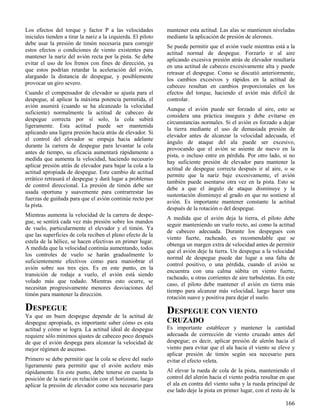 166
Los efectos del torque y factor P a las velocidades
iniciales tienden a tirar la nariz a la izquierda. El piloto
debe usar la presión de timón necesaria para corregir
estos efectos o condiciones de viento existentes para
mantener la nariz del avión recta por la pista. Se debe
evitar el uso de los frenos con fines de dirección, ya
que estos podrían retardar la aceleración del avión,
alargando la distancia de despegue, y posiblemente
provocar un giro severo.
Cuando el compensador de elevador se ajusta para el
despegue, al aplicar la máxima potencia permitida, el
avión asumirá (cuando se ha alcanzado la velocidad
suficiente) normalmente la actitud de cabeceo de
despegue correcta por sí solo, la cola subirá
ligeramente. Esta actitud puede ser mantenida
aplicando una ligera presión hacia atrás de elevador. Si
el control del elevador se empuja hacia adelante
durante la carrera de despegue para levantar la cola
antes de tiempo, su eficacia aumentará rápidamente a
medida que aumenta la velocidad, haciendo necesario
aplicar presión atrás de elevador para bajar la cola a la
actitud apropiada de despegue. Este cambio de actitud
errático retrasará el despegue y dará lugar a problemas
de control direccional. La presión de timón debe ser
usada oportuna y suavemente para contrarrestar las
fuerzas de guiñada para que el avión continúe recto por
la pista.
Mientras aumenta la velocidad de la carrera de despe-
gue, se sentirá cada vez más presión sobre los mandos
de vuelo, particularmente el elevador y el timón. Ya
que las superficies de cola reciben el pleno efecto de la
estela de la hélice, se hacen efectivas en primer lugar.
A medida que la velocidad continúa aumentando, todos
los controles de vuelo se harán gradualmente lo
suficientemente efectivos como para maniobrar el
avión sobre sus tres ejes. Es en este punto, en la
transición de rodaje a vuelo, el avión está siendo
volado más que rodado. Mientras esto ocurre, se
necesitan progresivamente menores desviaciones del
timón para mantener la dirección.
DESPEGUE
Ya que un buen despegue depende de la actitud de
despegue apropiada, es importante saber cómo es esta
actitud y cómo se logra. La actitud ideal de despegue
requiere sólo mínimos ajustes de cabeceo poco después
de que el avión despega para alcanzar la velocidad de
mejor régimen de ascenso.
Primero se debe permitir que la cola se eleve del suelo
ligeramente para permitir que el avión acelere más
rápidamente. En este punto, debe tenerse en cuenta la
posición de la nariz en relación con el horizonte, luego
aplicar la presión de elevador como sea necesario para
mantener esta actitud. Las alas se mantienen niveladas
mediante la aplicación de presión de alerones.
Se puede permitir que el avión vuele mientras está a la
actitud normal de despegue. Forzarlo ir al aire
aplicando excesiva presión atrás de elevador resultaría
en una actitud de cabeceo excesivamente alta y puede
retrasar el despegue. Como se discutió anteriormente,
los cambios excesivos y rápidos en la actitud de
cabeceo resultan en cambios proporcionales en los
efectos del torque, haciendo el avión más difícil de
controlar.
Aunque el avión puede ser forzado al aire, esto se
considera una práctica insegura y debe evitarse en
circunstancias normales. Si el avión es forzado a dejar
la tierra mediante el uso de demasiada presión de
elevador antes de alcanzar la velocidad adecuada, el
ángulo de ataque del ala puede ser excesivo,
provocando que el avión se asiente de nuevo en la
pista, o incluso entre en pérdida. Por otro lado, si no
hay suficiente presión de elevador para mantener la
actitud de despegue correcta después ir al aire, o se
permite que la nariz baje excesivamente, el avión
también puede asentarse otra vez en la pista. Esto se
debe a que el ángulo de ataque disminuye y la
sustentación disminuye al grado en que no sostiene al
avión. Es importante mantener constante la actitud
después de la rotación o del despegue.
A medida que el avión deja la tierra, el piloto debe
seguir manteniendo un vuelo recto, así como la actitud
de cabeceo adecuada. Durante los despegues con
viento fuerte, racheado, es recomendable que se
obtenga un margen extra de velocidad antes de permitir
que el avión deje la tierra. Un despegue a la velocidad
normal de despegue puede dar lugar a una falta de
control positivo, o una pérdida, cuando el avión se
encuentra con una calma súbita en viento fuerte,
racheado, u otras corrientes de aire turbulentas. En este
caso, el piloto debe mantener el avión en tierra más
tiempo para alcanzar más velocidad, luego hacer una
rotación suave y positiva para dejar el suelo.
DESPEGUE CON VIENTO
CRUZADO
Es importante establecer y mantener la cantidad
adecuada de corrección de viento cruzado antes del
despegue; es decir, aplicar presión de alerón hacia el
viento para evitar que el ala hacia el viento se eleve y
aplicar presión de timón según sea necesario para
evitar el efecto veleta.
Al elevar la rueda de cola de la pista, manteniendo el
control del alerón hacia el viento podría resultar en que
el ala en contra del viento suba y la rueda principal de
ese lado deje la pista en primer lugar, con el resto de la
 