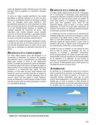 167
Figura 13-1. Aterrizaje de un avión con rueda de cola.
carrera de despegue siendo realizada en una sola rueda
principal. Esto es aceptable y es preferible a derrapar
con saltos.
Si existe un viento cruzado significativo, las ruedas
principales se deberán mantener en el suelo un poco
más que en un despegue normal, de modo que se pueda
hacer un despegue suave pero definitivo. Este
procedimiento permitirá al avión abandonar la tierra
bajo un control más positivo de modo que permanezca
en el aire definitivamente mientras se establece la
cantidad adecuada de corrección de deriva. Más
importante aún, evitará imponer cargas laterales
excesivas en el tren de aterrizaje y prevendrá posibles
daños que se derivarían de que la aeronave se asiente
de nuevo en la pista de aterrizaje, mientras deriva.
Cuando las dos ruedas principales abandonan la pista,
y la fricción del suelo ya no resiste la deriva, el avión
será llevado lentamente hacia los lados con el viento
hasta que se mantenga una adecuada corrección de la
deriva.
DESPEGUE EN CAMPO CORTO
Los flaps deben bajarse antes del despegue si lo
recomienda el fabricante. La potencia de despegue
debe aplicarse suave y continuamente, (no debe haber
duda) para acelerar el avión lo más rápidamente
posible. A medida que progresa la carrera de despegue,
la actitud de cabeceo del avión y el ángulo de ataque se
deben ajustar a lo que resulta en la cantidad mínima de
resistencia y la aceleración más rápida. Se debe
permitir a la cola subir un poco, luego mantener esta
actitud de vuelo con cola baja hasta que se alcance la
velocidad de despegue o rotación apropiada. Para el
ascenso inicial con más ángulo y mejor franquea-
miento de obstáculos, se debe permitir a rodar al avión
con todo su peso sobre las ruedas principales y acelerar
a la velocidad de despegue.
DESPEGUE EN CAMPO BLANDO
Los flaps pueden bajarse antes de iniciar el despegue
(si lo recomienda el fabricante) para proporcionar
sustentación adicional y transferir el peso del avión de
las ruedas a las alas tan pronto como sea posible. El
avión debe rodarse a la superficie de despegue sin
parar sobre una superficie suave. Parar en una
superficie blanda, como el barro o la nieve, puede
empantanar el avión. El avión debe mantenerse en
continuo movimiento con suficiente potencia mientras
se alinea para la carrera de despegue.
A medida que el avión se alinea con la trayectoria de
despegue propuesta, la potencia de despegue se aplica
suavemente y tan rápido como el motor lo acepte sin
fallar. La cola debe mantenerse baja para mantener el
inherente ángulo de ataque positivo y para evitar la
tendencia del avión a capotar como consecuencia de
los zonas blandas, hierba alta, o nieve profunda.
Cuando el avión se mantiene en una actitud de nariz
alta en toda la carrera de despegue, las alas, al
aumentar la velocidad y desarrollar sustentación,
aliviar progresivamente las ruedas del peso del avión,
minimizando la fricción causada por las irregularidades
de la superficie o la adhesión. Si esta actitud se
mantiene con precisión, el avión prácticamente volará
por sí mismo. Se debe permitir que el avión acelere a la
velocidad de ascenso en efecto suelo.
ATERRIZAJE
El aterrizaje es el asentamiento suave de la aeronave
sobre la superficie de aterrizaje. La recogida y toma se
debe hacer con el motor al ralentí, y el avión a la
velocidad mínima controlable, para que el avión
aterrice aproximadamente a la velocidad de pérdida. A
medida que el avión se asienta, se debe alcanzar la
actitud adecuada para el aterrizaje aplicando la presión
de elevador que sea necesaria. La recogida y toma
 