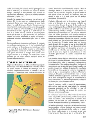 168
Figura 13-2. Efecto del CG sobre el control
direccional.
deben calcularse para que las ruedas principales del
tren de aterrizaje y la rueda de cola toquen al mismo
tiempo (aterrizaje en tres puntos). Esto requiere el
oportunismo, la técnica y el juicio de distancia y altitud
adecuados. [Figura 13-1]
Cuando las ruedas hacen contacto con el suelo, el
control del elevador debe ser cuidadosamente tirado
totalmente hacia atrás para mantener la cola hacia
abajo y la rueda de cola en el suelo. Esto proporciona
mayor control direccional positivo del avión equipado
con una rueda de cola orientable, y evita cualquier
tendencia del avión a capotar. Si la rueda de cola no
está en el suelo, tirar del control de elevador puede
hacer que el avión se vaya al aire otra vez, porque el
cambio de actitud aumentará el ángulo de ataque y
producirá suficiente sustentación para que el avión
vuele.
Es extremadamente importante que la toma de contacto
se produzca exactamente con el eje longitudinal del
avión paralelo a la dirección de movimiento del avión
a lo largo de la pista. Fallar en esto no sólo impone
cargas laterales severas en el tren de aterrizaje, sino
que genera tendencia al trompo. Para evitar estas
cargas laterales o un trompo, el piloto nunca debe
permitir que el avión aterrice, mientras vuela de
costado o mientras deriva.
CARRERA DE ATERRIZAJE
El proceso de aterrizaje no debe considerarse completo
hasta que el avión desacelera hasta la velocidad normal
de rodaje durante la carrera de aterrizaje o se ha
detenido completamente cuando ha liberado el área de
aterrizaje. El piloto debe estar alerta a dificultades de
control direccional inmediatamente después y tras el
aterrizaje debido a la fricción del suelo sobre las
ruedas. La fricción crea un punto de pivote sobre el
cual puede actuar un brazo de momento. Esto es
debido a que el CG está detrás de las ruedas
principales. [Figura 13-2]
Cualquier diferencia entre la dirección en que viaja el
avión y la dirección a la que apunta producirá un
momento sobre el punto de pivote de las ruedas, y el
avión tenderá a girar. La pérdida de control direccional
puede conducir a una forma de giro agravada, no
controlada muy cerrada, o trompo. La combinación de
la inercia que actúa sobre el CG y la fricción del suelo
sobre las ruedas principales que resisten durante el
trompo puede hacer que el avión se incline hacia el ala
exterior y la punta haga contacto con el suelo, e incluso
puede imponer una fuerza lateral que podría colapsar el
tren de aterrizaje. El avión puede hacer un trompo
tardío después del aterrizaje ya que la efectividad del
timón disminuye con el flujo de aire decreciente sobre
la superficie del timón al desacelerar el avión. A
medida que la velocidad del avión disminuye y la
rueda de cola se ha bajado al suelo, la rueda de cola
orientable proporciona un control direccional más
positivo.
Para usar los frenos, el piloto debe deslizar la punta del
pie desde los pedales del timón a los pedales de freno
(o presionar con el talón en los aviones equipados con
frenos de talón). Si se está presionando el timón en el
momento en que se necesita la acción de frenado, esa
presión no debe ser relajada al deslizar los pies hasta
los pedales de freno, ya que el control se puede perder
antes de que se puedan aplicar los frenos. Durante la
carrera, la dirección de movimiento del avión se puede
cambiar mediante la aplicación cuidadosa de presión
en un freno o una presión desigual en cada freno en la
dirección deseada. Se debe tener precaución, al aplicar
los frenos para evitar un sobre control.
Si un ala comienza a subir, el control de los alerones se
debe aplicar hacia esa ala para bajarla. La cantidad
requerida dependerá de la velocidad ya que al
disminuir la velocidad de avance del avión, los
alerones serán menos eficaces.
El control del elevador se debe mantener atrás tanto
como sea posible y lo más firme posible, hasta que el
avión se detiene. Esto proporciona un control más
positivo con la rueda de cola orientable, tiende a
acortar la carrera de aterrizaje, y evita rebotes y saltos.
Si la pista disponible lo permite, se debe permitir que
la velocidad del avión se disipe de una manera normal
por la fricción y resistencia de las ruedas en el suelo.
Los frenos pueden usarse si es necesario ayuda para
frenar el avión. Después de que el avión se ha des-
 
