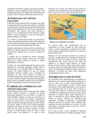 169
Figura 13-3. Tendencia a la veleta.
acelerado lo suficiente y girado a una calle de rodaje o
liberado la zona de aterrizaje, debe ser llevado a una
completa detención. Sólo después de haber hecho esto
el piloto retrae los flaps y realiza otras verificaciones.
ATERRIZAJE CON VIENTO
CRUZADO
Si durante la aproximación final y recogida se ha usado
el método de lado de corrección de deriva, la guiñada
se debe eliminar antes de la toma aplicando timón para
alinear el eje longitudinal del avión con su dirección de
movimiento. Esto requiere una acción oportuna y
precisa. El no cumplimiento de esto da lugar a cargas
laterales severas impuestas al tren de aterrizaje e
impone tendencias al trompo.
Si se utiliza el método de ala baja, la corrección de
viento cruzado (alerón hacia el viento y timón opuesto)
se debe mantener durante toda la recogida, y la toma se
hace sobre la rueda principal del lado del viento.
Durante condiciones de vientos fuertes o racheados, se
deben hacer ajustes rápidos en la corrección de viento
cruzado para asegurar que el avión no deriva al
aterrizar.
A medida que la velocidad de avance disminuye
después del contacto inicial, el peso de la aeronave
hará que la rueda contraria al viento se asiente
gradualmente en la pista.
Se debe usar una cantidad adecuada de potencia para
mantener la velocidad apropiada durante toda la
aproximación, y el acelerador debe ser reducido a la
posición de ralentí después de que las ruedas
principales tomaron contacto con la superficie de
aterrizaje. Se debe tener cuidado al reducir el
acelerador antes de que el piloto esté listo para la toma,
ya que la reducción rápida o prematura del acelerador
puede causar un aumento repentino en la velocidad de
descenso que podría resultar en un aterrizaje duro.
CARRERA DE ATERRIZAJE CON
VIENTO CRUZADO
Particularmente durante la carrera de aterrizaje, se debe
prestar especial atención a mantener el control
direccional mediante el uso del timón y la rueda de
cola orientable, mientras se evita que el ala hacia el
viento se eleve usando los alerones. Característica-
mente, un avión tiene un mayor perfil o área lateral,
detrás del tren de aterrizaje principal que hacia delante
del mismo. [Figura 13-3] Con las ruedas principales
actuando como punto de pivote y la mayor superficie
detrás de ese punto de pivote expuesta al viento
cruzado, el avión tenderá a girar al viento o hacer
efecto veleta. Esta tendencia a la veleta es más
frecuente en los tipos con rueda de cola, porque la
superficie del avión detrás del tren de aterrizaje princi-
pal es mayor que en los aviones con rueda de nariz.
Los pilotos deben estar familiarizados con el
componente de viento cruzado de cada avión que
vuela, y evitar la operación en condiciones de viento
que exceden la capacidad de la aeronave, así como sus
propias limitaciones.
Mientras el avión desacelera durante la carrera de
aterrizaje, se debe aplicar más alerón para evitar que el
ala hacia el viento se levante. Ya que el avión está
desacelerando, hay menos flujo de aire sobre los
alerones y se vuelven menos eficaces. Al mismo
tiempo, el viento relativo se hace más cruzado y ejerce
una mayor fuerza de sustentación sobre el ala hacia el
viento. En consecuencia, cuando el avión se acerca a la
detención, el control del alerón debe mantenerse
completamente hacia el viento.
ATERRIZAJE EN DOS PUNTOS
Los aterrizajes en las aproximaciones con potencia en
turbulencia o en vientos cruzados deben ser tales que la
toma se hace con el avión aproximadamente en
posición de vuelo nivelado. La toma se debe hacer
suavemente en las ruedas principales, con la rueda de
cola mantenida fuera de la pista. Esto se llama un
"aterrizaje de dos puntos" y requiere un uso de control
y oportunismo cuidadoso para evitar que rebote. Estos
aterrizajes se pueden logran mejor manteniendo el
avión en posición de vuelo nivelado hasta que las
ruedas se apoyen, entonces de inmediato pero
suavemente se reduce el acelerador, y manteniendo
suficiente presión de elevador hacia adelante para
mantener las ruedas principales en el suelo. El avión
nunca debe ser forzado hacia el suelo con excesiva
presión hacia adelante.
Si la toma se hace a una velocidad de descenso
demasiado alta mientras las ruedas principales chocan
 