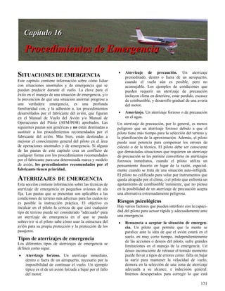 171
SITUACIONES DE EMERGENCIA
Este capítulo contiene información sobre cómo lidiar
con situaciones anormales y de emergencia que se
puedan producir durante el vuelo. La clave para el
éxito en el manejo de una situación de emergencia, y/o
la prevención de que una situación anormal progrese a
una verdadera emergencia, es una profunda
familiaridad con, y la adhesión a, los procedimientos
desarrollados por el fabricante del avión, que figuran
en el Manual de Vuelo del Avión y/o Manual de
Operaciones del Piloto (AFM/POH) aprobados. Las
siguientes pautas son genéricas y no están destinadas a
sustituir a los procedimientos recomendados por el
fabricante del avión. Más bien, están destinadas a
mejorar el conocimiento general del piloto en el área
de operaciones anormales y de emergencia. Si alguna
de las pautas de este capítulo crea un conflicto de
cualquier forma con los procedimientos recomendados
por el fabricante para una determinada marca y modelo
de avión, los procedimientos recomendados por el
fabricante tienen prioridad.
ATERRIZAJES DE EMERGENCIA
Esta sección contiene información sobre las técnicas de
aterrizaje de emergencia en pequeños aviones de ala
fija. Las pautas que se presentan son aplicables a las
condiciones de terreno más adversas para las cuales no
es posible la instrucción práctica. El objetivo es
inculcar en el piloto la certeza de que casi cualquier
tipo de terreno puede ser considerado "adecuado" para
un aterrizaje de emergencia en el que se pueda
sobrevivir si el piloto sabe cómo usar la estructura del
avión para su propia protección y la protección de los
pasajeros.
Tipos de aterrizajes de emergencia
Los diferentes tipos de aterrizajes de emergencia se
definen como sigue.
 Aterrizaje forzoso. Un aterrizaje inmediato,
dentro o fuera de un aeropuerto, necesario por la
imposibilidad de continuar el vuelo. Un ejemplo
típico es el de un avión forzada a bajar por el fallo
del motor.
 Aterrizaje de precaución. Un aterrizaje
premeditado, dentro o fuera de un aeropuerto,
cuando el vuelo aún es posible, pero no
aconsejable. Los ejemplos de condiciones que
pueden requerir un aterrizaje de precaución
incluyen clima en deterioro, estar perdido, escasez
de combustible, y desarrollo gradual de una avería
del motor.
 Amerizaje. Un aterrizaje forzoso o de precaución
en el agua.
Un aterrizaje de precaución, por lo general, es menos
peligroso que un aterrizaje forzoso debido a que el
piloto tiene más tiempo para la selección del terreno y
la planificación de la aproximación. Además, el piloto
puede usar potencia para compensar los errores de
cálculo o de la técnica. El piloto debe ser consciente
que demasiadas situaciones que requieren un aterrizaje
de precaución se les permite convertirse en aterrizajes
forzosos inmediatos, cuando el piloto utiliza un
pensamiento ilusorio en lugar de la razón, especial-
mente cuando se trata de una situación auto-infligida.
El piloto no calificado para volar por instrumentos que
queda atrapado por el clima, o el piloto que enfrenta un
agotamiento de combustible inminente, que no piensa
en la posibilidad de un aterrizaje de precaución acepta
una alternativa extremadamente peligrosa.
Riesgos psicológicos
Hay varios factores que pueden interferir con la capaci-
dad del piloto para actuar rápida y adecuadamente ante
una emergencia.
 Renuencia a aceptar la situación de emergen-
cia. Un piloto que permite que la mente se
paralice ante la idea de que el avión estará en el
suelo, en muy corto tiempo, independientemente
de las acciones o deseos del piloto, sufre grandes
limitaciones en el manejo de la emergencia. Un
deseo inconsciente de retrasar el temido momento
puede llevar a tipos de errores como: falla en bajar
la nariz para mantener la velocidad de vuelo,
demora en la selección de una zona de aterrizaje
adecuada a su alcance, e indecisión general.
Intentos desesperados para corregir lo que está
 