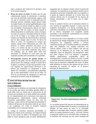 172
Figura 16-1. Uso de la vegetación para absorber
energía.
mal, a expensas del control de la aeronave, caen
en la misma categoría.
 Deseo de salvar el avión. El piloto que ha sido
condicionado durante la instrucción a encontrar
una zona de aterrizaje relativamente segura, cada
vez que el instructor cerró el acelerador para un
aterrizaje forzoso simulado, puede ignorar todas
las reglas básicas de aeronavegabilidad para evitar
una toma en un terreno donde los daños al avión
son inevitables. Consecuencias típicas son: hacer
un viraje de 180° de vuelta a la pista cuando la
altitud disponible es insuficiente; estirar el planeo
sin tener en cuenta la velocidad mínima de control
con el fin de llegar a un campo más atractivo;
aceptar una situación de aproximación y aterrizaje
que no deja margen para el error. El deseo de
salvar el avión, sin considerar los riesgos que
implica, puede estar influenciada por otros dos
factores: el interés monetario del piloto en el
avión y la certeza de que un avión sin daños
implica que no hay daños corporales. Hay veces,
sin embargo, que un piloto debe estar más
interesado en sacrificar el avión para que los
ocupantes puedan salir caminando con seguridad.
 Preocupación excesiva de quedar herido. El
miedo es una parte vital del mecanismo de auto-
preservación. Sin embargo, cuando el miedo lleva
al pánico, invitamos a lo que más queremos evitar.
Los registros de supervivencia favorecen a los
pilotos que mantienen su compostura y saben
aplicar los conceptos y procedimientos generales
que se han desarrollado a través de los años. El
éxito de un aterrizaje de emergencia es tanto una
cuestión de la mente como de habilidades.
CONCEPTOS BÁSICOS DE
SEGURIDAD
Generalidades
Un piloto que se enfrenta a un aterrizaje de emergencia
en un terreno que hacen inevitables grandes daños al
avión debe tener en cuenta que la prevención de las
lesiones por accidentes es en gran medida una cuestión
de: (1) mantenimiento de la estructura vital (áreas de
piloto/pasajeros) relativamente intacta utilizando
estructuras prescindibles (como las alas, tren de
aterrizaje, y parte inferior del fuselaje) para absorber la
violencia del proceso de detención antes de que afecte
a los ocupantes, (2) evitar el contacto corporal
contundente con la estructura interior.
La ventaja de sacrificar estructura prescindible se
demuestra a diario en las carreteras. Un impacto frontal
con el auto contra un árbol a 30 kilómetros por hora
(kph) es menos peligroso para un piloto debidamente
asegurado que un impacto similar contra la puerta del
conductor. La experiencia en accidentes muestra que la
cantidad de estructura colapsable entre los ocupantes y
el punto de impacto principal en el avión tiene una
relación directa con la severidad de las fuerzas de
choque transmitidas y, por lo tanto, con la super-
vivencia.
Evitar el contacto forzoso con la estructura interior es
una cuestión de seguridad corporal. A menos que los
ocupantes desaceleren a la misma velocidad que la
estructura circundante, no se obtendrá ningún beneficio
de su relativa integridad. Los ocupantes estarán
sometidos a una detención violentamente en la forma
de una colisión secundaria.
La estructura del avión colapsable no es el único medio
de absorción de energía disponible en una situación de
emergencia. La vegetación, árboles, e incluso
estructuras hechas por el hombre pueden ser utilizados
para este propósito. Los campos cultivados con
cultivos densos, como el maíz maduro, son casi tan
efectivos en la detención de un avión con daños
reparables como un dispositivo de emergencia, sobre
una pista. [Figura 16-1] Los arbustos y pequeños
árboles proporcionan considerable efecto de
amortiguación y frenado sin destruir el avión. Cuando
se trata de obstáculos naturales y artificiales con mayor
fuerza que la estructura colapsable del avión, el piloto
debe planificar la toma de una manera tal que solo la
estructura no esencial "se utiliza" en el proceso
principal de desaceleración.
La severidad general del proceso de desaceleración se
rige por la velocidad (sobre el terreno) y la distancia de
frenado. El más crítico de estos es la velocidad;
duplicar la velocidad sobre el terreno significa cuadru-
plicar la energía destructiva total y viceversa. Incluso
un pequeño cambio en la velocidad sobre el terreno en
el momento del aterrizaje (ya sea como resultado del
 