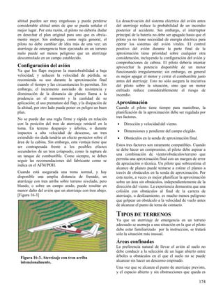174
Figura 16-3. Aterrizaje con tren arriba
intencionalmente.
altitud pueden ser muy engañosas y puede perderse
considerable altitud antes de que se pueda señalar el
mejor lugar. Por esta razón, el piloto no debería dudar
en desechar el plan original para uno que es obvia-
mente mejor. Sin embargo, como regla general, el
piloto no debe cambiar de idea más de una vez; un
aterrizaje de emergencia bien ejecutado en un terreno
malo puede ser menos peligroso que un aterrizaje
descontrolado en un campo establecido.
Configuración del avión
Ya que los flaps mejoran la maniobrabilidad a baja
velocidad, y reducen la velocidad de pérdida, se
recomienda su uso durante la aproximación final
cuando el tiempo y las circunstancias lo permitan. Sin
embargo, el incremento asociado de resistencia y
disminución de la distancia de planeo llama a la
prudencia en el momento y la cantidad de su
aplicación; el uso prematuro del flap, y la disipación de
la altitud, por otro lado puede poner en peligro un buen
plan.
No se puede dar una regla firme y rápida en relación
con la posición del tren de aterrizaje retráctil en la
toma. En terreno desparejo y árboles, o durante
impactos a alta velocidad de descenso, un tren
extendido sin duda tendría un efecto protector sobre el
área de la cabina. Sin embargo, esta ventaja tiene que
ser contrapesada frente a los posibles efectos
secundarios de un tren colapsado, como la ruptura de
un tanque de combustible. Como siempre, se deben
seguir las recomendaciones del fabricante como se
indica en el AFM/POH.
Cuando está asegurada una toma normal, y hay
disponible una amplia distancia de frenado, un
aterrizaje con tren arriba sobre terreno nivelado, pero
blando, o sobre un campo arado, puede resultar en
menor daño del avión que un aterrizaje con tren abajo.
[Figura 16-3]
La desactivación del sistema eléctrico del avión antes
del aterrizaje reduce la probabilidad de un incendio
posterior al accidente. Sin embargo, el interruptor
principal de la batería no debe ser apagado hasta que el
piloto ya no tiene necesidad de energía eléctrica para
operar los sistemas del avión vitales. El control
positivo del avión durante la parte final de la
aproximación tiene prioridad sobre cualquier otra
consideración, incluyendo la configuración del avión y
comprobaciones de cabina. El piloto debería intentar
aprovechar la potencia disponible de un motor
funcionando irregularmente; sin embargo, en general
es mejor apagar el motor y cerrar el combustible justo
antes del aterrizaje. Esto no sólo asegura la iniciativa
del piloto sobre la situación, sino que un motor
enfriado reduce considerablemente el riesgo de
incendio.
Aproximación
Cuando el piloto tiene tiempo para maniobrar, la
planificación de la aproximación debe ser regulada por
tres factores.
 Dirección y velocidad del viento.
 Dimensiones y pendiente del campo elegido.
 Obstáculos en la senda de aproximación final.
Estos tres factores son raramente compatibles. Cuando
se debe hacer un compromiso, el piloto debe aspirar a
una combinación de viento/obstáculos/terreno que
permita una aproximación final con un margen de error
de apreciación o técnica. Un piloto que sobreestima el
alcance de planeo puede tentarse a estirar el planeo a
través de obstáculos en la senda de aproximación. Por
esta razón, a veces es mejor planificar la aproximación
sobre un área sin obstáculos, independientemente de la
dirección del viento. La experiencia demuestra que una
colisión con obstáculos al final de la carrera de
aterrizaje, o deslizamiento, es mucho menos peligroso
que golpear un obstáculo a la velocidad de vuelo antes
de alcanzar el punto de toma de contacto.
TIPOS DE TERRENOS
Ya que un aterrizaje de emergencia en un terreno
adecuado se asemeja a una situación en la que el piloto
debe estar familiarizado por la instrucción, se tratará
sólo la situación más inusual.
Áreas confinadas
La preferencia natural de llevar el avión al suelo no
debe conducir a la selección de un lugar abierto entre
árboles u obstáculos en el que el suelo no se puede
alcanzar sin hacer un descenso empinado.
Una vez que se alcanza el punto de aterrizaje previsto,
y el espacio abierto y sin obstrucciones que queda es
 