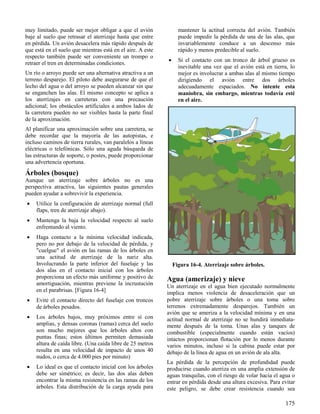 175
Figura 16-4. Aterrizaje sobre árboles.
muy limitado, puede ser mejor obligar a que el avión
baje al suelo que retrasar el aterrizaje hasta que entre
en pérdida. Un avión desacelera más rápido después de
que está en el suelo que mientras está en el aire. A este
respecto también puede ser conveniente un trompo o
retraer el tren en determinadas condiciones.
Un río o arroyo puede ser una alternativa atractiva a un
terreno desparejo. El piloto debe asegurarse de que el
lecho del agua o del arroyo se pueden alcanzar sin que
se enganchen las alas. El mismo concepto se aplica a
los aterrizajes en carreteras con una precaución
adicional; los obstáculos artificiales a ambos lados de
la carretera pueden no ser visibles hasta la parte final
de la aproximación.
Al planificar una aproximación sobre una carretera, se
debe recordar que la mayoría de las autopistas, e
incluso caminos de tierra rurales, van paralelos a líneas
eléctricas o telefónicas. Sólo una aguda búsqueda de
las estructuras de soporte, o postes, puede proporcionar
una advertencia oportuna.
Árboles (bosque)
Aunque un aterrizaje sobre árboles no es una
perspectiva atractiva, las siguientes pautas generales
pueden ayudar a sobrevivir la experiencia.
 Utilice la configuración de aterrizaje normal (full
flaps, tren de aterrizaje abajo).
 Mantenga la baja la velocidad respecto al suelo
enfrentando al viento.
 Haga contacto a la mínima velocidad indicada,
pero no por debajo de la velocidad de pérdida, y
"cuelgue" el avión en las ramas de los árboles en
una actitud de aterrizaje de la nariz alta.
Involucrando la parte inferior del fuselaje y las
dos alas en el contacto inicial con los árboles
proporciona un efecto más uniforme y positivo de
amortiguación, mientras previene la incrustación
en el parabrisas. [Figura 16-4]
 Evite el contacto directo del fuselaje con troncos
de árboles pesados.
 Los árboles bajos, muy próximos entre sí con
amplias, y densas coronas (ramas) cerca del suelo
son mucho mejores que los árboles altos con
puntas finas; estos últimos permiten demasiada
altura de caída libre. (Una caída libre de 25 metros
resulta en una velocidad de impacto de unos 40
nudos, o cerca de 4.000 pies por minuto)
 Lo ideal es que el contacto inicial con los árboles
debe ser simétrico; es decir, las dos alas deben
encontrar la misma resistencia en las ramas de los
árboles. Esta distribución de la carga ayuda para
mantener la actitud correcta del avión. También
puede impedir la pérdida de una de las alas, que
invariablemente conduce a un descenso más
rápido y menos predecible al suelo.
 Si el contacto con un tronco de árbol grueso es
inevitable una vez que el avión está en tierra, lo
mejor es involucrar a ambas alas al mismo tiempo
dirigiendo el avión entre dos árboles
adecuadamente espaciados. No intente esta
maniobra, sin embargo, mientras todavía esté
en el aire.
Agua (amerizaje) y nieve
Un aterrizaje en el agua bien ejecutado normalmente
implica menos violencia de desaceleración que un
pobre aterrizaje sobre árboles o una toma sobre
terrenos extremadamente desparejos. También un
avión que se ameriza a la velocidad mínima y en una
actitud normal de aterrizaje no se hundirá inmediata-
mente después de la toma. Unas alas y tanques de
combustible (especialmente cuando están vacíos)
intactos proporcionan flotación por lo menos durante
varios minutos, incluso si la cabina puede estar por
debajo de la línea de agua en un avión de ala alta.
La pérdida de la percepción de profundidad puede
producirse cuando aterriza en una amplia extensión de
aguas tranquilas, con el riesgo de volar hacia el agua o
entrar en pérdida desde una altura excesiva. Para evitar
este peligro, se debe crear resistencia cuando sea
 