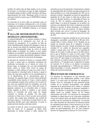 176
posible. No utilice más de flaps medios en los aviones
de ala baja. La resistencia al agua de flaps totalmente
extendidos puede resultar en fallo asimétrico del flap y
desaceleración del avión. Mantenga arriba el tren de
aterrizaje retráctil a menos que el AFM/POH le indique
lo contrario.
Un aterrizaje en la nieve debe ser ejecutado como un
amerizaje, en la misma configuración y con el mismo
cuidado por la pérdida de la percepción de profundidad
en condiciones de visibilidad reducida y en terreno
abierto.
FALLA DE MOTOR DESPUÉS DEL
DESPEGUE (MONOMOTOR)
La altitud disponible es, en muchos sentidos, el factor
determinante en la realización con éxito de un
aterrizaje de emergencia. Si se produce un fallo de
motor inmediatamente después del despegue y antes de
que se alcance una altitud de maniobra segura, por lo
general es desaconsejable tratar de volver al campo
desde donde se despegó. En cambio, es más seguro
establecer de inmediato la actitud apropiada de planeo,
y seleccionar un campo directamente adelante o ligera-
mente hacia un lado de la trayectoria de despegue.
La decisión de continuar al frente es a menudo difícil
de tomar a menos que se consideren seriamente los
problemas involucrados en el intento de volver. En
primer lugar, el despegue fue con toda probabilidad
hecho contra el viento. Para volver al campo de
despegue, se debe realizar un viraje con viento a favor.
Esto aumenta la velocidad sobre el terreno y apura al
piloto aún más para cumplir con los procedimientos y
en la planificación de la aproximación para el
aterrizaje. En segundo lugar, el avión estará perdiendo
considerable altura durante el viraje y todavía podría
estar alabeando cuando toma contacto con el suelo (lo
que sería una catástrofe para los ocupantes, así como
para el avión). Después de virar a favor del viento, el
aparente aumento de la velocidad sobre el terreno
podría engañar al piloto y conducir a que intente
reducir la velocidad del avión antes de tiempo
causando la entrada en pérdida. Por otra parte,
continuar en línea recta o hacer un giro suave permite
al piloto más tiempo para establecer una actitud de
aterrizaje segura, y el aterrizaje se puede hacer lo más
lentamente posible, pero más importante, el avión se
puede aterrizar mientras está bajo control.
En cuanto al tema de volver a la pista después de un
fallo de motor en el despegue, el piloto debe
determinar la altitud mínima si debe intentar tal
maniobra en un avión particular. Experimentar a altitud
de seguridad debe dar al piloto una aproximación de la
altura perdida en un viraje descendente de 180º con la
potencia a ralentí. Agregando un factor de seguridad de
alrededor de 25 por ciento, le debe dar al piloto una
altura de decisión práctica. La capacidad de hacer un
viraje de 180º no significa necesariamente que se
puede llegar a la pista de despegue en un planeo sin
potencia; esto depende del viento, la distancia recorrida
durante el ascenso, la altura alcanzada, y la distancia
de planeo del avión sin potencia. El piloto también
debe recordar que volver a la pista de despegue, de
hecho, puede requerir un cambio de dirección de más
de 180°.
Consideremos el siguiente ejemplo de un avión que ha
despegado y ascendido a una altitud de 300 pies AGL
cuando falla el motor. [Figura 16-5]. Después de un
tiempo de reacción típico de 4 segundos, el piloto
decide regresar a la pista. Usando un régimen de viraje
estándar (3° de cambio de dirección por segundo),
tardará 1 minuto para virar 180°. A una velocidad de
planeo de 65 nudos, el radio de giro es de 640 metros,
por lo que al finalizar el viraje, el avión estará 1.360
metros a un lado de la pista de aterrizaje. El piloto debe
girar otros 45º para dirigir el avión hacia la pista. En
este momento el cambio total de dirección es de 225°
equivalentes a 75 segundos más 4 segundos de tiempo
de reacción. Si el avión en un planeo sin potencia
desciende aproximadamente a 1.000 pies por minuto,
habrá descendido 1.316 pies, dejándolo 1.016 pies por
debajo de la pista de aterrizaje.
DESCENSOS DE EMERGENCIA
Un descenso de emergencia es una maniobra para
descender lo más rápidamente posible a una altitud
menor o al suelo para un aterrizaje de emergencia.
[Figura 16-6] La necesidad de esta maniobra puede
resultar de un incendio incontrolable, una pérdida
repentina de la presurización de la cabina, o cualquier
otra situación que demanda un descenso inmediato y
rápido. El objetivo es descender el avión tan pronto y
rápido como sea posible, dentro de los límites
estructurales del avión. Los descensos de emergencia
simulados se deben hacer en un viraje para comprobar
si hay otro tránsito aéreo por debajo y para buscar una
posible zona de aterrizaje de emergencia. Un anuncio
por radio diciendo las intenciones de descenso puede
ser apropiado para alertar a otras aeronaves en la zona.
Cuando inicia el descenso, debe ser establecido un
alabeo de aproximadamente 30 a 45° para mantener
factores de carga positivos (fuerzas "G") en el avión.
 
