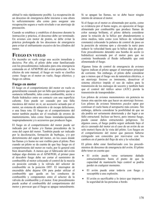 178
altitud lo más rápidamente posible. La recuperación de
un descenso de emergencia debe iniciarse a una altura
lo suficientemente alta como para asegurar una
recuperación segura a vuelo nivelado o un aterrizaje de
precaución.
Cuando se establece y estabiliza el descenso durante la
instrucción y práctica, el descenso debe ser terminado.
En aviones con motor de pistón, se debe evitar la
práctica prolongada de los descensos de emergencia
para evitar el enfriamiento excesivo de los cilindros del
motor.
FUEGO EN VUELO
Un incendio en vuelo exige una acción inmediata y
decisiva. Por ello, el piloto debe estar familiarizado
con los procedimientos indicados para esta emergencia
contenida en el AFM/POH del avión particular. A los
efectos de este manual, el fuego en vuelo se clasifica
como: fuego en el motor en vuelo, fuego eléctrico, y
fuego en cabina.
Fuego en motor
El fuego en el compartimiento del motor en vuelo es
generalmente causado por un fallo que permite que una
sustancia inflamable, tales como combustible, aceite o
fluido hidráulico entre en contacto con una superficie
caliente. Esto puede ser causado por una falla
mecánica del motor en sí, un accesorio actuado por el
motor, un sistema de admisión o de escape defectuoso,
o una línea rota. El fuego en el compartimiento del
motor también pueden ser el resultado de errores de
mantenimiento, tales como líneas instaladas/ajustadas
inapropiadamente y/o accesorios que producen fugas.
El fuego en el compartimiento del motor puede ser
indicado por el humo y/o llamas procedentes de la
zona del capot del motor. También puede ser indicado
por la decoloración, formación de burbujas, y/o por
derretimiento del capot del motor, en los casos donde
las llamas y/o humo no son visibles para el piloto. Para
cuando un piloto se da cuenta de que hay fuego en el
compartimiento del motor en vuelo, por lo general está
bien desarrollado. A menos que el fabricante del avión
indique algo distinto en el AFM/POH, el primer paso
al descubrir fuego debe ser cortar el suministro de
combustible al motor colocando el control de la mezcla
en posición cerrada y la válvula del selector de
combustible en la posición OFF. El interruptor de
encendido debe dejarse ON para poder utilizar el
combustible que queda en los conductos de
combustible y componentes entre el selector de la
válvula de combustible y el motor. Este procedimiento
puede acabar el combustible del compartimiento del
motor y provocar que el fuego se apague naturalmente.
Si se apagan las llamas, no se debe hacer ningún
intento de arrancar el motor.
Si el fuego en el motor es alimentado por aceite, como
se evidencia por el humo negro, en oposición al fuego
alimentado por combustible que produce llamas de
color naranja brillante, el piloto debería considerar
parar la rotación de la hélice por abanderamiento u
otros medios, tales como (con hélices de velocidad
constante) colocando la palanca de control de paso en
la posición de mínima rpm y elevando la nariz para
reducir la velocidad hasta que la hélice deja de girar.
Este procedimiento detendrá una bomba de aceite (o
hidráulica) accionada por el motor para que no
continúe bombeando el fluido inflamable que está
alimentando el fuego.
Algunas listas de control de emergencia de aviones
ligeros indican al piloto apagar el interruptor principal
de corriente. Sin embargo, el piloto debe considerar
que a menos que el fuego sea de naturaleza eléctrica, o
un aterrizaje forzoso es inminente, desactivar el
sistema eléctrico impide el uso de radios para la
transmisión de los mensajes de socorro y también hará
que el control del tráfico aéreo (ATC) pierda la
transmisión de transpondedor .
Los pilotos de aviones monomotores sin potencia no
tienen otra opción más que hacer un aterrizaje forzoso.
Los pilotos de aviones bimotores pueden optar por
continuar el vuelo hasta el aeropuerto más cercano. Sin
embargo, debería considerar la posibilidad de que un
ala podría ser seriamente deteriorada y dar lugar a un
fallo estructural. Incluso un breve, pero intenso fuego,
puede causar daños estructurales peligrosos. En
algunos casos, el fuego podría seguir ardiendo bajo el
ala (o carenado del motor en el caso de un avión de un
solo motor) fuera de la vista del piloto. Los fuegos en
el compartimiento del motor que parecen haberse
extinguido son conocidos por reavivarse con los
cambios en el patrón del flujo de aire y la velocidad.
El piloto debe estar familiarizado con los procedi-
mientos de descenso de emergencia del avión. El piloto
debe tener en cuenta que:
 El avión puede verse seriamente dañado
estructuralmente hasta el punto de que la
capacidad de mantenerlo bajo control se podría
perder en cualquier momento.
 El avión puede estar todavía con fuego y
susceptible a una explosión.
 El avión es sacrificable y lo único que importa es
la seguridad de las personas a bordo.
 