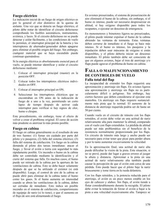 179
Fuego eléctrico
La indicación inicial de un fuego de origen eléctrico es
por lo general el olor distintivo de la quema de
aislante. Una vez que se detecta un fuego eléctrico, el
piloto debe tratar de identificar el circuito defectuoso
comprobando los fusibles automáticos, instrumentos,
aviónica, y luces. Si el circuito defectuoso no se puede
detectar y aislar fácilmente, y las condiciones de vuelo
lo permiten, el interruptor principal de la batería y los
interruptores de alternador/generador deben apagarse
para eliminar el posible origen del fuego. Sin embargo,
cualquier material que se haya encendido puede
continuar quemándose.
Si la energía eléctrica es absolutamente esencial para el
vuelo, se puede intentar identificar y aislar el circuito
defectuoso mediante:
1. Colocar el interruptor principal (master) en la
posición OFF.
2. Colocar todos los interruptores eléctricos indivi-
duales en OFF.
3. Colocar el interruptor principal en ON.
4. Seleccionar los interruptores eléctricos que se
encontraban en ON antes de la indicación de
fuego de a uno a la vez, permitiendo un corto
lapso de tiempo después de activar cada
interruptor para verificar si hay signos de olor,
humo o chispas.
Este procedimiento, sin embargo, tiene el efecto de
volver a crear el problema original. El curso de acción
más prudente es aterrizar lo más pronto posible.
Fuego en cabina
El fuego en cabina generalmente es el resultado de una
de tres fuentes: (1) fumar sin cuidado por parte del
piloto y/o pasajeros; (2) falla del sistema eléctrico; (3)
falla del sistema de calefacción. Un fuego en la cabina
demanda al piloto dos tareas inmediatas: atacar el
fuego, y llevar el avión a tierra con seguridad lo más
rápidamente posible. Un incendio o humo en la cabina
debe ser controlado mediante la identificación y el
cierre del sistema que falla. En muchos casos, el humo
puede ser retirado de la cabina por la apertura de las
ventilaciones de cabina. Esto se debe hacer solamente
después de que se ha utilizado el extintor (si está
disponible). Luego, el control de aire de la cabina se
puede abrir para eliminar de la cabina tanto el humo
como los gases. Si el humo aumenta en intensidad
cuando se abren las ventilaciones de la cabina, deben
ser cerradas de inmediato. Esto indica un posible
incendio en el sistema de calefacción, compartimiento
de equipaje de nariz (si lo tiene), o que el aumento en
el flujo de aire está alimentando el fuego.
En aviones presurizados, el sistema de presurización de
aire eliminará el humo de la cabina; sin embargo, si el
humo es intenso, puede ser necesario despresurizar en
altitud, si hay oxígeno disponible para todos los
ocupantes, o ejecutar un descenso de emergencia.
En monomotores y bimotores ligeros no presurizados,
el piloto puede intentar expulsar el humo de la cabina
abriendo las ventanas de tormenta. Estas ventanas
deben cerrarse de inmediato si el fuego se hace más
intenso. Si el humo es intenso, los pasajeros y la
tripulación deben usar máscaras de oxígeno si están
disponibles, y el piloto debería iniciar un descenso
inmediato. El piloto también debe ser consciente de
que en algunos aviones, bajar el tren de aterrizaje y/o
flaps puede agravar el problema de humo en cabina.
FALLA O MALFUNCIONAMIENTO
DE CONTROLES DE VUELO
Falla total del flap
La incapacidad de extender los flaps requerirá una
aproximación y aterrizaje sin flaps. En aviones ligeros
una aproximación y aterrizaje sin flaps no es parti-
cularmente difícil o peligroso. Sin embargo, hay
ciertos factores que deben considerarse al ejecutar esta
maniobra. Un aterrizaje sin flaps requiere sustancial-
mente más pista que lo normal. El aumento de la
distancia de aterrizaje requerida podría ser de hasta un
50 por ciento.
Cuando vuela en el circuito de tránsito con los flaps
retraídos, el avión debe volar en una actitud de nariz
relativamente alta para mantener la altitud, comparado
con el vuelo con flaps extendidos. La pérdida de altitud
puede ser más problemática sin el beneficio de la
resistencia normalmente proporcionada por los flaps.
Un circuito de tránsito más largo y ancho puede ser
necesario para evitar tener que picar para perder altura
y por lo tanto aumentar excesivamente la velocidad.
En la aproximación final, una actitud de nariz alta
puede dificultar la visión de la pista. Esta situación, si
no se prevé, puede dar lugar a graves errores al juzgar
la altura y distancia. Aproximar a la pista en una
actitud de nariz relativamente alta también puede
causar la percepción de que el avión está cerca de una
pérdida. Esto puede hacer que el piloto baje la nariz
bruscamente y tome tierra en la rueda delantera.
Con los flaps retraídos, y la potencia reducida para el
aterrizaje, el avión es un poco menos estable en los
ejes de cabeceo y alabeo. Sin flaps, el avión tiende a
flotar considerablemente durante la recogida. El piloto
debe evitar la tentación de forzar el avión a bajar a la
pista a una velocidad excesivamente alta. Tampoco se
 