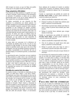 180
debe recoger en exceso, ya que sin flaps esto podría
causar que la cola golpee la pista de aterrizaje.
Flap asimétrico (Dividido)
Una situación de flap asimétrico es aquella en la que
un flap se extiende o retrae mientras el otro permanece
en posición. El problema se indica por un alabeo
pronunciado hacia el ala con la menor deflexión de
flap cuando éstos son extendidos/retraídos.
El alabeo encontrado en una situación de flap
asimétrico se contrarresta con alerón opuesto. La
guiñada causada por la resistencia adicional creada por
el flap extendido requerirá sustancial timón opuesto,
resultando en una condición de mandos cruzados.
Puede ser necesaria casi deflexión total de alerón para
mantener una actitud de alas niveladas, sobre todo a la
velocidad reducida necesaria para la aproximación y el
aterrizaje. El piloto, por tanto, no debería tratar de
aterrizar con un viento cruzado desde el lado del flap
desplegado, ya que podría no estar disponible el
control de alabeo adicional necesario para contrarrestar
el viento cruzado.
El piloto debe ser consciente de la diferencia de
velocidades de pérdida entre un ala y la otra en una
situación de flap dividido. El ala con el flap retraído
entrará en pérdida mucho antes que el ala con el flap
desplegado. Este tipo de pérdida asimétrica resultará en
un alabeo incontrolable en la dirección del ala en
pérdida (limpia). Si la altitud lo permite, se desarrollará
un spin.
La aproximación para el aterrizaje con una condición
de flap asimétrico se debe volar a una velocidad más
alta que lo normal. El piloto no debería correr el riesgo
de una pérdida asimétrica y la consiguiente pérdida de
control por una recogida excesiva. Más bien, el avión
se debe volar hasta la pista para que la toma se
produzca a una velocidad consistente con un margen
de seguridad por encima de la velocidad de pérdida
con flaps arriba.
Pérdida de control del elevador
En muchos aviones, el elevador es controlado por dos
cables: un cable hacia "abajo" y uno hacia "arriba".
Normalmente, una rotura o desconexión en sólo uno de
estos cables no resultará en una pérdida total de control
del elevador. En la mayoría de los aviones, un cable
roto resulta en una pérdida parcial de control del
cabeceo. Al fallar el cable de elevador “arriba”
(estando el elevador "abajo" intacto y funcional) la
palanca de mando se moverá hacia atrás con facilidad,
pero sin producir respuesta. Moviendo el control hacia
adelante, sin embargo, más allá de la posición neutra
produce una actitud de nariz abajo. A la inversa, una
falla del cable del elevador "abajo", el movimiento
hacia adelante de la palanca de mando no produce
ningún efecto. El piloto, sin embargo, tendrá un control
parcial de la actitud de cabeceo con el movimiento
hacia atrás.
Cuando se experimenta una pérdida de control de
elevador hacia arriba, el piloto puede mantener el
control de cabeceo por medio de:
 Aplicar considerable compensador nariz arriba.
 Empujar la palanca de mando hacia adelante para
lograr y mantener la actitud deseada.
 Incrementar la presión hacia delante para bajar la
nariz y relajar la presión hacia delante para subir
la nariz.
 Relajar la presión hacia adelante para recoger
durante el aterrizaje.
Cuando se experimenta una pérdida de control de
elevador hacia abajo, el piloto puede mantener el
control de cabeceo por medio de:
 Aplicar considerable compensador nariz abajo.
 Tirar de la palanca de mando hacia atrás para
lograr y mantener la actitud deseada.
 Relajar la presión atrás para bajar la nariz e
incrementar la presión atrás para subir la nariz.
 Aumentar la presión atrás para recoger durante el
aterrizaje.
Los mecanismos de compensación pueden ser útiles en
caso de un fallo del control primario en vuelo. Por
ejemplo, si la unión entre la cabina y el elevador falla
en vuelo, dejando el elevador libre como veleta al
viento, la aleta de compensación puede ser utilizada
para subir o bajar el elevador, dentro de sus límites.
Los compensadores no son tan eficaces como el
control normal en condiciones tales como una baja
velocidad, pero tienen un efecto positivo, usualmente
suficiente como para llevar a cabo un aterrizaje seguro.
Si el elevador se atasca, resultando en una pérdida total
del movimiento del control de elevador, varias
combinaciones de potencia y extensión de flaps
ofrecen una cantidad limitada de control de cabeceo.
Un aterrizaje exitoso en estas condiciones, sin
embargo, es difícil.
FALLA DEL TREN DE ATERRIZAJE
Una vez que el piloto ha confirmado que el tren de
aterrizaje funciona mal, y que una o más patas del tren
se niega a responder a los métodos convencionales o
alternativos de extensión contenidos en el AFM/POH,
hay varios métodos que pueden ser útiles en el intento
de forzar al tren a que baje. Un método consiste en
 