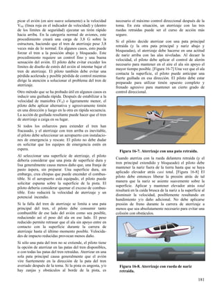 181
Figura 16-7. Aterrizaje con una pata retraída.
Figura 16-8. Aterrizaje con rueda de nariz
retraída.
picar el avión (en aire suave solamente) a la velocidad
VNE (línea roja en el indicador de velocidad) y (dentro
de los límites de seguridad) ejecutar un tirón rápido
hacia arriba. En la categoría normal de aviones, este
procedimiento creará una carga de 3,8 G sobre la
estructura, haciendo que el tren de aterrizaje pese 3,8
veces más de lo normal. En algunos casos, esto puede
forzar el tren a la posición abajo y bloqueado. Este
procedimiento requiere un control fino y una buena
sensación del avión. El piloto debe evitar exceder los
límites de diseño de estrés del avión al intentar bajar el
tren de aterrizaje. El piloto también debe evitar una
pérdida acelerada y posible pérdida de control mientras
dirige la atención a solucionar el problema del tren de
aterrizaje.
Otro método que se ha probado útil en algunos casos es
inducir una guiñada rápida. Después de estabilizar a la
velocidad de maniobra (VA) o ligeramente menor, el
piloto debe aplicar alternativa y agresivamente timón
en una dirección y luego en la otra en rápida secuencia.
La acción de guiñada resultante puede hacer que el tren
de aterrizaje a caiga en su lugar.
Si todos los esfuerzos para extender el tren han
fracasado, y el aterrizaje con tren arriba es inevitable,
el piloto debe seleccionar un aeropuerto con instalacio-
nes de emergencia y rescate. El piloto no debe dudar
en solicitar que los equipos de emergencia estén en
espera.
Al seleccionar una superficie de aterrizaje, el piloto
debería considerar que una pista de superficie dura y
lisa generalmente causa menos daño que, una franja de
pasto áspera, sin preparar. Una superficie dura, sin
embargo, crea chispas que puede encender el combus-
tible. Si el aeropuerto está equipado, el piloto puede
solicitar espuma sobre la superficie de la pista. El
piloto debería considerar quemar el exceso de combus-
tible. Esto reducirá la velocidad de aterrizaje y un
potencial incendio.
Si la falla del tren de aterrizaje se limita a una pata
principal del tren, el piloto debe consumir tanto
combustible de ese lado del avión como sea posible,
reduciendo así el peso del ala en ese lado. El peso
reducido permite retrasar que el ala sin apoyo entre en
contacto con la superficie durante la carrera de
aterrizaje hasta el último momento posible. Velocida-
des de impacto reducidas provocan menos daño.
Si sólo una pata del tren no se extiende, el piloto tiene
la opción de aterrizar en las patas del tren disponibles,
o con todas las patas del tren retraídas. Aterrizar en una
sola pata principal causa generalmente que el avión
vire fuertemente en la dirección de la pata del tren
averiado después de la toma. Si la pista es angosta, y/o
hay zanjas y obstáculos al borde de la pista, es
necesario el máximo control direccional después de la
toma. En esta situación, un aterrizaje con las tres
ruedas retraídas puede ser el curso de acción más
seguro.
Si el piloto decide aterrizar con una pata principal
retraída (y la otra pata principal y nariz abajo y
bloqueadas), el aterrizaje debe hacerse en una actitud
de nariz arriba con las alas niveladas. Al decaer la
velocidad, el piloto debe aplicar el control de alerón
necesario para mantener en el aire el ala sin apoyo el
mayor tiempo posible. [Figura 16-7] Una vez que el ala
contacta la superficie, el piloto puede anticipar una
fuerte guiñada en esa dirección. El piloto debe estar
preparado para utilizar timón opuesto completo y
frenado agresivo para mantener un cierto grado de
control direccional.
Cuando aterriza con la rueda delantera retraída (y el
tren principal extendido y bloqueado) el piloto debe
mantener la nariz fuera de la tierra hasta que se haya
aplicado elevador atrás casi total. [Figura 16-8] El
piloto debe entonces liberar la presión atrás de tal
manera que la nariz se asiente suavemente sobre la
superficie. Aplicar y mantener elevador atrás total
resultará en la caída brusca de la nariz a la superficie al
disminuir la velocidad, posiblemente resultando en
hundimiento y/o daño adicional. No debe aplicarse
presión de freno durante la carrera de aterrizaje a
menos que sea absolutamente necesario para evitar una
colisión con obstáculos.
 