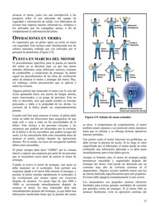 12
Figura 2-9. Señales de mano estándar.
arrancar el motor, junto con una introducción a los
pasajeros sobre el uso adecuado del equipo de
seguridad e información de salida. Los fabricantes de
aviones han impreso tarjetas informativas, similares a
los utilizados por las compañías aéreas, a fin de
complementar la información del piloto.
OPERACIONES EN TIERRA
Es importante que un piloto opere un avión en tierra
con seguridad. Esto incluye estar familiarizado con las
señales manuales estándar que son utilizadas por el
personal de plataforma. [Figura 2-9]
PUESTA EN MARCHA DEL MOTOR
El procedimiento específico para la puesta en marcha
del motor no se discutirá aquí, ya que hay tantos
métodos diferentes como diferentes motores, sistemas
de combustible, y condiciones de arranque. Se deben
seguir los procedimientos de las listas de verificación
antes de arrancar el motor y arranque del motor. Hay,
sin embargo, ciertas precauciones que se aplican a
todos los aviones.
Algunos pilotos han arrancado el motor con la cola del
avión apuntando hacia una puerta de hangar abierta,
autos estacionados, o un grupo de personas. Esto no
sólo es descortés, sino que puede resultar en lesiones
personales y daño a la propiedad de los demás. La
corriente de la hélice puede ser sorprendentemente
potente.
Cuando esté listo para arrancar el motor, el piloto debe
mirar en todas las direcciones para asegurarse de que
nada esté o vaya a estar en las proximidades de la
hélice. Esto incluye a las personas cercanas y las
aeronaves que podrían ser alcanzados por la corriente
de la hélice o de los escombros que podría recoger del
suelo. La luz anticolisión debe estar encendida antes de
arrancar el motor, incluso durante las operaciones
diurnas. Por la noche, las luces de navegación también
deben estar encendidas.
El piloto siempre debe decir "LIBRE" por la ventana
lateral y esperar una respuesta por parte de las personas
que se encuentren cerca antes de activar el motor de
arranque.
Cuando se activa el motor de arranque, una mano se
debe mantener en el acelerador. Esto permite una
respuesta rápida si el motor falla durante el arranque, y
permite al piloto retardar rápidamente el acelerador si
las revoluciones por minuto (rpm) son excesivas
después de arrancar. Un ajuste bajo de rpm (800 a
1000) se recomienda inmediatamente después de
arrancar el motor. Es muy indeseable altas rpm
inmediatamente después del arranque, ya que habrá una
lubricación insuficiente hasta que la presión del aceite
se eleve. A temperaturas de congelamiento, el motor
también estará expuesto a un potencial estrés mecánico
hasta que se caliente y se obtenga lecturas operativas
internas normales.
Tan pronto como el motor funcione sin problemas, se
debe revisar la presión de aceite. Si no llega al valor
especificado por el fabricante, el motor puede no estar
recibiendo una lubricación adecuada y se debe parar
inmediatamente para evitar daños graves.
Aunque es bastante raro, el motor de arranque puede
permanecer encendido y enganchado después del
arranque del motor. Esto puede ser detectado por un
consumo muy alto de corriente continua en el
amperímetro. Algunos aviones también tienen una luz
de alarma dedicada específicamente para este propósito.
El motor debe apagarse inmediatamente si esto ocurre.
Los arrancadores son pequeños motores eléctricos
diseñados para extraer grandes cantidades de corriente
por períodos cortos de arranque. Si el motor falla en
arrancar fácilmente, evite la operación continua del
 