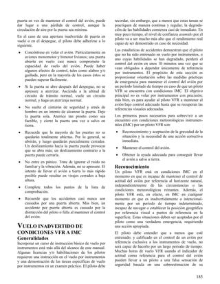 185
puerta en vez de mantener el control del avión, puede
dar lugar a una pérdida de control, aunque la
circulación de aire por la puerta sea mínima.
En el caso de una apertura inadvertida de puerta en
vuelo o en el despegue, el piloto debe adherirse a lo
siguiente.
 Concéntrese en volar el avión. Particularmente en
aviones monomotor y bimotor livianos; una puerta
abierta en vuelo casi nunca compromete la
capacidad de vuelo del avión. Puede haber
algunos efectos de control, tales como alabeo y/o
guiñada, pero en la mayoría de los casos éstos se
pueden superar fácilmente.
 Si la puerta se abre después del despegue, no se
apresure a aterrizar. Ascienda a la altitud de
circuito de tránsito normal, vuele un circuito
normal, y haga un aterrizaje normal.
 No suelte el cinturón de seguridad y arnés de
hombro en un intento de alcanzar la puerta. Deje
la puerta sola. Aterrice tan pronto como sea
factible, y cierre la puerta una vez a salvo en
tierra.
 Recuerde que la mayoría de las puertas no se
quedarán totalmente abiertas. Por lo general, se
abrirán, y luego quedarán parcialmente cerradas.
Un deslizamiento hacia la puerta puede provocar
que se abra más; un deslizamiento contrario a la
puerta puede cerrarla.
 No entre en pánico. Trate de ignorar el ruido no
familiar y la vibración. Además, no se apresure. El
intento de llevar el avión a tierra lo más rápido
posible puede resultar en virajes cerrados a baja
altura.
 Complete todos los puntos de la lista de
comprobación.
 Recuerde que los accidentes casi nunca son
causados por una puerta abierta. Más bien, un
accidente por puerta abierta es causado por la
distracción del piloto o falla al mantener el control
del avión.
VUELO INADVERTIDO DE
CONDICIONES VFR A IMC
Generalidades
Incorporar un curso de instrucción básico de vuelo por
instrumentos está más allá del alcance de este manual.
Algunas licencias y/o habilitaciones de los pilotos
requieren una instrucción en el vuelo por instrumentos
y una demostración de las tareas específicas de vuelo
por instrumentos en un examen práctico. El piloto debe
recordar, sin embargo, que a menos que estas tareas se
practiquen de manera continua y regular, la degrada-
ción de las habilidades comienza casi de inmediato. En
muy poco tiempo, el nivel de confianza asumido por el
piloto va a ser mucho más alto que el rendimiento real
capaz de ser demostrado en caso de necesidad.
Las estadísticas de accidentes demuestran que el piloto
que no ha sido entrenado en vuelo por instrumentos, o
uno cuyas habilidades se han degradado, perderá el
control del avión en unos 10 minutos una vez que se
vean obligados a depender únicamente de referencia
por instrumentos. El propósito de esta sección es
proporcionar orientación sobre las medidas prácticas
de emergencia para mantener el control del avión por
un período limitado de tiempo en caso de que un piloto
VFR se encuentra con condiciones IMC. El objetivo
principal no es volar por instrumentos con precisión;
más bien, es para ayudar al piloto VFR a mantener el
avión bajo control adecuado hasta que se recuperan las
referencias visuales adecuadas.
Los primeros pasos necesarios para sobrevivir a un
encuentro con condiciones meteorológicas instrumen-
tales (IMC) por un piloto VFR son:
 Reconocimiento y aceptación de la gravedad de la
situación y la necesidad de una acción correctiva
inmediata.
 Mantener el control del avión.
 Obtener la ayuda adecuada para conseguir llevar
el avión a salvo a tierra.
Reconocimiento
Un piloto VFR está en condiciones IMC en el
momento en que es incapaz de mantener el control de
actitud del avión por referencia al horizonte natural,
independientemente de las circunstancias o las
condiciones meteorológicas reinantes. Además, el
piloto VFR está, en efecto, en IMC en cualquier
momento en que es inadvertidamente o intencional-
mente por un período de tiempo indeterminado,
incapaz de navegar o establecer la posición geográfica
por referencia visual a puntos de referencia en la
superficie. Estas situaciones deben ser aceptadas por el
piloto como una verdadera emergencia, requiriendo
una acción apropiada.
El piloto debe entender que a menos que esté
entrenado, y calificado en el control de un avión por
referencia exclusiva a los instrumentos de vuelo, no
será capaz de hacerlo por un largo periodo de tiempo.
Muchas horas de vuelo VFR usando el indicador de
actitud como referencia para el control del avión
pueden llevar a un piloto a una falsa sensación de
seguridad basada en una sobreestimación de su
 