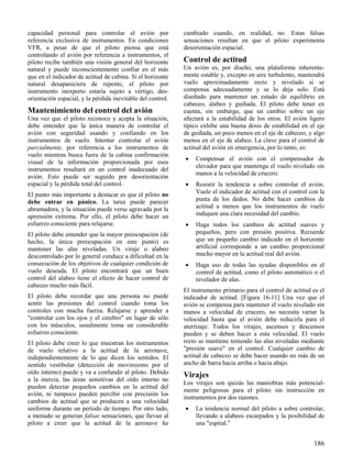 186
capacidad personal para controlar el avión por
referencia exclusiva de instrumentos. En condiciones
VFR, a pesar de que el piloto piensa que está
controlando el avión por referencia a instrumentos, el
piloto recibe también una visión general del horizonte
natural y puede inconscientemente confiar en el más
que en el indicador de actitud de cabina. Si el horizonte
natural desapareciera de repente, el piloto por
instrumento inexperto estaría sujeto a vértigo, des-
orientación espacial, y la pérdida inevitable del control.
Mantenimiento del control del avión
Una vez que el piloto reconoce y acepta la situación,
debe entender que la única manera de controlar el
avión con seguridad usando y confiando en los
instrumentos de vuelo. Intentar controlar el avión
parcialmente, por referencia a los instrumentos de
vuelo mientras busca fuera de la cabina confirmación
visual de la información proporcionada por esos
instrumentos resultará en un control inadecuado del
avión. Esto puede ser seguido por desorientación
espacial y la pérdida total del control.
El punto más importante a destacar es que el piloto no
debe entrar en pánico. La tarea puede parecer
abrumadora, y la situación puede verse agravada por la
aprensión extrema. Por ello, el piloto debe hacer un
esfuerzo consciente para relajarse.
El piloto debe entender que la mayor preocupación (de
hecho, la única preocupación en este punto) es
mantener las alas niveladas. Un viraje o alabeo
descontrolado por lo general conduce a dificultad en la
consecución de los objetivos de cualquier condición de
vuelo deseada. El piloto encontrará que un buen
control del alabeo tiene el efecto de hacer control de
cabeceo mucho más fácil.
El piloto debe recordar que una persona no puede
sentir las presiones del control cuando toma los
controles con mucha fuerza. Relajarse y aprender a
"controlar con los ojos y el cerebro" en lugar de sólo
con los músculos, usualmente toma un considerable
esfuerzo consciente.
El piloto debe creer lo que muestran los instrumentos
de vuelo relativo a la actitud de la aeronave,
independientemente de lo que dicen los sentidos. El
sentido vestibular (detección de movimiento por el
oído interno) puede y va a confundir al piloto. Debido
a la inercia, las áreas sensitivas del oído interno no
pueden detectar pequeños cambios en la actitud del
avión, ni tampoco pueden percibir con precisión los
cambios de actitud que se producen a una velocidad
uniforme durante un período de tiempo. Por otro lado,
a menudo se generan falsas sensaciones, que llevan al
piloto a creer que la actitud de la aeronave ha
cambiado cuando, en realidad, no. Estas falsas
sensaciones resultan en que el piloto experimenta
desorientación espacial.
Control de actitud
Un avión es, por diseño, una plataforma inherente-
mente estable y, excepto en aire turbulento, mantendrá
vuelo aproximadamente recto y nivelado si se
compensa adecuadamente y se lo deja solo. Está
diseñado para mantener un estado de equilibrio en
cabeceo, alabeo y guiñada. El piloto debe tener en
cuenta, sin embargo, que un cambio sobre un eje
afectará a la estabilidad de los otros. El avión ligero
típico exhibe una buena dosis de estabilidad en el eje
de guiñada, un poco menos en el eje de cabeceo, y algo
menos en el eje de alabeo. La clave para el control de
actitud del avión en emergencia, por lo tanto, es:
 Compensar el avión con el compensador de
elevador para que mantenga el vuelo nivelado sin
manos a la velocidad de crucero.
 Resistir la tendencia a sobre controlar el avión.
Vuele el indicador de actitud con el control con la
punta de los dedos. No debe hacer cambios de
actitud a menos que los instrumentos de vuelo
indiquen una clara necesidad del cambio.
 Haga todos los cambios de actitud suaves y
pequeños, pero con presión positiva. Recuerde
que un pequeño cambio indicado en el horizonte
artificial corresponde a un cambio proporcional
mucho mayor en la actitud real del avión.
 Haga uso de todas las ayudas disponibles en el
control de actitud, como el piloto automático o el
nivelador de alas.
El instrumento primario para el control de actitud es el
indicador de actitud. [Figura 16-11] Una vez que el
avión se compensa para mantener el vuelo nivelado sin
manos a velocidad de crucero, no necesita variar la
velocidad hasta que el avión debe reducirla para el
aterrizaje. Todos los virajes, ascensos y descensos
pueden y se deben hacer a esta velocidad. El vuelo
recto se mantiene teniendo las alas niveladas mediante
"presión suave" en el control. Cualquier cambio de
actitud de cabeceo se debe hacer usando no más de un
ancho de barra hacia arriba o hacia abajo.
Virajes
Los virajes son quizás las maniobras más potencial-
mente peligrosas para el piloto sin instrucción en
instrumentos por dos razones.
 La tendencia normal del piloto a sobre controlar,
llevando a alabeos escarpados y la posibilidad de
una "espiral."
 