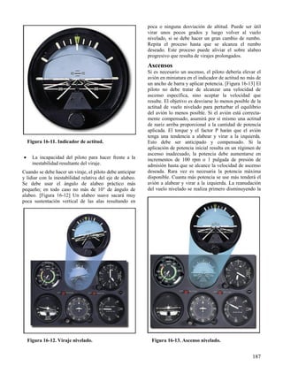 187
Figura 16-11. Indicador de actitud.
Figura 16-12. Viraje nivelado. Figura 16-13. Ascenso nivelado.
 La incapacidad del piloto para hacer frente a la
inestabilidad resultante del viraje.
Cuando se debe hacer un viraje, el piloto debe anticipar
y lidiar con la inestabilidad relativa del eje de alabeo.
Se debe usar el ángulo de alabeo práctico más
pequeño; en todo caso no más de 10° de ángulo de
alabeo. [Figura 16-12] Un alabeo suave sacará muy
poca sustentación vertical de las alas resultando en
poca o ninguna desviación de altitud. Puede ser útil
virar unos pocos grados y luego volver al vuelo
nivelado, si se debe hacer un gran cambio de rumbo.
Repita el proceso hasta que se alcanza el rumbo
deseado. Este proceso puede aliviar el sobre alabeo
progresivo que resulta de virajes prolongados.
Ascensos
Si es necesario un ascenso, el piloto debería elevar el
avión en miniatura en el indicador de actitud no más de
un ancho de barra y aplicar potencia. [Figura 16-13] El
piloto no debe tratar de alcanzar una velocidad de
ascenso específica, sino aceptar la velocidad que
resulte. El objetivo es desviarse lo menos posible de la
actitud de vuelo nivelado para perturbar el equilibrio
del avión lo menos posible. Si el avión está correcta-
mente compensado, asumirá por sí mismo una actitud
de nariz arriba proporcional a la cantidad de potencia
aplicada. El torque y el factor P harán que el avión
tenga una tendencia a alabear y virar a la izquierda.
Esto debe ser anticipado y compensado. Si la
aplicación de potencia inicial resulta en un régimen de
ascenso inadecuado, la potencia debe aumentarse en
incrementos de 100 rpm o 1 pulgada de presión de
admisión hasta que se alcance la velocidad de ascenso
deseada. Rara vez es necesaria la potencia máxima
disponible. Cuanta más potencia se use más tenderá el
avión a alabear y virar a la izquierda. La reanudación
del vuelo nivelado se realiza primero disminuyendo la
 