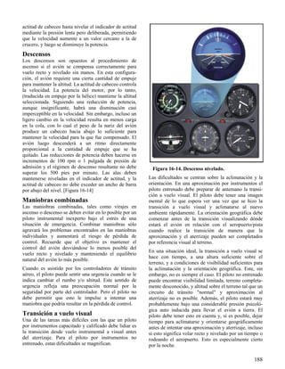 188
Figura 16-14. Descenso nivelado.
actitud de cabeceo hasta nivelar el indicador de actitud
mediante la presión lenta pero deliberada, permitiendo
que la velocidad aumente a un valor cercano a la de
crucero, y luego se disminuye la potencia.
Descensos
Los descensos son opuestos al procedimiento de
ascenso si el avión se compensa correctamente para
vuelo recto y nivelado sin manos. En esta configura-
ción, el avión requiere una cierta cantidad de empuje
para mantener la altitud. La actitud de cabeceo controla
la velocidad. La potencia del motor, por lo tanto,
(traducida en empuje por la hélice) mantiene la altitud
seleccionada. Siguiendo una reducción de potencia,
aunque insignificante, habrá una disminución casi
imperceptible en la velocidad. Sin embargo, incluso un
ligero cambio en la velocidad resulta en menos carga
en la cola, con lo cual el peso de la nariz del avión
produce un cabeceo hacia abajo lo suficiente para
mantener la velocidad para la que fue compensado. El
avión luego descenderá a un ritmo directamente
proporcional a la cantidad de empuje que se ha
quitado. Las reducciones de potencia deben hacerse en
incrementos de 100 rpm o 1 pulgada de presión de
admisión y el régimen de descenso resultante no debe
superar los 500 pies por minuto. Las alas deben
mantenerse niveladas en el indicador de actitud, y la
actitud de cabeceo no debe exceder un ancho de barra
por abajo del nivel. [Figura 16-14]
Maniobras combinadas
Las maniobras combinadas, tales como virajes en
ascenso o descenso se deben evitar en lo posible por un
piloto instrumental inexperto bajo el estrés de una
situación de emergencia. Combinar maniobras sólo
agravará los problemas encontrados en las maniobras
individuales y aumentará el riesgo de pérdida de
control. Recuerde que el objetivo es mantener el
control del avión desviándose lo menos posible del
vuelo recto y nivelado y manteniendo el equilibrio
natural del avión lo más posible.
Cuando es asistido por los controladores de tránsito
aéreo, el piloto puede sentir una urgencia cuando se le
indica cambiar el rumbo y/o altitud. Este sentido de
urgencia refleja una preocupación normal por la
seguridad por parte del controlador. Pero el piloto no
debe permitir que esto le impulse a intentar una
maniobra que podría resultar en la pérdida de control.
Transición a vuelo visual
Una de las tareas más difíciles con las que un piloto
por instrumentos capacitado y calificado debe lidiar es
la transición desde vuelo instrumental a visual antes
del aterrizaje. Para el piloto por instrumentos no
entrenado, estas dificultades se magnifican.
Las dificultades se centran sobre la aclimatación y la
orientación. En una aproximación por instrumentos el
piloto entrenado debe preparar de antemano la transi-
ción a vuelo visual. El piloto debe tener una imagen
mental de lo que espera ver una vez que se hizo la
transición a vuelo visual y aclimatarse al nuevo
ambiente rápidamente. La orientación geográfica debe
comenzar antes de la transición visualizando dónde
estará el avión en relación con el aeropuerto/pista
cuando realice la transición de manera que la
aproximación y el aterrizaje pueden ser completados
por referencia visual al terreno.
En una situación ideal, la transición a vuelo visual se
hace con tiempo, a una altura suficiente sobre el
terreno, y a condiciones de visibilidad suficientes para
la aclimatación y la orientación geográfica. Este, sin
embargo, no es siempre el caso. El piloto no entrenado
puede encontrar visibilidad limitada, terreno completa-
mente desconocido, y altitud sobre el terreno tal que un
circuito de tránsito "normal" y aproximación al
aterrizaje no es posible. Además, el piloto estará muy
probablemente bajo una considerable presión psicoló-
gica auto inducida para llevar el avión a tierra. El
piloto debe tener esto en cuenta y, si es posible, dejar
tiempo para aclimatarse y orientarse geográficamente
antes de intentar una aproximación y aterrizaje, incluso
si esto significa volar recto y nivelado por un tiempo o
rodeando el aeropuerto. Esto es especialmente cierto
por la noche.
 