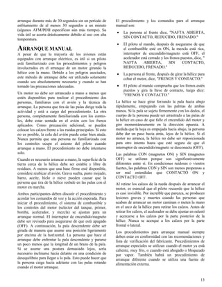 13
arranque durante más de 30 segundos sin un período de
enfriamiento de al menos 30 segundos a un minuto
(algunos AFM/POH especifican aún más tiempo). Su
vida útil se acorta drásticamente debido al uso con alta
temperatura.
ARRANQUE MANUAL
A pesar de que la mayoría de los aviones están
equipados con arranque eléctrico, es útil si un piloto
está familiarizado con los procedimientos y peligros
involucrados en el arranque de un motor girando la
hélice con la mano. Debido a los peligros asociados,
este método de arranque debe ser utilizado solamente
cuando sea absolutamente necesario y cuando se han
tomado las precauciones adecuadas.
Un motor no debe ser arrancado a mano a menos que
estén disponibles para realizar el procedimiento dos
personas, familiares con el avión y la técnica de
arranque. La persona que tira de las palas dirige toda la
actividad y está a cargo del procedimiento. La otra
persona, completamente familiarizada con los contro-
les, debe estar sentada en el avión con los frenos
aplicados. Como precaución adicional, se pueden
colocar los calzos frente a las ruedas principales. Si esto
no es posible, la cola del avión puede estar bien atada.
Nunca permita que una persona no familiarizada con
los controles ocupe el asiento del piloto cuando
arranque a mano. El procedimiento no debe intentarse
solo.
Cuando es necesario arrancar a mano, la superficie de la
tierra cerca de la hélice debe ser estable y libre de
residuos. A menos que una base firme esté disponible,
considere reubicar el avión. Grava suelta, pasto mojado,
barro, aceite, hielo o nieve pueden causar que la
persona que tira de la hélice resbale en las palas con el
motor en marcha.
Ambos participantes deben discutir el procedimiento y
acordar los comandos de voz y la acción esperada. Para
iniciar el procedimiento, el sistema de combustible y
los controles del motor (selector del tanque, primer,
bomba, acelerador, y mezcla) se ajustan para un
arranque normal. El interruptor de encendido/magneto
debe ser revisado para asegurarse de que está apagado
(OFF). A continuación, la pala descendente debe ser
girada de manera que asume una posición ligeramente
por encima de la horizontal. La persona que hace el
arranque debe enfrentar la pala descendente y pararse
un poco menos que la longitud de un brazo de la pala.
Si se asume una postura demasiado lejos, sería
necesario inclinarse hacia delante en una condición de
desequilibrio para llegar a la pala. Esto puede hacer que
la persona caiga hacia adelante con las palas rotando
cuando el motor arranque.
El procedimiento y los comandos para el arranque
manual son:
 La persona al frente dice, "NAFTA ABIERTA,
SIN CONTACTO, REDUCIDO, FRENADO."
 El piloto al mando, después de asegurarse de que
el combustible esté en ON, la mezcla está rica,
interruptor de encendido/magneto está OFF, el
acelerador está cerrado y los frenos puestos, dice, "
NAFTA ABIERTA, SIN CONTACTO,
REDUCIDO, FRENADO."
 La persona al frente, después de girar la hélice para
cebar el motor, dice, "FRENOS Y CONTACTO."
 El piloto al mando comprueba que los frenos estén
puestos y gira la llave de contacto, luego dice:
"FRENOS Y CONTACTO."
La hélice se hace girar forzando la pala hacia abajo
rápidamente, empujando con las palmas de ambas
manos. Si la pala se sujeta firmemente con los dedos, el
cuerpo de la persona puede ser arrastrado a las palas de
la hélice en caso de que falle el encendido del motor y
gire momentáneamente en la dirección opuesta. A
medida que la hoja es empujada hacia abajo, la persona
debe dar un paso hacia atrás, lejos de la hélice. Si el
motor no arranca, la hélice no debe ser reposicionada
para otro intento hasta que esté seguro de que el
interruptor de encendido/magneto se desconecta (OFF).
Las palabras CON (magnetos ON) y SIN (magnetos
OFF) se utilizan porque son significativamente
diferentes entre sí. En condiciones ruidosas o vientos
fuertes, las palabras CON y SIN son menos propensas a
ser mal entendidas que CONTACTO ON y
CONTACTO OFF.
Al retirar los calzos de la rueda después de arrancar el
motor, es esencial que el piloto recuerde que la hélice
es casi invisible. Por increíble que parezca, se producen
lesiones graves y muertes cuando las personas que
acaban de arrancar un motor caminan o meten la mano
en el arco de la hélice para retirar los calzos. Antes de
retirar los calzos, el acelerador se debe ajustar en ralentí
y acercarse a los calzos por la parte posterior de la
hélice. Nunca se acerque a los calzos por la parte
frontal o lateral.
Los procedimientos para arranque manual siempre
deben estar en conformidad con las recomendaciones y
lista de verificación del fabricante. Procedimientos de
arranque especiales se utilizan cuando el motor ya está
caliente, muy frío, o cuando está ahogado o bloqueado
por vapor. También habrá un procedimiento de
arranque diferente cuando se utiliza una fuente de
alimentación externa.
 