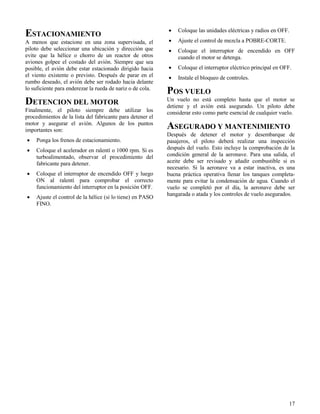 17
ESTACIONAMIENTO
A menos que estacione en una zona supervisada, el
piloto debe seleccionar una ubicación y dirección que
evite que la hélice o chorro de un reactor de otros
aviones golpee el costado del avión. Siempre que sea
posible, el avión debe estar estacionado dirigido hacia
el viento existente o previsto. Después de parar en el
rumbo deseado, el avión debe ser rodado hacia delante
lo suficiente para enderezar la rueda de nariz o de cola.
DETENCION DEL MOTOR
Finalmente, el piloto siempre debe utilizar los
procedimientos de la lista del fabricante para detener el
motor y asegurar el avión. Algunos de los puntos
importantes son:
 Ponga los frenos de estacionamiento.
 Coloque el acelerador en ralentí o 1000 rpm. Si es
turboalimentado, observar el procedimiento del
fabricante para detener.
 Coloque el interruptor de encendido OFF y luego
ON al ralentí para comprobar el correcto
funcionamiento del interruptor en la posición OFF.
 Ajuste el control de la hélice (si lo tiene) en PASO
FINO.
 Coloque las unidades eléctricas y radios en OFF.
 Ajuste el control de mezcla a POBRE-CORTE.
 Coloque el interruptor de encendido en OFF
cuando el motor se detenga.
 Coloque el interruptor eléctrico principal en OFF.
 Instale el bloqueo de controles.
POS VUELO
Un vuelo no está completo hasta que el motor se
detiene y el avión está asegurado. Un piloto debe
considerar esto como parte esencial de cualquier vuelo.
ASEGURADO Y MANTENIMIENTO
Después de detener el motor y desembarque de
pasajeros, el piloto deberá realizar una inspección
después del vuelo. Esto incluye la comprobación de la
condición general de la aeronave. Para una salida, el
aceite debe ser revisado y añadir combustible si es
necesario. Si la aeronave va a estar inactiva, es una
buena práctica operativa llenar los tanques completa-
mente para evitar la condensación de agua. Cuando el
vuelo se completó por el día, la aeronave debe ser
hangarada o atada y los controles de vuelo asegurados.
 