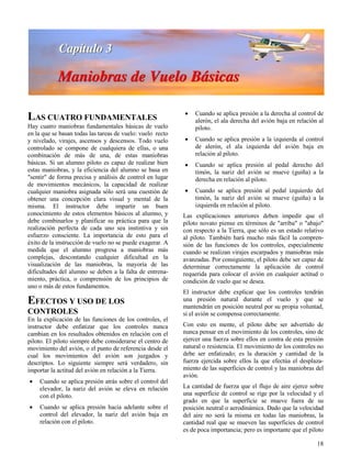 18
LAS CUATRO FUNDAMENTALES
Hay cuatro maniobras fundamentales básicas de vuelo
en la que se basan todas las tareas de vuelo: vuelo recto
y nivelado, virajes, ascensos y descensos. Todo vuelo
controlado se compone de cualquiera de ellas, o una
combinación de más de una, de estas maniobras
básicas. Si un alumno piloto es capaz de realizar bien
estas maniobras, y la eficiencia del alumno se basa en
"sentir" de forma precisa y análisis de control en lugar
de movimientos mecánicos, la capacidad de realizar
cualquier maniobra asignada sólo será una cuestión de
obtener una concepción clara visual y mental de la
misma. El instructor debe impartir un buen
conocimiento de estos elementos básicos al alumno, y
debe combinarlos y planificar su práctica para que la
realización perfecta de cada uno sea instintiva y sin
esfuerzo consciente. La importancia de esto para el
éxito de la instrucción de vuelo no se puede exagerar. A
medida que el alumno progresa a maniobras más
complejas, descontando cualquier dificultad en la
visualización de las maniobras, la mayoría de las
dificultades del alumno se deben a la falta de entrena-
miento, práctica, o comprensión de los principios de
uno o más de estos fundamentos.
EFECTOS Y USO DE LOS
CONTROLES
En la explicación de las funciones de los controles, el
instructor debe enfatizar que los controles nunca
cambian en los resultados obtenidos en relación con el
piloto. El piloto siempre debe considerarse el centro de
movimiento del avión, o el punto de referencia desde el
cual los movimientos del avión son juzgados y
descriptos. Lo siguiente siempre será verdadero, sin
importar la actitud del avión en relación a la Tierra.
 Cuando se aplica presión atrás sobre el control del
elevador, la nariz del avión se eleva en relación
con el piloto.
 Cuando se aplica presión hacia adelante sobre el
control del elevador, la nariz del avión baja en
relación con el piloto.
 Cuando se aplica presión a la derecha al control de
alerón, el ala derecha del avión baja en relación al
piloto.
 Cuando se aplica presión a la izquierda al control
de alerón, el ala izquierda del avión baja en
relación al piloto.
 Cuando se aplica presión al pedal derecho del
timón, la nariz del avión se mueve (guiña) a la
derecha en relación al piloto.
 Cuando se aplica presión al pedal izquierdo del
timón, la nariz del avión se mueve (guiña) a la
izquierda en relación al piloto.
Las explicaciones anteriores deben impedir que el
piloto novato piense en términos de "arriba" o "abajo"
con respecto a la Tierra, que sólo es un estado relativo
al piloto. También hará mucho más fácil la compren-
sión de las funciones de los controles, especialmente
cuando se realizan virajes escarpados y maniobras más
avanzadas. Por consiguiente, el piloto debe ser capaz de
determinar correctamente la aplicación de control
requerida para colocar el avión en cualquier actitud o
condición de vuelo que se desea.
El instructor debe explicar que los controles tendrán
una presión natural durante el vuelo y que se
mantendrán en posición neutral por su propia voluntad,
si el avión se compensa correctamente.
Con esto en mente, el piloto debe ser advertido de
nunca pensar en el movimiento de los controles, sino de
ejercer una fuerza sobre ellos en contra de esta presión
natural o resistencia. El movimiento de los controles no
debe ser enfatizado; es la duración y cantidad de la
fuerza ejercida sobre ellos la que efectúa el desplaza-
miento de las superficies de control y las maniobras del
avión.
La cantidad de fuerza que el flujo de aire ejerce sobre
una superficie de control se rige por la velocidad y el
grado en que la superficie se mueve fuera de su
posición neutral o aerodinámica. Dado que la velocidad
del aire no será la misma en todas las maniobras, la
cantidad real que se mueven las superficies de control
es de poca importancia; pero es importante que el piloto
 