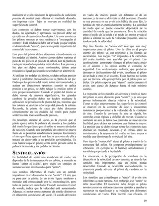 19
maniobre el avión mediante la aplicación de suficiente
presión de control para obtener el resultado deseado,
sin importar cuán lejos se mueven en realidad las
superficies de control.
Los controles se deben tomar suavemente, con los
dedos, no agarrados y apretados. La presión debe ser
ejercida en el control con los dedos. Un error común en
los pilotos novatos es una tendencia a "estrangular el
control". Esta tendencia debe ser evitada ya que impide
el desarrollo de "sentir", que es una parte importante del
control de la aeronave.
Los pies del piloto deben descansar cómodamente en
los pedales del timón. Ambos talones deben soportar el
peso de los pies en el piso de la cabina con la planta de
cada pie tocando los pedales individuales. Las piernas y
los pies no deben estar tensionados; deben estar
relajados al igual que cuando se conduce un automóvil.
Al utilizar los pedales del timón, se debe aplicar presión
suave y uniforme presionando con la planta de un pie.
Dado que los pedales del timón están interconectados, y
actúan en direcciones opuestas, cuando se aplica
presión a un pedal, se debe relajar la presión sobre el
otro proporcionalmente. Cuando el pedal del timón se
debe mover de manera significativa, los grandes
cambios de presión deben ser hechos mediante la
aplicación de presión con la planta del pie, mientras que
los talones se deslizan a lo largo del piso de la cabina.
Recuerde, la planta de cada pie debe descansar
cómodamente en los pedales del timón para poder
sentir los más leves cambios de presión,.
En resumen, durante el vuelo, es la presión que el
piloto ejerce sobre la palanca de mando y los pedales
del timón lo que hace que el avión se mueva alrededor
de sus ejes. Cuando una superficie de control se mueve
fuera de su posición aerodinámica (aunque levemente),
el aire que fluye ejercerá una fuerza en contra de ella y
tratará de devolverla a su posición aerodinámica. Es
esta fuerza la que el piloto siente como presión sobre la
palanca de mando y los pedales del timón.
SENTIR EL AVIÓN
La habilidad de sentir una condición de vuelo, sin
depender de la instrumentación en cabina, a menudo se
llama "sentir el avión", pero todos los sentidos en
sumatoria están involucrados para "sentir".
Los sonidos inherentes al vuelo son un sentido
importante en el desarrollo de ese "sentir". El aire que
se pasa por la cabina de un avión ligero moderno a
menudo está enmascarado por la insonorización, pero
todavía puede ser escuchado. Cuando aumenta el nivel
de sonido, indica que la velocidad está aumentando.
Además, el motor emite patrones de sonido distintivos
en diferentes condiciones de vuelo. El sonido del motor
en vuelo de crucero puede ser diferente al de un
ascenso, y de nuevo diferente al del descenso. Cuando
se usa potencia en un avión con hélice de paso fijo, la
pérdida de rpm es particularmente notable. La cantidad
de ruido que se puede escuchar dependerá de la
cantidad de estela que lo enmascara. Pero la relación
entre el ruido de la estela y el ruido del motor ayuda al
piloto a estimar no sólo la velocidad presente, sino la
tendencia de la velocidad.
Hay tres fuentes de "sensación" real que son muy
importantes para el piloto. Uno de ellos es el propio
cuerpo del piloto, ya que responde a las fuerzas de
aceleración. Las cargas "G" impuestas a la estructura
del avión también son sentidas por el piloto. Las
aceleraciones centrípetas fuerzan al piloto hacia abajo
en el asiento o lo elevan contra el cinturón de
seguridad. Las aceleraciones radiales, que producen
derrapes o deslizamiento del avión, desplazan al piloto
de un lado a otro en el asiento. Estas fuerzas no tienen
que ser fuertes, sólo perceptibles por el piloto para ser
útiles. Un piloto experto que “siente” perfectamente el
avión será capaz de detectar hasta el más mínimo
cambio.
La respuesta de los mandos de alerones y timón al tacto
del piloto es otro elemento para "sentir", y es uno que
provee información directa relativa a la velocidad.
Como se dijo anteriormente, las superficies de control
se mueven en la corriente de aire y encuentran
resistencia proporcional a la velocidad de la corriente
de aire. Cuando la corriente de aire es rápida, los
controles están rígidos y difíciles de mover. Cuando la
corriente de aire es lenta, los controles se mueven con
facilidad, pero deben ser movidos una distancia mayor.
La presión que se debe ejercer sobre los controles para
efectuar un resultado deseado, y el retraso entre su
movimiento y la respuesta del avión, se hace mayor a
medida que disminuye la velocidad del aire.
Otro tipo de "sensación" viene al piloto a través de la
estructura del avión. Se compone principalmente de
vibración. Un ejemplo es el bataneo aerodinámico y
sacudida que precede a la pérdida.
La cinestesia, o la percepción de cambios en la
dirección o la velocidad de movimiento, es uno de los
sentidos más importantes que un piloto pueda
desarrollar. Cuando se desarrolla adecuadamente, la
cinestesia puede advertir al piloto de cambios en la
velocidad.
Los sentidos que contribuyen a "sentir" el avión son
inherentes a cada persona. Sin embargo, ese "sentir" se
debe desarrollar. El instructor debe dirigir al piloto
novato a estar en sintonía con estos sentidos y enseñar a
reconocer su significado y su relación con diferentes
condiciones de vuelo. Para hacerlo con eficacia, el
 
