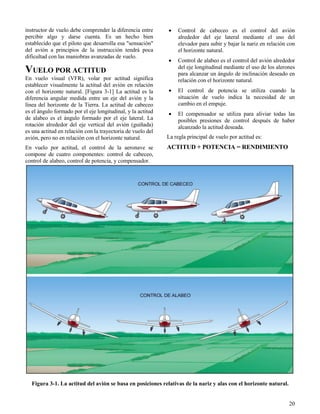 20
Figura 3-1. La actitud del avión se basa en posiciones relativas de la nariz y alas con el horizonte natural.
instructor de vuelo debe comprender la diferencia entre
percibir algo y darse cuenta. Es un hecho bien
establecido que el piloto que desarrolla esa "sensación"
del avión a principios de la instrucción tendrá poca
dificultad con las maniobras avanzadas de vuelo.
VUELO POR ACTITUD
En vuelo visual (VFR), volar por actitud significa
establecer visualmente la actitud del avión en relación
con el horizonte natural. [Figura 3-1] La actitud es la
diferencia angular medida entre un eje del avión y la
línea del horizonte de la Tierra. La actitud de cabeceo
es el ángulo formado por el eje longitudinal, y la actitud
de alabeo es el ángulo formado por el eje lateral. La
rotación alrededor del eje vertical del avión (guiñada)
es una actitud en relación con la trayectoria de vuelo del
avión, pero no en relación con el horizonte natural.
En vuelo por actitud, el control de la aeronave se
compone de cuatro componentes: control de cabeceo,
control de alabeo, control de potencia, y compensador.
 Control de cabeceo es el control del avión
alrededor del eje lateral mediante el uso del
elevador para subir y bajar la nariz en relación con
el horizonte natural.
 Control de alabeo es el control del avión alrededor
del eje longitudinal mediante el uso de los alerones
para alcanzar un ángulo de inclinación deseado en
relación con el horizonte natural.
 El control de potencia se utiliza cuando la
situación de vuelo indica la necesidad de un
cambio en el empuje.
 El compensador se utiliza para aliviar todas las
posibles presiones de control después de haber
alcanzado la actitud deseada.
La regla principal de vuelo por actitud es:
ACTITUD + POTENCIA = RENDIMIENTO
 