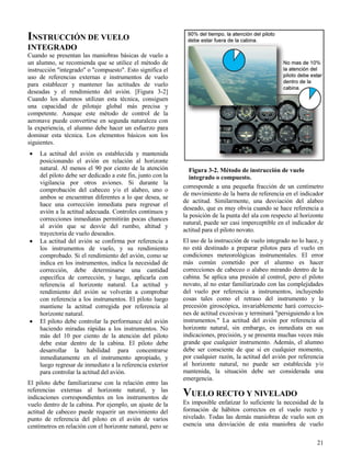 21
Figura 3-2. Método de instrucción de vuelo
integrado o compuesto.
INSTRUCCIÓN DE VUELO
INTEGRADO
Cuando se presentan las maniobras básicas de vuelo a
un alumno, se recomienda que se utilice el método de
instrucción "integrado" o "compuesto". Esto significa el
uso de referencias externas e instrumentos de vuelo
para establecer y mantener las actitudes de vuelo
deseadas y el rendimiento del avión. [Figura 3-2]
Cuando los alumnos utilizan esta técnica, consiguen
una capacidad de pilotaje global más precisa y
competente. Aunque este método de control de la
aeronave puede convertirse en segunda naturaleza con
la experiencia, el alumno debe hacer un esfuerzo para
dominar esta técnica. Los elementos básicos son los
siguientes.
 La actitud del avión es establecida y mantenida
posicionando el avión en relación al horizonte
natural. Al menos el 90 por ciento de la atención
del piloto debe ser dedicado a este fin, junto con la
vigilancia por otros aviones. Si durante la
comprobación del cabeceo y/o el alabeo, uno o
ambos se encuentran diferentes a lo que desea, se
hace una corrección inmediata para regresar el
avión a la actitud adecuada. Controles continuos y
correcciones inmediatas permitirán pocas chances
al avión que se desvíe del rumbo, altitud y
trayectoria de vuelo deseados.
 La actitud del avión se confirma por referencia a
los instrumentos de vuelo, y su rendimiento
comprobado. Si el rendimiento del avión, como se
indica en los instrumentos, indica la necesidad de
corrección, debe determinarse una cantidad
específica de corrección, y luego, aplicarla con
referencia al horizonte natural. La actitud y
rendimiento del avión se volverán a comprobar
con referencia a los instrumentos. El piloto luego
mantiene la actitud corregida por referencia al
horizonte natural.
 El piloto debe controlar la performance del avión
haciendo miradas rápidas a los instrumentos. No
más del 10 por ciento de la atención del piloto
debe estar dentro de la cabina. El piloto debe
desarrollar la habilidad para concentrarse
inmediatamente en el instrumento apropiado, y
luego regresar de inmediato a la referencia exterior
para controlar la actitud del avión.
El piloto debe familiarizarse con la relación entre las
referencias externas al horizonte natural, y las
indicaciones correspondientes en los instrumentos de
vuelo dentro de la cabina. Por ejemplo, un ajuste de la
actitud de cabeceo puede requerir un movimiento del
punto de referencia del piloto en el avión de varios
centímetros en relación con el horizonte natural, pero se
corresponde a una pequeña fracción de un centímetro
de movimiento de la barra de referencia en el indicador
de actitud. Similarmente, una desviación del alabeo
deseado, que es muy obvia cuando se hace referencia a
la posición de la punta del ala con respecto al horizonte
natural, puede ser casi imperceptible en el indicador de
actitud para el piloto novato.
El uso de la instrucción de vuelo integrado no lo hace, y
no está destinado a preparar pilotos para el vuelo en
condiciones meteorológicas instrumentales. El error
más común cometido por el alumno es hacer
correcciones de cabeceo o alabeo mirando dentro de la
cabina. Se aplica una presión al control, pero el piloto
novato, al no estar familiarizado con las complejidades
del vuelo por referencia a instrumentos, incluyendo
cosas tales como el retraso del instrumento y la
precesión giroscópica, invariablemente hará correccio-
nes de actitud excesivas y terminará "persiguiendo a los
instrumentos." La actitud del avión por referencia al
horizonte natural, sin embargo, es inmediata en sus
indicaciones, precisión, y se presenta muchas veces más
grande que cualquier instrumento. Además, el alumno
debe ser consciente de que si en cualquier momento,
por cualquier razón, la actitud del avión por referencia
al horizonte natural, no puede ser establecida y/o
mantenida, la situación debe ser considerada una
emergencia.
VUELO RECTO Y NIVELADO
Es imposible enfatizar lo suficiente la necesidad de la
formación de hábitos correctos en el vuelo recto y
nivelado. Todas las demás maniobras de vuelo son en
esencia una desviación de esta maniobra de vuelo
 