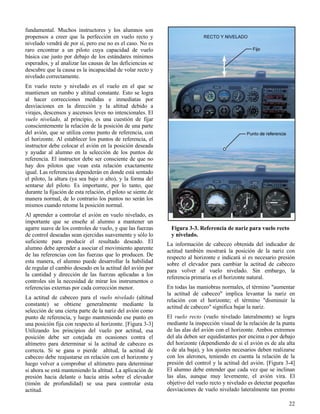 22
Figura 3-3. Referencia de nariz para vuelo recto
y nivelado.
fundamental. Muchos instructores y los alumnos son
propensos a creer que la perfección en vuelo recto y
nivelado vendrá de por sí, pero ese no es el caso. No es
raro encontrar a un piloto cuya capacidad de vuelo
básica cae justo por debajo de los estándares mínimos
esperados, y al analizar las causas de las deficiencias se
descubre que la causa es la incapacidad de volar recto y
nivelado correctamente.
En vuelo recto y nivelado es el vuelo en el que se
mantienen un rumbo y altitud constante. Esto se logra
al hacer correcciones medidas e inmediatas por
desviaciones en la dirección y la altitud debido a
virajes, descensos y ascensos leves no intencionales. El
vuelo nivelado, al principio, es una cuestión de fijar
conscientemente la relación de la posición de una parte
del avión, que se utiliza como punto de referencia, con
el horizonte. Al establecer los puntos de referencia, el
instructor debe colocar el avión en la posición deseada
y ayudar al alumno en la selección de los puntos de
referencia. El instructor debe ser consciente de que no
hay dos pilotos que vean esta relación exactamente
igual. Las referencias dependerán en donde está sentado
el piloto, la altura (ya sea bajo o alto), y la forma del
sentarse del piloto. Es importante, por lo tanto, que
durante la fijación de esta relación, el piloto se siente de
manera normal, de lo contrario los puntos no serán los
mismos cuando retome la posición normal.
Al aprender a controlar el avión en vuelo nivelado, es
importante que se enseñe al alumno a mantener un
agarre suave de los controles de vuelo, y que las fuerzas
de control deseadas sean ejercidas suavemente y sólo lo
suficiente para producir el resultado deseado. El
alumno debe aprender a asociar el movimiento aparente
de las referencias con las fuerzas que lo producen. De
esta manera, el alumno puede desarrollar la habilidad
de regular el cambio deseado en la actitud del avión por
la cantidad y dirección de las fuerzas aplicadas a los
controles sin la necesidad de mirar los instrumentos o
referencias externas por cada corrección menor.
La actitud de cabeceo para el vuelo nivelado (altitud
constante) se obtiene generalmente mediante la
selección de una cierta parte de la nariz del avión como
punto de referencia, y luego manteniendo ese punto en
una posición fija con respecto al horizonte. [Figura 3-3]
Utilizando los principios del vuelo por actitud, esa
posición debe ser cotejada en ocasiones contra el
altímetro para determinar si la actitud de cabeceo es
correcta. Si se gana o pierde altitud, la actitud de
cabeceo debe reajustarse en relación con el horizonte y
luego volver a comprobar el altímetro para determinar
si ahora se está manteniendo la altitud. La aplicación de
presión hacia delante o hacia atrás sobre el elevador
(timón de profundidad) se usa para controlar esta
actitud.
La información de cabeceo obtenida del indicador de
actitud también mostrará la posición de la nariz con
respecto al horizonte e indicará si es necesario presión
sobre el elevador para cambiar la actitud de cabeceo
para volver al vuelo nivelado. Sin embargo, la
referencia primaria es el horizonte natural.
En todas las maniobras normales, el término "aumentar
la actitud de cabeceo" implica levantar la nariz en
relación con el horizonte; el término "disminuir la
actitud de cabeceo" significa bajar la nariz.
El vuelo recto (vuelo nivelado lateralmente) se logra
mediante la inspección visual de la relación de la punta
de las alas del avión con el horizonte. Ambos extremos
del ala deben ser equidistantes por encima o por debajo
del horizonte (dependiendo de si el avión es de ala alta
o de ala baja), y los ajustes necesarios deben realizarse
con los alerones, teniendo en cuenta la relación de la
presión del control y la actitud del avión. [Figura 3-4]
El alumno debe entender que cada vez que se inclinan
las alas, aunque muy levemente, el avión vira. El
objetivo del vuelo recto y nivelado es detectar pequeñas
desviaciones de vuelo nivelado lateralmente tan pronto
 