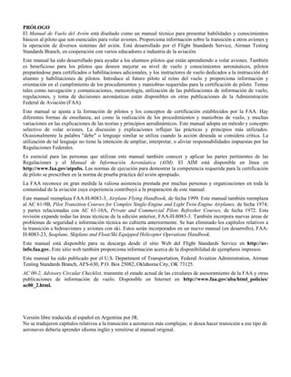 PRÓLOGO
El Manual de Vuelo del Avión está diseñado como un manual técnico para presentar habilidades y conocimientos
básicos al piloto que son esenciales para volar aviones. Proporciona información sobre la transición a otros aviones y
la operación de diversos sistemas del avión. Está desarrollado por el Flight Standards Service, Airman Testing
Standards Branch, en cooperación con varios educadores e industria de la aviación.
Este manual ha sido desarrollado para ayudar a los alumnos pilotos que están aprendiendo a volar aviones. También
es beneficioso para los pilotos que deseen mejorar su nivel de vuelo y conocimientos aeronáuticos, pilotos
preparándose para certificados o habilitaciones adicionales, y los instructores de vuelo dedicados a la instrucción del
alumno y habilitaciones de pilotos. Introduce al futuro piloto al reino del vuelo y proporciona información y
orientación en el cumplimiento de los procedimientos y maniobras requeridas para la certificación de piloto. Temas
tales como navegación y comunicaciones, meteorología, utilización de las publicaciones de información de vuelo,
regulaciones, y toma de decisiones aeronáuticas están disponibles en otras publicaciones de la Administración
Federal de Aviación (FAA).
Este manual se ajusta a la formación de pilotos y los conceptos de certificación establecidos por la FAA. Hay
diferentes formas de enseñanza, así como la realización de los procedimientos y maniobras de vuelo, y muchas
variaciones en las explicaciones de las teorías y principios aerodinámicos. Este manual adopta un método y concepto
selectivo de volar aviones. La discusión y explicaciones reflejan las prácticas y principios más utilizados.
Ocasionalmente la palabra "debe" o lenguaje similar se utiliza cuando la acción deseada se considera crítica. La
utilización de tal lenguaje no tiene la intención de ampliar, interpretar, o aliviar responsabilidades impuestas por las
Regulaciones Federales.
Es esencial para las personas que utilizan este manual también conocer y aplicar las partes pertinentes de las
Regulaciones y el Manual de Información Aeronáutica (AIM). El AIM está disponible en línea en
http://www.faa.gov/atpubs. Las normas de ejecución para demostrar la competencia requerida para la certificación
de piloto se prescriben en la norma de prueba práctica del avión apropiado.
La FAA reconoce en gran medida la valiosa asistencia prestada por muchas personas y organizaciones en toda la
comunidad de la aviación cuya experiencia contribuyó a la preparación de este manual.
Este manual reemplaza FAA-H-8083-3, Airplane Flying Handbook, de fecha 1999. Este manual también reemplaza
al AC 61-9B, Pilot Transition Courses for Complex Single-Engine and Light Twin-Engine Airplanes, de fecha 1974;
y partes relacionadas con AC 61-10A, Private and Commercial Pilots Refresher Courses, de fecha 1972. Esta
revisión expande todas las áreas técnicas de la edición anterior, FAA-H-8083-3. También incorpora nuevas áreas de
problemas de seguridad e información técnica no cubierta anteriormente. Se han eliminado los capítulos relativos a
la transición a hidroaviones y aviones con ski. Estos serán incorporados en un nuevo manual (en desarrollo), FAA-
H-8083-23, Seaplane, Skiplane and Float/Ski Equipped Helicopter Operations Handbook.
Este manual está disponible para su descarga desde el sitio Web del Flight Standards Service en http://av-
info.faa.gov. Este sitio web también proporciona información acerca de la disponibilidad de ejemplares impresos.
Este manual ha sido publicado por el U.S. Department of Transportation, Federal Aviation Administration, Airman
Testing Standards Branch, AFS-630, P.O. Box 25082, Oklahoma City, OK 73125.
AC 00-2, Advisory Circular Checklist, transmite el estado actual de las circulares de asesoramiento de la FAA y otras
publicaciones de información de vuelo. Disponible en Internet en http://www.faa.gov/aba/html_policies/
ac00_2.html.
Versión libre traducida al español en Argentina por JR.
No se tradujeron capítulos relativos a la transición a aeronaves más complejas; si desea hacer transición a ese tipo de
aeronaves debería aprender idioma inglés y remitirse al manual original.
 