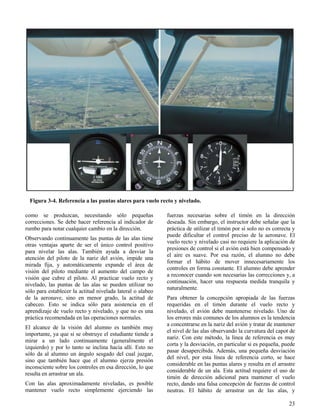 23
Figura 3-4. Referencia a las puntas alares para vuelo recto y nivelado.
como se produzcan, necesitando sólo pequeñas
correcciones. Se debe hacer referencia al indicador de
rumbo para notar cualquier cambio en la dirección.
Observando continuamente las puntas de las alas tiene
otras ventajas aparte de ser el único control positivo
para nivelar las alas. También ayuda a desviar la
atención del piloto de la nariz del avión, impide una
mirada fija, y automáticamente expande el área de
visión del piloto mediante el aumento del campo de
visión que cubre el piloto. Al practicar vuelo recto y
nivelado, las puntas de las alas se pueden utilizar no
sólo para establecer la actitud nivelada lateral o alabeo
de la aeronave, sino en menor grado, la actitud de
cabeceo. Esto se indica sólo para asistencia en el
aprendizaje de vuelo recto y nivelado, y que no es una
práctica recomendada en las operaciones normales.
El alcance de la visión del alumno es también muy
importante, ya que si se obstruye el estudiante tiende a
mirar a un lado continuamente (generalmente el
izquierdo) y por lo tanto se inclina hacia allí. Esto no
sólo da al alumno un ángulo sesgado del cual juzgar,
sino que también hace que el alumno ejerza presión
inconsciente sobre los controles en esa dirección, lo que
resulta en arrastrar un ala.
Con las alas aproximadamente niveladas, es posible
mantener vuelo recto simplemente ejerciendo las
fuerzas necesarias sobre el timón en la dirección
deseada. Sin embargo, el instructor debe señalar que la
práctica de utilizar el timón por sí solo no es correcta y
puede dificultar el control preciso de la aeronave. El
vuelo recto y nivelado casi no requiere la aplicación de
presiones de control si el avión está bien compensado y
el aire es suave. Por esa razón, el alumno no debe
formar el hábito de mover innecesariamente los
controles en forma constante. El alumno debe aprender
a reconocer cuando son necesarias las correcciones y, a
continuación, hacer una respuesta medida tranquila y
naturalmente.
Para obtener la concepción apropiada de las fuerzas
requeridas en el timón durante el vuelo recto y
nivelado, el avión debe mantenerse nivelado. Uno de
los errores más comunes de los alumnos es la tendencia
a concentrarse en la nariz del avión y tratar de mantener
el nivel de las alas observando la curvatura del capot de
nariz. Con este método, la línea de referencia es muy
corta y la desviación, en particular si es pequeña, puede
pasar desapercibida. Además, una pequeña desviación
del nivel, por esta línea de referencia corto, se hace
considerable en las puntas alares y resulta en el arrastre
considerable de un ala. Esta actitud requiere el uso de
timón de dirección adicional para mantener el vuelo
recto, dando una falsa concepción de fuerzas de control
neutras. El hábito de arrastrar un de las alas, y
 
