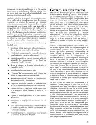 24
compensar con presión del timón, si se le permite
desarrollarlo es particularmente difícil de sacar, y si no
se corrige dará lugar a considerables dificultades para
dominar otras maniobras de vuelo.
A efectos prácticos, la velocidad se mantendrá constan-
te en vuelo recto y nivelado con un nivel de potencia
constante. La práctica de cambios de velocidad
intencionales, aumentando o disminuyendo la potencia,
proporcionará un excelente medio para desarrollar la
competencia en el mantenimiento de vuelo recto y
nivelado a varias velocidades. Cambios significativos
en la velocidad, por supuesto, requieren considerables
cambios en la actitud de cabeceo y compensación para
mantener la altitud. Cambios pronunciados en la actitud
de cabeceo y compensación también serán necesarios
cuando se actúan los flaps y tren de aterrizaje.
Los errores comunes en la realización de vuelo recto y
nivelado son:
 Intento de utilizar puntos de referencia inadecua-
dos en el avión para establecer la actitud.
 Olvido de la ubicación de los puntos de referencia
preseleccionados en vuelos subsiguientes.
 Intento de establecer o corregir la actitud del avión
utilizando los instrumentos y en lugar de
referencias visuales externas.
 Tratar de mantener la dirección utilizando sólo el
control del timón.
 Volar habitualmente con un ala baja.
 "Perseguir" los instrumentos de vuelo en lugar de
seguir los principios de vuelo por actitud.
 Apretar demasiado los controles de vuelo resultan-
do en sobre control y falta de tacto.
 Empujar o tirar de los controles de vuelo en lugar
de ejercer presión en contra de la corriente de aire.
 Escaneo incorrecto y/o dedicar tiempo insuficiente
a la referencia visual externa. (Cabeza en la
cabina.)
 Fijación el punto de referencia de la nariz (actitud
de cabeceo).
 Innecesarios o inapropiados movimientos de los
controles.
 Falla al realizar movimientos del control oportunos
y medidos cuando se detectan desviaciones del
vuelo recto y nivelado.
 Insuficiente atención a los estímulos sensoriales en
el desarrollo de sensación del avión.
CONTROL DEL COMPENSADOR
El avión está diseñado para que los controles de vuelo
primarios (timón, alerones y elevador) estén alineados
con las superficies no móviles del avión cuando está en
crucero recto y nivelado con peso y carga normal. Si el
avión está volando fuera de esa condición balanceada
básica, una o más de las superficies de control tendrá
que ser mantenida fuera de su posición aerodinámica
por acción continua del control. El uso de aletas
compensadoras alivia al piloto de esta acción. La
técnica de compensación adecuada es una habilidad
básica de vuelo muy importante y a menudo
menospreciada. Un avión mal compensado requiere
presiones de control constantes, produce tensión y
fatiga en el piloto, distrae al piloto del escaneo, y
contribuye al control de actitud del avión abrupto y
errático.
Debido a su relativa baja potencia y velocidad, no todos
los aviones ligeros tienen un conjunto completo de
compensadores ajustables desde la cabina. En los
aviones que tienen disponibles compensadores de
timón, alerones, y elevador, se debe utilizar una
secuencia definida en la compensación. El
elevador/stabilator se debe compensar primero para
aliviar la necesidad de presión del control para
mantener constante la actitud de velocidad/cabeceo.
Los intentos para compensar el timón de dirección a
velocidades variables no son prácticos en aviones a
hélice debido al cambio de torque sobre la deriva. Una
vez que se ha establecido una actitud constante de
velocidad/cabeceo, el piloto debe mantener las alas
niveladas con presión de alerón mientras se compensa
la presión del timón. A continuación se debe ajustar el
compensador de alerones para aliviar cualquier presión
lateral sobre el control.
Un error común de control del compensador es la
tendencia a sobre controlar el avión con ajustes del
compensador. Para evitar esto, el piloto debe aprender a
establecer y mantener el avión en la actitud deseada
usando los controles primarios de vuelo. La actitud
apropiada debe establecerse con referencia al horizonte
y luego verificada por referencia a las indicaciones de
performance en los instrumentos de vuelo. Entonces, el
piloto debe compensar según la secuencia anterior para
aliviar cualquier presión de mano y pie necesaria. El
piloto debe evitar el uso del compensador para
establecer o corregir la actitud del avión. La actitud del
avión debe ser establecida y mantenida en primer lugar,
luego compensar las presiones de control de manera
que el avión mantenga la actitud deseada en vuelo "sin
manos". Intentar "volar el avión con compensadores" es
un error común en la técnica básica de vuelo, incluso
entre los pilotos experimentados.
 