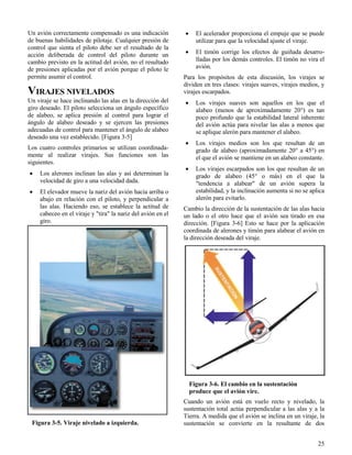 25
Figura 3-5. Viraje nivelado a izquierda.
Figura 3-6. El cambio en la sustentación
produce que el avión vire.
Un avión correctamente compensado es una indicación
de buenas habilidades de pilotaje. Cualquier presión de
control que sienta el piloto debe ser el resultado de la
acción deliberada de control del piloto durante un
cambio previsto en la actitud del avión, no el resultado
de presiones aplicadas por el avión porque el piloto le
permite asumir el control.
VIRAJES NIVELADOS
Un viraje se hace inclinando las alas en la dirección del
giro deseado. El piloto selecciona un ángulo específico
de alabeo, se aplica presión al control para lograr el
ángulo de alabeo deseado y se ejercen las presiones
adecuadas de control para mantener el ángulo de alabeo
deseado una vez establecido. [Figura 3-5]
Los cuatro controles primarios se utilizan coordinada-
mente al realizar virajes. Sus funciones son las
siguientes.
 Los alerones inclinan las alas y así determinan la
velocidad de giro a una velocidad dada.
 El elevador mueve la nariz del avión hacia arriba o
abajo en relación con el piloto, y perpendicular a
las alas. Haciendo eso, se establece la actitud de
cabeceo en el viraje y "tira" la nariz del avión en el
giro.
 El acelerador proporciona el empuje que se puede
utilizar para que la velocidad ajuste el viraje.
 El timón corrige los efectos de guiñada desarro-
lladas por los demás controles. El timón no vira el
avión.
Para los propósitos de esta discusión, los virajes se
dividen en tres clases: virajes suaves, virajes medios, y
virajes escarpados.
 Los virajes suaves son aquellos en los que el
alabeo (menos de aproximadamente 20°) es tan
poco profundo que la estabilidad lateral inherente
del avión actúa para nivelar las alas a menos que
se aplique alerón para mantener el alabeo.
 Los virajes medios son los que resultan de un
grado de alabeo (aproximadamente 20° a 45°) en
el que el avión se mantiene en un alabeo constante.
 Los virajes escarpados son los que resultan de un
grado de alabeo (45° o más) en el que la
"tendencia a alabear" de un avión supera la
estabilidad, y la inclinación aumenta si no se aplica
alerón para evitarlo.
Cambio la dirección de la sustentación de las alas hacia
un lado o el otro hace que el avión sea tirado en esa
dirección. [Figura 3-6] Esto se hace por la aplicación
coordinada de alerones y timón para alabear el avión en
la dirección deseada del viraje.
Cuando un avión está en vuelo recto y nivelado, la
sustentación total actúa perpendicular a las alas y a la
Tierra. A medida que el avión se inclina en un viraje, la
sustentación se convierte en la resultante de dos
 