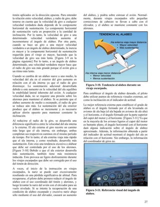27
Figura 3-10. Tendencia al alabeo durante un
viraje escarpado.
Figura 3-11. Referencia visual del ángulo de
alabeo.
timón aplicados en la dirección opuesta. Para entender
la relación entre velocidad, alabeo, y radio de giro, debe
tenerse en cuenta que la velocidad de giro a cualquier
velocidad verdadera dada depende de la componente
horizontal de sustentación. La componente horizontal
de sustentación varía en proporción a la cantidad de
inclinación. Por lo tanto, la velocidad de giro a una
determinado velocidad verdadera aumenta al
incrementarse el ángulo de alabeo. Por otra parte,
cuando se hace un giro a una mayor velocidad
verdadera a un ángulo de alabeo determinado, la inercia
es mayor y la componente horizontal de sustentación
requerida para el viraje es mayor, haciendo que la
velocidad de giro sea más lenta. [Figura 3-9 en la
página siguiente] Por lo tanto, a un ángulo de alabeo
determinado, una velocidad verdadera mayor hace que
el radio de giro sea más grande porque el avión gira a
un ritmo más lento.
Cuando se cambia de un alabeo suave a uno medio, la
velocidad del ala en el exterior del giro aumenta en
relación con el ala interna ya que el radio de giro
disminuye. La sustentación adicional desarrollada
debido a este aumento en la velocidad del ala equilibra
la estabilidad lateral inherente del avión. A cualquier
velocidad dada, no se requiere una presión sobre los
alerones para mantener el alabeo. Si se permite que el
alabeo aumente de medio a escarpado, el radio de giro
se reduce aún más. La sustentación del ala exterior
produce que el alabeo se incremente y es necesario
aplicar alerón opuesto para mantener constante la
inclinación.
Al reducirse el radio de la giro, se desarrolla una
diferencia significativa entre la velocidad del ala interna
y la externa. El ala externa al giro recorre un camino
más largo que el ala interna, sin embargo, ambas
completan sus respectivos caminos en el mismo período
de tiempo. Por lo tanto, el ala externa viaja más rápido
que el ala interna, y como resultado, desarrolla más
sustentación. Esto crea una tendencia excesiva a alabear
que debe ser controlada por el uso de los alerones.
[Figura 3-10] Debido a que el ala exterior desarrolla
más sustentación, también tiene más resistencia
inducida. Esto provoca un ligero deslizamiento durante
los virajes escarpados que debe ser corregido por el uso
del timón de dirección.
A veces, al inicio de la instrucción en virajes
escarpados, la nariz se puede caer excesivamente
resultando en una pérdida significativa de altitud. Para
recuperarse, el piloto debe primero reducir el ángulo de
alabeo con el uso coordinado del timón y alerones, y
luego levantar la nariz del avión con el elevador para un
vuelo nivelado. Si se intenta la recuperación de una
condición de alabeo escarpado y excesiva nariz abajo
sólo mediante el uso del elevador, causará un aumento
del alabeo, y podría sobre estresar el avión. Normal-
mente, durante virajes escarpados sólo pequeñas
correcciones de cabeceo se llevan a cabo con el
elevador, y el alabeo se mantiene constante con los
alerones.
Para establecer el ángulo de alabeo deseado, el piloto
debe utilizar puntos de referencia visuales externas, así
como la inclinación en el indicador de actitud.
La mejor referencia externa para establecer el grado de
alabeo es el ángulo formado por el ala levantada en
aviones de ala baja (el ala bajada en aviones de ala alta)
y el horizonte, o el ángulo formado por la parte superior
del capot del motor y el horizonte. [Figura 3-11] Ya que
en la mayoría de los aviones ligeros el capot del motor
es bastante plano, el ángulo horizontal con el horizonte
dará alguna indicación sobre el ángulo de alabeo
aproximado. Además, la información obtenida a partir
del indicador de actitud mostrará el ángulo del ala en
relación con el horizonte. Sin embargo, la información
del coordinador de giros no.
 