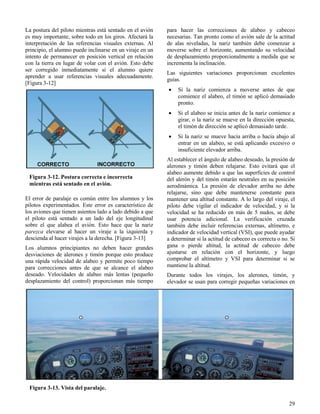 29
Figura 3-12. Postura correcta e incorrecta
mientras está sentado en el avión.
Figura 3-13. Vista del paralaje.
La postura del piloto mientras está sentado en el avión
es muy importante, sobre todo en los giros. Afectará la
interpretación de las referencias visuales externas. Al
principio, el alumno puede inclinarse en un viraje en un
intento de permanecer en posición vertical en relación
con la tierra en lugar de volar con el avión. Esto debe
ser corregido inmediatamente si el alumno quiere
aprender a usar referencias visuales adecuadamente.
[Figura 3-12]
El error de paralaje es común entre los alumnos y los
pilotos experimentados. Este error es característico de
los aviones que tienen asientos lado a lado debido a que
el piloto está sentado a un lado del eje longitudinal
sobre el que alabea el avión. Esto hace que la nariz
parezca elevarse al hacer un viraje a la izquierda y
descienda al hacer virajes a la derecha. [Figura 3-13]
Los alumnos principiantes no deben hacer grandes
desviaciones de alerones y timón porque esto produce
una rápida velocidad de alabeo y permite poco tiempo
para correcciones antes de que se alcance el alabeo
deseado. Velocidades de alabeo más lentas (pequeño
desplazamiento del control) proporcionan más tiempo
para hacer las correcciones de alabeo y cabeceo
necesarias. Tan pronto como el avión sale de la actitud
de alas niveladas, la nariz también debe comenzar a
moverse sobre el horizonte, aumentando su velocidad
de desplazamiento proporcionalmente a medida que se
incrementa la inclinación.
Las siguientes variaciones proporcionan excelentes
guías.
 Si la nariz comienza a moverse antes de que
comience el alabeo, el timón se aplicó demasiado
pronto.
 Si el alabeo se inicia antes de la nariz comience a
girar, o la nariz se mueve en la dirección opuesta,
el timón de dirección se aplicó demasiado tarde.
 Si la nariz se mueve hacia arriba o hacia abajo al
entrar en un alabeo, se está aplicando excesivo o
insuficiente elevador arriba.
Al establecer el ángulo de alabeo deseado, la presión de
alerones y timón deben relajarse. Esto evitará que el
alabeo aumente debido a que las superficies de control
del alerón y del timón estarán neutrales en su posición
aerodinámica. La presión de elevador arriba no debe
relajarse, sino que debe mantenerse constante para
mantener una altitud constante. A lo largo del viraje, el
piloto debe vigilar el indicador de velocidad, y si la
velocidad se ha reducido en más de 5 nudos, se debe
usar potencia adicional. La verificación cruzada
también debe incluir referencias externas, altímetro, e
indicador de velocidad vertical (VSI), que puede ayudar
a determinar si la actitud de cabeceo es correcta o no. Si
gana o pierde altitud, la actitud de cabeceo debe
ajustarse en relación con el horizonte, y luego
comprobar el altímetro y VSI para determinar si se
mantiene la altitud.
Durante todos los virajes, los alerones, timón, y
elevador se usan para corregir pequeñas variaciones en
 