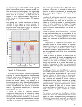 32
Figura 3-15. Techo absoluto.
del exceso de empuje está disponible sobre la requerida
para el vuelo nivelado. El mejor ángulo de ascenso dará
lugar a una trayectoria de ascenso más pronunciada,
aunque el avión va a tomar más tiempo para llegar a la
misma altura de lo que sería a la mejor velocidad de
ascenso. El mejor ángulo de ascenso, por lo tanto, se
utiliza para evitar obstáculos después del despegue.
[Figura 3-14]
Cabe señalar que, a medida que aumenta la altitud, la
velocidad de mejor ángulo de ascenso aumenta, y la
velocidad de mejor régimen de ascenso disminuye. El
punto en el que estas dos velocidades se unen es el
techo absoluto del avión. [Figura 3-15]
A un ascenso recto se ingresa aumentando ligeramente
la actitud de cabeceo hasta un nivel predeterminado
utilizando presión atrás del elevador, y aumentando
simultáneamente la potencia del motor al ajuste de
potencia de ascenso. Debido a un aumento en la
corriente descendente sobre el estabilizador horizontal
al aumentar la potencia, la nariz del avión tiende a
elevarse inmediatamente por sí misma a una actitud
superior a aquella en que se estabilizaría. El piloto debe
estar preparado para esto.
Al iniciar un acenso, la velocidad disminuirá
gradualmente. Esta reducción de velocidad es gradual
debido el impulso inicial de la aeronave. El empuje
necesario para mantener el vuelo recto y nivelado a una
velocidad dada no es suficiente para mantener la misma
velocidad en un ascenso. El vuelo en ascenso requiere
más potencia que en vuelo nivelado, debido a la mayor
resistencia causada por la gravedad actuando hacia
atrás. Por lo tanto, la potencia debe ser avanzada a un
ajuste mayor para compensar el aumento de la
resistencia.
Los efectos de la hélice a la potencia de ascenso son un
factor primordial. Esto es porque la velocidad es
significativamente más lenta que la velocidad de
crucero, y el ángulo de ataque es significativamente
mayor. En estas condiciones, el torque y la carga
asimétrica de la hélice harán que el avión alabee y
guiñe a la izquierda. Para contrarrestar esto, se debe usr
timón derecho.
Durante las primeras prácticas de ascensos y virajes en
ascenso, esto puede hacer que la coordinación de los
controles parezca torpe (giro a la izquierda en ascenso
manteniendo timón a la derecha), pero con un poco de
práctica esta corrección por los efectos de hélice será
instintiva.
La compensación es también una consideración muy
importante durante un ascenso. Después de establecer
el ascenso, el avión debe ser compensado para aliviar la
presión de los mandos de vuelo. Si se realizan cambios
en la actitud de cabeceo, potencia o velocidad, el avión
debe ser compensado con el fin de aliviar las presiones
en los controles.
Cuando se realiza un ascenso, la potencia debe ser
avanzada a la potencia de ascenso recomendada por el
fabricante. Si el avión está equipado con hélice de paso
variable, no sólo tendrá un tacómetro de motor, sino
también un indicador de la presión del múltiple de
admisión. Normalmente, los flaps y tren de aterrizaje (si
es retráctil) deben estar en posición retraída para reducir
la resistencia.
A medida que el avión gana altitud durante un ascenso,
el indicador de presión del múltiple (si está instalado)
indica una pérdida de presión (potencia). Esto es porque
el mismo volumen de aire que entra en el sistema de
inducción del motor disminuye gradualmente la densi-
dad a medida que aumenta de altitud. Cuando el
volumen de aire en el colector disminuye, se produce
una pérdida de potencia. Esto ocurrirá a un ritmo de
aproximadamente 1 pulgada de presión en el colector
por cada ganancia de 1000 pies en altitud. Durante
ascensos prolongados, el acelerador debe ser continua-
mente avanzado, si quiere mantener la potencia
constante.
Para iniciar el ascenso, avance el acelerador y aplique
presión atrás al elevador simultáneamente para levantar
la nariz del avión a la posición correcta en relación con
el horizonte. Al aumentar la potencia, la nariz del avión
se elevará debido al aumento de la carga hacia abajo en
 