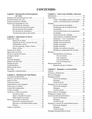 CONTENIDO
Capítulo 1- Introducción al Entrenamiento
de Vuelo
Propósito del entrenamiento de vuelo.……...……….. 1
Rol del instructor de vuelo………………….……….. 1
Exámenes prácticos estándar…………………..…..... 2
Prácticas de seguridad en vuelo…………………...… 2
Prevención de colisiones………………….… 2
Prevención de incursión en pista………...…. 3
Reconocimiento de la pérdida…………...…. 3
Uso de listas de verificación…………...…… 4
Transferencia positiva del control…......…… 4
Capítulo 2 – Operaciones en Tierra
Inspección visual……………………….……………. 5
Dentro de la cabina…………………………. 6
Superficies de alas y sección de cola……….. 8
Combustible y aceite……………….......…… 9
Tren de aterrizaje, ruedas y frenos……….... 10
Motor y hélice…………………………..…. 10
Gestión de la cabina……………………………..…. 11
Operaciones en tierra………………………….....… 12
Puesta en marcha del motor…………………..……. 12
Arranque manual…………………………….…..…. 13
Rodaje…………………………………………...…. 14
Antes del despegue…………………………...……. 16
Después del aterrizaje…………………………….... 16
Despeje de pista………………………………...….. 16
Estacionamiento……………………………………. 17
Detención del motor………………………….…….. 17
Pos vuelo…………………………………………… 17
Asegurado y mantenimiento……………………….. 17
Capítulo 3 – Maniobras de Vuelo Básicas
Las cuatro fundamentales………………………..… 18
Efectos y usos de los controles…………………..… 18
Sentir el avión……………………………….…..…. 19
Vuelo por actitud………………………………....... 20
Instrucción de vuelo integrado………………….…. 21
Vuelo recto y nivelado…………………………….. 21
Control del compensador………………………….. 24
Virajes nivelados..…………………………….…… 25
Ascensos y virajes en ascenso……...…………...…. 31
Ascenso normal………………………….... 31
Mejor velocidad de ascenso……………..... 31
Mejor ángulo de ascenso………….……..... 31
Descensos y virajes en descenso……...………...…. 34
Descenso con potencia parcial…………..... 34
Descenso a velocidad mínima segura…….. 34
Planeos…………………………………..... 34
Cabeceo y potencia…………………….……..…… 38
Capítulo 4 – Vuelo Lento, Pérdidas y Barrenas
Introducción………………………………....….….. 39
Vuelo lento……………………………...….….…… 39
Vuelo a velocidades menores de crucero…. 39
Vuelo a velocidad mínima controlable.....… 39
Pérdidas………………………………………….… 41
Reconocimiento de pérdidas……...…….… 42
Fundamentos de la recuperación de
una pérdida…………………………….….. 42
Uso de alerón/timón en la recuperación
de pérdidas………………….…………..…. 43
Características de la pérdida…………….… 45
Aproximación a la pérdida (pérdida
inminente) – Con o sin potencia………..…. 45
Pérdida total sin potencia………………...... 46
Pérdida total con potencia……………….... 47
Pérdida secundaria……………………...…. 48
Pérdida acelerada…………...………...…… 48
Pérdida con controles cruzados…….…...… 50
Pérdida por compensador de elevador..…... 50
Barrenas……………………………………..…..…. 52
Procedimientos de barrenas……….………. 52
Fase de entrada……………….…...….. 53
Fase incipiente……………...…….….. 53
Fase de desarrollo…………….……..... 53
Fase de recuperación………....………. 53
Barrena intencional…………………………....…… 55
Requisitos de peso y balance………....…… 56
Capítulo 5 – Despegues y Ascenso Inicial
General……………………………...…………….... 57
Términos y definiciones……………………..….…. 57
Previo al despegue……….………...………….…… 57
Despegue normal…………………………………... 57
Carrera de despegue…………….….……… 58
Despegue……………….………….…….… 59
Ascenso inicial…………………….………. 60
Despegue con viento cruzado…………………....… 61
Carrera de despegue……………………...... 61
Despegue…………………………....….….. 63
Ascenso inicial………………….….……… 63
Efecto suelo en el despegue……….…….…………. 64
Despegue en campo corto y
ascenso de máxima performance………….……….. 65
Carrera de despegue………….….……….... 66
Despegue………………………….......…… 66
Ascenso inicial……………………….…..... 67
Despegue y ascenso de campo blando/rugoso...….... 67
Carrera de despegue………...……...……… 67
Despegue……………………...…...….…… 67
Ascenso inicial…………...…………...…… 68
Despegue abortado/falla de motor…………...….…. 68
 