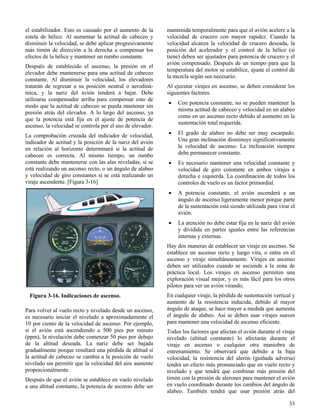 33
Figura 3-16. Indicaciones de ascenso.
el estabilizador. Esto es causado por el aumento de la
estela de hélice. Al aumentar la actitud de cabeceo y
disminuir la velocidad, se debe aplicar progresivamente
más timón de dirección a la derecha a compensar los
efectos de la hélice y mantener un rumbo constante.
Después de establecido el ascenso, la presión en el
elevador debe mantenerse para una actitud de cabeceo
constante. Al disminuir la velocidad, los elevadores
tratarán de regresar a su posición neutral o aerodiná-
mica, y la nariz del avión tenderá a bajar. Debe
utilizarse compensador arriba para compensar esto de
modo que la actitud de cabeceo se pueda mantener sin
presión atrás del elevador. A lo largo del ascenso, ya
que la potencia está fija en el ajuste de potencia de
ascenso, la velocidad se controla por el uso de elevador.
La comprobación cruzada del indicador de velocidad,
indicador de actitud y la posición de la nariz del avión
en relación al horizonte determinará si la actitud de
cabeceo es correcta. Al mismo tiempo, un rumbo
constante debe mantenerse con las alas niveladas, si se
está realizando un ascenso recto, o un ángulo de alabeo
y velocidad de giro constantes si se está realizando un
viraje ascendente. [Figura 3-16]
Para volver al vuelo recto y nivelado desde un ascenso,
es necesario iniciar el nivelado a aproximadamente el
10 por ciento de la velocidad de ascenso. Por ejemplo,
si el avión está ascendiendo a 500 pies por minuto
(ppm), la nivelación debe comenzar 50 pies por debajo
de la altitud deseada. La nariz debe ser bajada
gradualmente porque resultará una pérdida de altitud si
la actitud de cabeceo se cambia a la posición de vuelo
nivelado sin permitir que la velocidad del aire aumente
proporcionalmente.
Después de que el avión se establece en vuelo nivelado
a una altitud constante, la potencia de ascenso debe ser
mantenida temporalmente para que el avión acelere a la
velocidad de crucero con mayor rapidez. Cuando la
velocidad alcanza la velocidad de crucero deseada, la
posición del acelerador y el control de la hélice (si
tiene) deben ser ajustados para potencia de crucero y el
avión compensado. Después de un tiempo para que la
temperatura del motor se estabilice, ajuste el control de
la mezcla según sea necesario.
Al ejecutar virajes en ascenso, se deben considerar los
siguientes factores.
 Con potencia constante, no se pueden mantener la
misma actitud de cabeceo y velocidad en un alabeo
como en un ascenso recto debido al aumento en la
sustentación total requerida.
 El grado de alabeo no debe ser muy escarpado.
Una gran inclinación disminuye significativamente
la velocidad de ascenso. La inclinación siempre
debe permanecer constante.
 Es necesario mantener una velocidad constante y
velocidad de giro constante en ambos virajes a
derecha e izquierda. La coordinación de todos los
controles de vuelo es un factor primordial.
 A potencia constante, el avión ascenderá a un
ángulo de ascenso ligeramente menor porque parte
de la sustentación está siendo utilizada para virar el
avión.
 La atención no debe estar fija en la nariz del avión
y dividida en partes iguales entre las referencias
internas y externas.
Hay dos maneras de establecer un viraje en ascenso. Se
establece un ascenso recto y luego vira, o entra en el
ascenso y viraje simultáneamente. Virajes en ascenso
deben ser utilizados cuando se asciende a la zona de
práctica local. Los virajes en ascenso permiten una
exploración visual mejor, y es más fácil para los otros
pilotos para ver un avión virando.
En cualquier viraje, la pérdida de sustentación vertical y
aumento de la resistencia inducida, debido al mayor
ángulo de ataque, se hace mayor a medida que aumenta
el ángulo de alabeo. Así se deben usar virajes suaves
para mantener una velocidad de ascenso eficiente.
Todos los factores que afectan el avión durante el viraje
nivelado (altitud constante) lo afectarán durante el
viraje en ascenso o cualquier otra maniobra de
entrenamiento. Se observará que debido a la baja
velocidad, la resistencia del alerón (guiñada adversa)
tendrá un efecto más pronunciado que en vuelo recto y
nivelado y que tendrá que combinar más presión del
timón con la presión de alerones para mantener el avión
en vuelo coordinado durante los cambios del ángulo de
alabeo. También tendrá que usar presión atrás del
 