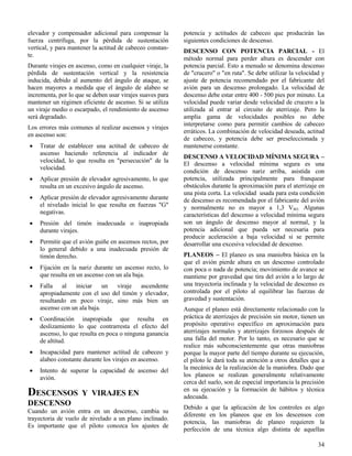 34
elevador y compensador adicional para compensar la
fuerza centrífuga, por la pérdida de sustentación
vertical, y para mantener la actitud de cabeceo constan-
te.
Durante virajes en ascenso, como en cualquier viraje, la
pérdida de sustentación vertical y la resistencia
inducida, debido al aumento del ángulo de ataque, se
hacen mayores a medida que el ángulo de alabeo se
incrementa, por lo que se deben usar virajes suaves para
mantener un régimen eficiente de ascenso. Si se utiliza
un viraje medio o escarpado, el rendimiento de ascenso
será degradado.
Los errores más comunes al realizar ascensos y virajes
en ascenso son:
 Tratar de establecer una actitud de cabeceo de
ascenso haciendo referencia al indicador de
velocidad, lo que resulta en "persecución" de la
velocidad.
 Aplicar presión de elevador agresivamente, lo que
resulta en un excesivo ángulo de ascenso.
 Aplicar presión de elevador agresivamente durante
el nivelado inicial lo que resulta en fuerzas "G"
negativas.
 Presión del timón inadecuada o inapropiada
durante virajes.
 Permitir que el avión guiñe en ascensos rectos, por
lo general debido a una inadecuada presión de
timón derecho.
 Fijación en la nariz durante un ascenso recto, lo
que resulta en un ascenso con un ala baja.
 Falla al iniciar un viraje ascendente
apropiadamente con el uso del timón y elevador,
resultando en poco viraje, sino más bien un
ascenso con un ala baja.
 Coordinación inapropiada que resulta en
deslizamiento lo que contrarresta el efecto del
ascenso, lo que resulta en poca o ninguna ganancia
de altitud.
 Incapacidad para mantener actitud de cabeceo y
alabeo constante durante los virajes en ascenso.
 Intento de superar la capacidad de ascenso del
avión.
DESCENSOS Y VIRAJES EN
DESCENSO
Cuando un avión entra en un descenso, cambia su
trayectoria de vuelo de nivelado a un plano inclinado.
Es importante que el piloto conozca los ajustes de
potencia y actitudes de cabeceo que producirán las
siguientes condiciones de descenso.
DESCENSO CON POTENCIA PARCIAL - El
método normal para perder altura es descender con
potencia parcial. Esto a menudo se denomina descenso
de "crucero" o "en ruta". Se debe utilizar la velocidad y
ajuste de potencia recomendado por el fabricante del
avión para un descenso prolongado. La velocidad de
descenso debe estar entre 400 - 500 pies por minuto. La
velocidad puede variar desde velocidad de crucero a la
utilizada al entrar al circuito de aterrizaje. Pero la
amplia gama de velocidades posibles no debe
interpretarse como para permitir cambios de cabeceo
erráticos. La combinación de velocidad deseada, actitud
de cabeceo, y potencia debe ser preseleccionada y
mantenerse constante.
DESCENSO A VELOCIDAD MÍNIMA SEGURA –
El descenso a velocidad mínima segura es una
condición de descenso nariz arriba, asistida con
potencia, utilizada principalmente para franquear
obstáculos durante la aproximación para el aterrizaje en
una pista corta. La velocidad usada para esta condición
de descenso es recomendada por el fabricante del avión
y normalmente no es mayor a 1,3 VSO. Algunas
características del descenso a velocidad mínima segura
son un ángulo de descenso mayor al normal, y la
potencia adicional que pueda ser necesaria para
producir aceleración a baja velocidad si se permite
desarrollar una excesiva velocidad de descenso.
PLANEOS – El planeo es una maniobra básica en la
que el avión pierde altura en un descenso controlado
con poca o nada de potencia; movimiento de avance se
mantiene por gravedad que tira del avión a lo largo de
una trayectoria inclinada y la velocidad de descenso es
controlada por el piloto al equilibrar las fuerzas de
gravedad y sustentación.
Aunque el planeo está directamente relacionado con la
práctica de aterrizajes de precisión sin motor, tienen un
propósito operativo específico en aproximación para
aterrizajes normales y aterrizajes forzosos después de
una falla del motor. Por lo tanto, es necesario que se
realice más subconscientemente que otras maniobras
porque la mayor parte del tiempo durante su ejecución,
el piloto le dará toda su atención a otros detalles que a
la mecánica de la realización de la maniobra. Dado que
los planeos se realizan generalmente relativamente
cerca del suelo, son de especial importancia la precisión
en su ejecución y la formación de hábitos y técnica
adecuada.
Debido a que la aplicación de los controles es algo
diferente en los planeos que en los descensos con
potencia, las maniobras de planeo requieren la
perfección de una técnica algo distinta de aquellas
 