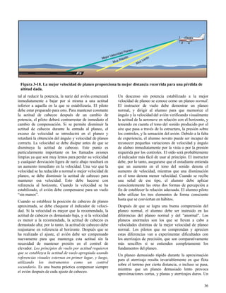 36
Figura 3-18. La mejor velocidad de planeo proporciona la mejor distancia recorrida para una pérdida de
altitud dada.
tal al reducir la potencia, la nariz del avión comenzará
inmediatamente a bajar por si misma a una actitud
inferior a aquella en la que se estabilizaría. El piloto
debe estar preparado para esto. Para mantener constante
la actitud de cabeceo después de un cambio de
potencia, el piloto deberá contrarrestar de inmediato el
cambio de compensación. Si se permite disminuir la
actitud de cabeceo durante la entrada al planeo, el
exceso de velocidad se introducirá en el planeo y
retardará la obtención del ángulo y velocidad de planeo
correcta. La velocidad se debe disipar antes de que se
disminuya la actitud de cabeceo. Este punto es
particularmente importante en los llamados aviones
limpias ya que son muy lentos para perder su velocidad
y cualquier desviación ligera de nariz abajo resultará en
un aumento inmediato en la velocidad. Una vez que la
velocidad se ha reducido a normal o mejor velocidad de
planeo, se debe disminuir la actitud de cabeceo para
mantener esa velocidad. Esto debe hacerse con
referencia al horizonte. Cuando la velocidad se ha
estabilizado, el avión debe compensarse para un vuelo
“sin manos”.
Cuando se establece la posición de cabeceo de planeo
aproximada, se debe chequear el indicador de veloci-
dad. Si la velocidad es mayor que la recomendada, la
actitud de cabeceo es demasiado baja, y si la velocidad
es menor a la recomendada, la actitud de cabeceo es
demasiado alta; por lo tanto, la actitud de cabeceo debe
reajustarse en referencia al horizonte. Después que se
ha realizado el ajuste, el avión debe ser compensado
nuevamente para que mantenga esta actitud sin la
necesidad de mantener presión en el control de
elevador. Los principios de vuelo por actitud requieren
que se establezca la actitud de vuelo apropiada usando
referencias visuales externas en primer lugar, y luego,
utilizando los instrumentos como un control
secundario. Es una buena práctica compensar siempre
el avión después de cada ajuste de cabeceo.
Un descenso sin potencia estabilizado a la mejor
velocidad de planeo se conoce como un planeo normal.
El instructor de vuelo debe demostrar un planeo
normal, y dirigir al alumno para que memorice el
ángulo y la velocidad del avión verificando visualmente
la actitud de la aeronave en relación con el horizonte, y
teniendo en cuenta el tono del sonido producido por el
aire que pasa a través de la estructura, la presión sobre
los controles, y la sensación del avión. Debido a la falta
de experiencia, el alumno novato puede ser incapaz de
reconocer pequeñas variaciones de velocidad y ángulo
de alabeo inmediatamente por la vista o por la presión
requerida por los controles. El oído será probablemente
el indicador más fácil de usar al principio. El instructor
debe, por lo tanto, asegurarse que el estudiante entienda
que un aumento en el tono del sonido denota el
aumento de velocidad, mientras que una disminución
en el tono denota menor velocidad. Cuando se recibe
una señal de ese tipo, el alumno debe aplicar
conscientemente las otras dos formas de percepción a
fin de establecer la relación adecuada. El alumno piloto
debe utilizar los tres elementos de forma consciente
hasta que se conviertan en hábitos.
Después de que se logra una buena comprensión del
planeo normal, el alumno debe ser instruido en las
diferencias del planeo normal y del "anormal". Los
planeos anormales son los que se llevan a cabo a
velocidades distintas de la mejor velocidad de planeo
normal. Los pilotos que no comprendan y aprecien
estas diferencias van a experimentar dificultades con
los aterrizajes de precisión, que son comparativamente
más sencillos si se entienden completamente los
fundamentos del planeo.
Un planeo demasiado rápido durante la aproximación
para el aterrizaje resulta invariablemente en que flota
sobre el terreno por cierta distancia, o incluso se pasa,
mientras que un planeo demasiado lento provoca
aproximaciones cortas, y planas y aterrizajes duros. Un
 