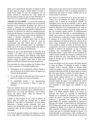 37
piloto sin la capacidad de reconocer un planeo normal
no será capaz de juzgar a dónde llegará el avión, o
puede hacer llegar, en caso de emergencia. En un
planeo normal, la trayectoria de vuelo puede ser
prevista hasta el punto en que el avión aterrizará en el
suelo. Esto no se puede hacer en un planeo anormal.
VIRAJES EN PLANEOS - La acción del sistema de
control es algo diferente en un planeo que con potencia,
haciendo de las maniobras de planeo una clase en sí
mismas y requieren de la perfección de una técnica
distinta de la exigida para las maniobras ordinarias con
potencia. La diferencia de control es causada principal-
mente por dos factores: la ausencia de la estela habitual,
y la diferencia o la eficacia relativa de las superficies de
control a distintas velocidades y en particular a
velocidad reducida. El último factor tiene su efecto
exagerado por el primero, y hace la tarea de
coordinación aún más difícil para el piloto sin
experiencia. Estos principios deben ser explicados a
fondo con el fin de que el alumno puede estar alerta a
las diferencias necesarias de coordinación.
Después de que se han desarrollado la sensación de la
aeronave y el control con un toque, la compensación
necesaria será automática; pero mientras exista alguna
tendencia mecánica, el alumno tendrá dificultades para
ejecutar virajes en planeo, sobre todo al hacer una
aplicación práctica al intentar aterrizajes de precisión.
Tres elementos de virajes en planeo que tienden a bajar
la nariz y aumentar la velocidad de planeo son:
 Disminución de la sustentación efectiva debido a
que la dirección de la fuerza está en un ángulo con
la fuerza de la gravedad.
 El uso del timón de dirección que actúa como lo
hace en la entrada a un viraje con potencia.
 La estabilidad normal y las características
inherentes de la aeronave a bajar la nariz sin
potencia.
Estos tres factores hacen que sea necesario el uso de
más presión sobre el elevador que la requerida para un
planeo recto o un viraje con potencia y, por lo tanto,
tienen un mayor efecto sobre la relación de
coordinación de controles.
Cuando se está recupera de un viraje en planeo, la
fuerza sobre el control del elevador que se aplicó
durante el viraje debe ser disminuido o la nariz subirá
demasiado y perderá mucha velocidad. Este error
requiere una considerable atención y ajuste de control
consciente antes de que el planeo normal pueda ser
reanudado.
Con el fin de mantener el planeo más eficiente o normal
en un viraje, debe ser sacrificada más altitud que en un
planeo recto ya que esta es la única manera de mantener
velocidad sin potencia. Virar en un planeo disminuye el
rendimiento del avión en mayor medida que en un
viraje normal con potencia.
Otro factor es la diferencia en la acción del timón en
virajes con y sin potencia. En virajes con potencia se
requiere que el punto de recuperación deseado sea
anticipado con el uso de los controles y que se ejerza
considerablemente más presión de lo habitual sobre el
timón de dirección. En la recuperación de un viraje en
planeo, se realiza la misma acción del timón, pero sin
que sea necesaria mucha presión. El desplazamiento
real del timón de dirección es aproximadamente el
mismo, pero parece ser menor en un planeo debido a
que la resistencia a la presión es mucho menor debido a
la ausencia de la estela hélice. Esto resulta en una
mayor aplicación de timón de dirección a través de un
mayor rango, resultando en una detención brusca del
viraje cuando se aplica el timón de dirección para la
recuperación. Este factor es particularmente importante
durante la práctica de aterrizaje ya que el alumno
recupera casi invariablemente del último viraje
demasiado pronto y puede entrar en una condición de
control cruzado tratando de corregir el aterrizaje con el
timón de dirección solo. Esto resulta en el aterrizaje
desde un derrape que se confunde fácilmente con un
deslizamiento.
Existe otro peligro en el uso excesivo del timón durante
el viraje en planeo. Al derrapar el avión, el alabeo
aumenta. Esto a menudo alarma al alumno piloto
cuando se produce cerca de la tierra, y el piloto puede
responder aplicando presión de alerón hacia el exterior
del viraje para detener el alabeo. Al mismo tiempo, el
timón de dirección fuerza la nariz hacia abajo y el
piloto puede aplicar presión en el elevador para
mantenerla arriba. Si se permite que progrese esta
situación puede dar lugar a una condición de control
cruzado completamente desarrollada. Una pérdida en
esta situación es casi seguro que resultará en una
barrena.
La nivelación de un planeo se debe iniciar antes de
llegar a la altitud deseada debido a la inercia de
descenso del avión. La cantidad de anticipación
depende de la velocidad de descenso y la técnica de
control del piloto. Con poca anticipación, habrá una
tendencia a descender por debajo de la altitud
seleccionada. Por ejemplo, suponiendo un descenso a
500 pies por minuto, la altura debe ser anticipada por
100-150 pies para nivelar a una velocidad superior a la
velocidad de planeo. En el punto de anticipación, se
debe aumentar la potencia hasta el nivel de vuelo de
crucero para que la velocidad deseada se alcance a la
altitud deseada. La nariz tiende a subir a medida que se
incrementan la velocidad y el flujo de aire en la sección
 