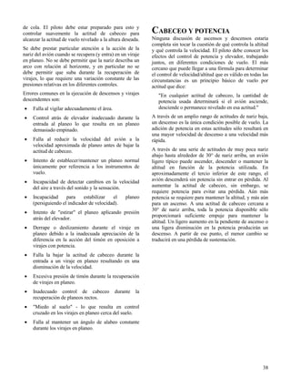 38
de cola. El piloto debe estar preparado para esto y
controlar suavemente la actitud de cabeceo para
alcanzar la actitud de vuelo nivelado a la altura deseada.
Se debe prestar particular atención a la acción de la
nariz del avión cuando se recupera (y entra) en un viraje
en planeo. No se debe permitir que la nariz describa un
arco con relación al horizonte, y en particular no se
debe permitir que suba durante la recuperación de
virajes, lo que requiere una variación constante de las
presiones relativas en los diferentes controles.
Errores comunes en la ejecución de descensos y virajes
descendentes son:
 Falla al vigilar adecuadamente el área.
 Control atrás de elevador inadecuado durante la
entrada al planeo lo que resulta en un planeo
demasiado empinado.
 Falla al reducir la velocidad del avión a la
velocidad aproximada de planeo antes de bajar la
actitud de cabeceo.
 Intento de establecer/mantener un planeo normal
únicamente por referencia a los instrumentos de
vuelo.
 Incapacidad de detectar cambios en la velocidad
del aire a través del sonido y la sensación.
 Incapacidad para estabilizar el planeo
(persiguiendo el indicador de velocidad).
 Intento de "estirar" el planeo aplicando presión
atrás del elevador.
 Derrape o deslizamiento durante el viraje en
planeo debido a la inadecuada apreciación de la
diferencia en la acción del timón en oposición a
virajes con potencia.
 Falla la bajar la actitud de cabeceo durante la
entrada a un viraje en planeo resultando en una
disminución de la velocidad.
 Excesiva presión de timón durante la recuperación
de virajes en planeo.
 Inadecuado control de cabeceo durante la
recuperación de planeos rectos.
 "Miedo al suelo" - lo que resulta en control
cruzado en los virajes en planeo cerca del suelo.
 Falla al mantener un ángulo de alabeo constante
durante los virajes en planeo.
CABECEO Y POTENCIA
Ninguna discusión de ascensos y descensos estaría
completa sin tocar la cuestión de qué controla la altitud
y qué controla la velocidad. El piloto debe conocer los
efectos del control de potencia y elevador, trabajando
juntos, en diferentes condiciones de vuelo. El más
cercano que puede llegar a una fórmula para determinar
el control de velocidad/altitud que es válido en todas las
circunstancias es un principio básico de vuelo por
actitud que dice:
"En cualquier actitud de cabeceo, la cantidad de
potencia usada determinará si el avión asciende,
desciende o permanece nivelado en esa actitud."
A través de un amplio rango de actitudes de nariz baja,
un descenso es la única condición posible de vuelo. La
adición de potencia en estas actitudes sólo resultará en
una mayor velocidad de descenso a una velocidad más
rápida.
A través de una serie de actitudes de muy poca nariz
abajo hasta alrededor de 30° de nariz arriba, un avión
ligero típico puede ascender, descender o mantener la
altitud en función de la potencia utilizada. En
aproximadamente el tercio inferior de este rango, el
avión descenderá sin potencia sin entrar en pérdida. Al
aumentar la actitud de cabeceo, sin embargo, se
requiere potencia para evitar una pérdida. Aún más
potencia se requiere para mantener la altitud, y más aún
para un ascenso. A una actitud de cabeceo cercana a
30° de nariz arriba, toda la potencia disponible sólo
proporcionará suficiente empuje para mantener la
altitud. Un ligero aumento en la pendiente de ascenso o
una ligera disminución en la potencia producirán un
descenso. A partir de ese punto, el menor cambio se
traducirá en una pérdida de sustentación.
 