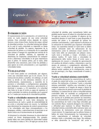 39
INTRODUCCIÓN
El mantenimiento de la sustentación y el control de un
avión en vuelo requiere de una cierta velocidad
mínima. Esta velocidad crítica depende de ciertos
factores, como el peso bruto, factores de carga y altitud
de densidad existente. La velocidad mínima por debajo
de la cual el vuelo controlado es imposible se llama
velocidad de pérdida. Un aspecto importante de la
instrucción de pilotos es el desarrollo de la capacidad
para estimar el margen de seguridad por encima de la
velocidad de pérdida. Además, la capacidad de
determinar las respuestas características de cualquier
avión a diferentes velocidades es de gran importancia
para el piloto. El alumno piloto, por lo tanto, debe
desarrollar esta conciencia, para evitar las pérdidas y
para operar un avión correctamente y con seguridad a
velocidades lentas.
VUELO LENTO
El vuelo lento podría ser considerado, por algunos,
como una velocidad menor que la de crucero. En la
instrucción de pilotos y pruebas, sin embargo, el vuelo
lento se divide en dos elementos distintos: (1) el
establecimiento, mantenimiento, y maniobra de la
aeronave a velocidades y configuraciones apropiadas
para despegues, ascensos, descensos, aproximación al
aterrizaje y escapes, y, (2) maniobrar a la velocidad
más lenta en la que el avión es capaz de mantener el
vuelo controlado sin indicios de pérdida, por lo general
de 3 a 5 nudos por encima de la velocidad de pérdida.
Vuelo a velocidades menores de crucero
Maniobrar durante el vuelo lento demuestra las
características de vuelo y grado de controlabilidad de
un avión a velocidad menor de crucero. La habilidad
para determinar las respuestas de control características
a las velocidades más bajas correspondientes a los
despegues, salidas, y aproximaciones al aterrizaje es un
factor crítico en el reconocimiento de la pérdida.
Al disminuir la velocidad, disminuye la efectividad del
control en forma desproporcionada. Por ejemplo,
puede haber una cierta pérdida de efectividad cuando
la velocidad se reduce a 30 o 20 mph por encima de la
velocidad de pérdida, pero normalmente habrá una
pérdida mucho mayor al reducir la velocidad aún más a
10 mph por encima de la pérdida. El objetivo de las
maniobras durante el vuelo lento es para desarrollar el
sentido del piloto y la capacidad de utilizar los
controles correctamente, y para mejorar la eficiencia en
la realización de maniobras que requieren velocidades
lentas. Las maniobras durante el vuelo lento se deben
realizar utilizando tanto las indicaciones de los
instrumentos como la referencia visual exterior. El
vuelo lento debe ser practicado con planeos rectos,
vuelo recto y nivelado, y virajes nivelados y con
alabeos medios. El vuelo lento a velocidades de
aproximación debe incluir frenar el avión suave y
rápidamente de crucero a velocidad de aproximación
sin cambios de altitud o rumbo, y determinar y usar los
ajustes de potencia y compensación adecuados. El
vuelo lento a velocidad de aproximación también
debería incluir cambios en la configuración, como el
tren de aterrizaje y los flaps, manteniendo el rumbo y
la altitud.
Vuelo a velocidad mínima controlable
Esta maniobra demuestra las características de vuelo y
el grado de control del avión, a su velocidad de vuelo
mínima. Por definición, el término "vuelo a velocidad
mínima controlable" significa una velocidad a la que
cualquier aumento en el ángulo de ataque o factor de
carga, o reducción de potencia provocará la pérdida de
inmediato. La instrucción de vuelo a velocidad mínima
controlable debe ser enseñada en configuración de
potencia reducida, con la velocidad suficientemente
por encima de la pérdida para permitir las maniobras,
pero lo suficientemente cerca a la pérdida para sentir
las características de vuelo a muy baja velocidad, que
son controles flojos, respuesta desigual a los controles,
y dificultad para mantener la altitud. Maniobrar a
velocidad mínima controlable debe realizarse tanto con
indicaciones de instrumentos como por referencia
visual exterior. Es importante que los pilotos formen el
hábito de mirar frecuentemente los instrumentos de
vuelo, especialmente el indicador de velocidad,
mientras vuela a velocidades muy bajas. Sin embargo,
se debe desarrollar la "sensación" del avión a
 