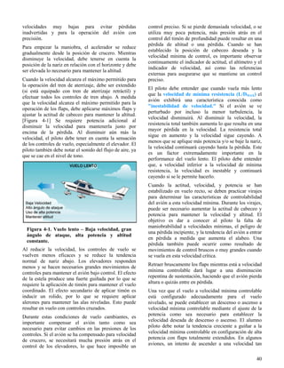 40
Figura 4-1. Vuelo lento – Baja velocidad, gran
ángulo de ataque, alta potencia y altitud
constante.
velocidades muy bajas para evitar pérdidas
inadvertidas y para la operación del avión con
precisión.
Para empezar la maniobra, el acelerador se reduce
gradualmente desde la posición de crucero. Mientras
disminuye la velocidad, debe tenerse en cuenta la
posición de la nariz en relación con el horizonte y debe
ser elevada lo necesario para mantener la altitud.
Cuando la velocidad alcanza el máximo permitido para
la operación del tren de aterrizaje, debe ser extendido
(si está equipado con tren de aterrizaje retráctil) y
efectuar todos los controles de tren abajo. A medida
que la velocidad alcanza el máximo permitido para la
operación de los flaps, debe aplicarse máximos flaps y
ajustar la actitud de cabeceo para mantener la altitud.
[Figura 4-1] Se requiere potencia adicional al
disminuir la velocidad para mantenerla justo por
encima de la pérdida. Al disminuir aún más la
velocidad, el piloto debe tener en cuenta la sensación
de los controles de vuelo, especialmente el elevador. El
piloto también debe notar el sonido del flujo de aire, ya
que se cae en el nivel de tono.
Al reducir la velocidad, los controles de vuelo se
vuelven menos eficaces y se reduce la tendencia
normal de nariz abajo. Los elevadores responden
menos y se hacen necesarios grandes movimientos de
controles para mantener el avión bajo control. El efecto
de la estela produce una fuerte guiñada por lo que se
requiere la aplicación de timón para mantener el vuelo
coordinado. El efecto secundario de aplicar timón es
inducir un rolido, por lo que se requiere aplicar
alerones para mantener las alas niveladas. Esto puede
resultar en vuelo con controles cruzados.
Durante estas condiciones de vuelo cambiantes, es
importante compensar el avión tanto como sea
necesario para evitar cambios en las presiones de los
controles. Si el avión se ha compensado para velocidad
de crucero, se necesitará mucha presión atrás en el
control de los elevadores, lo que hace imposible un
control preciso. Si se pierde demasiada velocidad, o se
utiliza muy poca potencia, más presión atrás en el
control del timón de profundidad puede resultar en una
pérdida de altitud o una pérdida. Cuando se han
establecido la posición de cabeceo deseada y la
velocidad mínima de control, es importante observar
continuamente el indicador de actitud, el altímetro y el
indicador de velocidad, así como las referencias
externas para asegurarse que se mantiene un control
preciso.
El piloto debe entender que cuando vuela más lento
que la velocidad de mínima resistencia (L/DMAX) el
avión exhibirá una característica conocida como
"inestabilidad de velocidad." Si el avión se ve
perturbado por incluso la menor turbulencia, la
velocidad disminuirá. Al disminuir la velocidad, la
resistencia total también aumenta lo que resulta en una
mayor pérdida en la velocidad. La resistencia total
sigue en aumento y la velocidad sigue cayendo. A
menos que se aplique más potencia y/o se baje la nariz,
la velocidad continuará cayendo hasta la pérdida. Este
es un factor extremadamente importante en la
performance del vuelo lento. El piloto debe entender
que, a velocidad inferior a la velocidad de mínima
resistencia, la velocidad es inestable y continuará
cayendo si se le permite hacerlo.
Cuando la actitud, velocidad, y potencia se han
estabilizado en vuelo recto, se deben practicar virajes
para determinar las características de controlabilidad
del avión a esta velocidad mínima. Durante los virajes,
puede ser necesario aumentar la actitud de cabeceo y
potencia para mantener la velocidad y altitud. El
objetivo es dar a conocer al piloto la falta de
maniobrabilidad a velocidades mínimas, el peligro de
una pérdida incipiente, y la tendencia del avión a entrar
en pérdida a medida que aumenta el alabeo. Una
pérdida también puede ocurrir como resultado de
movimientos de control bruscos o muy grandes cuando
se vuela en esta velocidad crítica.
Retraer bruscamente los flaps mientras está a velocidad
mínima controlable dará lugar a una disminución
repentina de sustentación, haciendo que el avión pierda
altura o quizás entre en pérdida.
Una vez que el vuelo a velocidad mínima controlable
está configurado adecuadamente para el vuelo
nivelado, se puede establecer un descenso o ascenso a
velocidad mínima controlable mediante el ajuste de la
potencia como sea necesario para establecer la
velocidad deseada de descenso o ascenso. El alumno
piloto debe notar la tendencia creciente a guiñar a la
velocidad mínima controlable en configuración de alta
potencia con flaps totalmente extendidos. En algunos
aviones, un intento de ascender a una velocidad tan
 