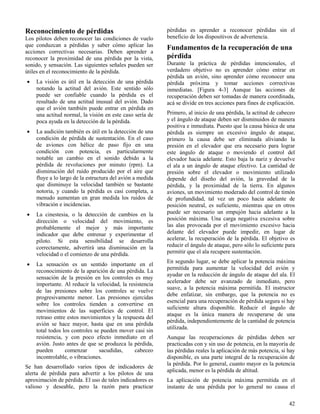 42
Reconocimiento de pérdidas
Los pilotos deben reconocer las condiciones de vuelo
que conduzcan a pérdidas y saber cómo aplicar las
acciones correctivas necesarias. Deben aprender a
reconocer la proximidad de una pérdida por la vista,
sonido, y sensación. Las siguientes señales pueden ser
útiles en el reconocimiento de la pérdida.
 La visión es útil en la detección de una pérdida
notando la actitud del avión. Este sentido sólo
puede ser confiable cuando la pérdida es el
resultado de una actitud inusual del avión. Dado
que el avión también puede entrar en pérdida en
una actitud normal, la visión en este caso sería de
poca ayuda en la detección de la pérdida.
 La audición también es útil en la detección de una
condición de pérdida de sustentación. En el caso
de aviones con hélice de paso fijo en una
condición con potencia, es particularmente
notable un cambio en el sonido debido a la
pérdida de revoluciones por minuto (rpm). La
disminución del ruido producido por el aire que
fluye a lo largo de la estructura del avión a medida
que disminuye la velocidad también se bastante
notoria, y cuando la pérdida es casi completa, a
menudo aumentan en gran medida los ruidos de
vibración e incidencias.
 La cinestesia, o la detección de cambios en la
dirección o velocidad del movimiento, es
probablemente el mejor y más importante
indicador que debe entrenar y experimentar el
piloto. Si esta sensibilidad se desarrolla
correctamente, advertirá una disminución en la
velocidad o el comienzo de una pérdida.
 La sensación es un sentido importante en el
reconocimiento de la aparición de una pérdida. La
sensación de la presión en los controles es muy
importante. Al reducir la velocidad, la resistencia
de las presiones sobre los controles se vuelve
progresivamente menor. Las presiones ejercidas
sobre los controles tienden a convertirse en
movimientos de las superficies de control. El
retraso entre estos movimientos y la respuesta del
avión se hace mayor, hasta que en una pérdida
total todos los controles se pueden mover casi sin
resistencia, y con poco efecto inmediato en el
avión. Justo antes de que se produzca la pérdida,
pueden comenzar sacudidas, cabeceo
incontrolable, o vibraciones.
Se han desarrollado varios tipos de indicadores de
alerta de pérdida para advertir a los pilotos de una
aproximación de pérdida. El uso de tales indicadores es
valioso y deseable, pero la razón para practicar
pérdidas es aprender a reconocer pérdidas sin el
beneficio de los dispositivos de advertencia.
Fundamentos de la recuperación de una
pérdida
Durante la práctica de pérdidas intencionales, el
verdadero objetivo no es aprender cómo entrar en
pérdida un avión, sino aprender cómo reconocer una
pérdida próxima y tomar acciones correctivas
inmediatas. [Figura 4-3] Aunque las acciones de
recuperación deben ser tomadas de manera coordinada,
acá se divide en tres acciones para fines de explicación.
Primero, al inicio de una pérdida, la actitud de cabeceo
y el ángulo de ataque deben ser disminuidos de manera
positiva e inmediata. Puesto que la causa básica de una
pérdida es siempre un excesivo ángulo de ataque,
primero la causa debe ser eliminada aliviando la
presión en el elevador que era necesario para lograr
este ángulo de ataque o moviendo el control del
elevador hacia adelante. Esto baja la nariz y devuelve
el ala a un ángulo de ataque efectivo. La cantidad de
presión sobre el elevador o movimiento utilizado
depende del diseño del avión, la gravedad de la
pérdida, y la proximidad de la tierra. En algunos
aviones, un movimiento moderado del control de timón
de profundidad, tal vez un poco hacia adelante de
posición neutral, es suficiente, mientras que en otros
puede ser necesario un empujón hacia adelante a la
posición máxima. Una carga negativa excesiva sobre
las alas provocada por el movimiento excesivo hacia
delante del elevador puede impedir, en lugar de
acelerar, la recuperación de la pérdida. El objetivo es
reducir el ángulo de ataque, pero sólo lo suficiente para
permitir que el ala recupere sustentación.
En segundo lugar, se debe aplicar la potencia máxima
permitida para aumentar la velocidad del avión y
ayudar en la reducción de ángulo de ataque del ala. El
acelerador debe ser avanzado de inmediato, pero
suave, a la potencia máxima permitida. El instructor
debe enfatizar, sin embargo, que la potencia no es
esencial para una recuperación de pérdida segura si hay
suficiente altura disponible. Reducir el ángulo de
ataque es la única manera de recuperarse de una
pérdida, independientemente de la cantidad de potencia
utilizada.
Aunque las recuperaciones de pérdidas deben ser
practicadas con y sin uso de potencia, en la mayoría de
las pérdidas reales la aplicación de más potencia, si hay
disponible, es una parte integral de la recuperación de
la pérdida. Por lo general, cuanto mayor es la potencia
aplicada, menor es la pérdida de altitud.
La aplicación de potencia máxima permitida en el
instante de una pérdida por lo general no causa el
 