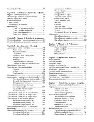 Reducción de ruido………………….……...……… 69
Capítulo 6 – Maniobras con Referencias en Tierra
Objetivo y ámbito de aplicación……...……….…… 70
Maniobras por referencia a objetos en tierra….…… 70
Deriva y control de la derrota…………...…….…… 71
Circuito rectangular………………………………... 73
S sobre camino………………………………….…. 75
Viraje alrededor de un punto……………….……… 77
Ochos básicos…………………………...……...….. 79
Ochos a lo largo de un camino…………..... 79
Ochos a través de un camino…………...…. 81
Ochos alrededor de pilones……………….. 81
Ochos sobre pilones………….………..….. 82
Capítulo 7 – Circuitos de Tránsito de Aeródromos
Circuitos de tránsito y operaciones de aeródromos... 88
Circuitos de transito de aeródromos estándar…....… 88
Capítulo 8 – Aproximaciones y Aterrizajes
Aproximación normal y aterrizaje…………....……. 92
Tramo base………………………………… 92
Aproximación final…………...…………… 93
Uso de flaps……………………………...… 94
Estimando altura y movimiento…………… 95
Recogida (flare)…………………………… 96
Aterrizaje……………………………….…. 98
Carrera después del aterrizaje………..……. 98
Concepto de aproximación estabilizada…… 99
Deslizamiento intencional……………………...…. 102
Motor y al aire (aterrizaje frustrado)……………… 103
Potencia…………………………………... 104
Actitud……………………………………. 104
Configuración………………………...….. 104
Efecto suelo…………………………………….…. 105
Aproximación y aterrizaje con viento cruzado…… 106
Aproximación final con viento cruzado….. 106
Recogida (flare) con viento cruzado…...… 107
Toma con viento cruzado………………… 108
Carrera después del aterrizaje
con viento cruzado……………..………… 108
Velocidades máximas seguras
de viento cruzado………………..……….. 108
Aproximación y aterrizaje en aire turbulento….…. 109
Aproximación y aterrizaje en campo corto……….. 110
Aproximación y aterrizaje en campo blando……... 113
Aproximación de precisión sin potencia………….. 114
Aproximación sin potencia 90º…………... 115
Aproximación sin potencia 180º…………. 116
Aproximación sin potencia 360º…………. 117
Aproximaciones y aterrizajes en emergencia
(simulados)…………………………………...…… 118
Aproximaciones y aterrizajes erróneos…………… 121
Aproximación final baja……………...….. 121
Aproximación final alta………………….. 122
Aproximación final lenta…………...……. 122
Uso de potencia………………………….. 122
Recogida alta………………………….…. 122
Recogida tardía o rápida………….……… 123
Flotación durante el flare………………… 123
Globo durante el flare……………………. 124
Rebote durante la toma……………...…… 125
Delfineo……………………………….…. 126
Carretilla…………………………………. 126
Aterrizaje duro…………………………… 127
Toma derivando o de lado……………….. 127
Trompo…………………………………... 128
Elevar un ala después de la toma………… 128
Hidroplaneo………………………………….…… 129
Hidroplaneo dinámico…….…………..….. 129
Hidroplaneo por caucho revertido……….. 129
Hidroplaneo viscoso……………………… 129
Capítulo 9 – Maniobras de Performance
Maniobras de performance……………………….. 130
Virajes escarpados……………………..… 130
Espiral escarpada……………………..….. 132
Chandelle………………………………… 133
Ocho perezoso…………………………… 135
Capítulo 10 – Operaciones Nocturnas
Visión nocturna…………………………………... 138
Ilusiones nocturnas……………………………….. 139
Equipo del piloto…………………………………. 140
Equipo y luces del avión…………………………. 140
Luces de ayuda en aeródromo y navegación...…… 141
Preparación y pre vuelo……………………...…… 142
Arranque, rodaje y calentamiento………………… 142
Despegue y ascenso………………………………. 143
Orientación y navegación………………………… 143
Aproximaciones y aterrizajes…………………….. 144
Emergencias nocturnas…………………………… 146
Capítulo 11 – Transición a Aeronaves Complejas
Aeronaves complejas y de alta performance……... 147
Flaps alares……………………………………….. 147
Función de los flaps……………………… 148
Eficacia de los flaps……………………… 148
Procedimientos operativos……………….. 149
Hélice de paso controlable……………………...... 150
Hélice de velocidad constante………….... 150
Despegue, ascenso y crucero…………….. 151
Control del ángulo de pala……………….. 151
Rango de mando…………………………. 152
Operación de la hélice de
velocidad constante………………….…… 152
Turboalimentación……………………..…………. 153
Turboalimentador de sobrepotencia vs.
turboalimentador de altura…………….… 154
Características de operación……...……… 155
 