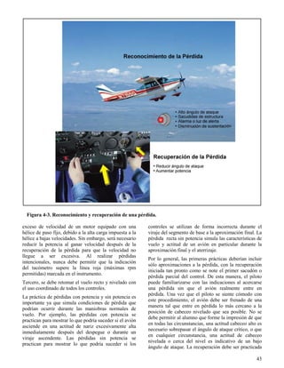 43
Figura 4-3. Reconocimiento y recuperación de una pérdida.
exceso de velocidad de un motor equipado con una
hélice de paso fijo, debido a la alta carga impuesta a la
hélice a bajas velocidades. Sin embargo, será necesario
reducir la potencia al ganar velocidad después de la
recuperación de la pérdida para que la velocidad no
llegue a ser excesiva. Al realizar pérdidas
intencionales, nunca debe permitir que la indicación
del tacómetro supere la línea roja (máximas rpm
permitidas) marcada en el instrumento.
Tercero, se debe retomar el vuelo recto y nivelado con
el uso coordinado de todos los controles.
La práctica de pérdidas con potencia y sin potencia es
importante ya que simula condiciones de pérdida que
podrían ocurrir durante las maniobras normales de
vuelo. Por ejemplo, las pérdidas con potencia se
practican para mostrar lo que podría suceder si el avión
asciende en una actitud de nariz excesivamente alta
inmediatamente después del despegue o durante un
viraje ascendente. Las pérdidas sin potencia se
practican para mostrar lo que podría suceder si los
controles se utilizan de forma incorrecta durante el
viraje del segmento de base a la aproximación final. La
pérdida recta sin potencia simula las características de
vuelo y actitud de un avión en particular durante la
aproximación final y el aterrizaje.
Por lo general, las primeras prácticas deberían incluir
sólo aproximaciones a la pérdida, con la recuperación
iniciada tan pronto como se note el primer sacudón o
pérdida parcial del control. De esta manera, el piloto
puede familiarizarse con las indicaciones al acercarse
una pérdida sin que el avión realmente entre en
pérdida. Una vez que el piloto se siente cómodo con
este procedimiento, el avión debe ser frenado de una
manera tal que entre en pérdida lo más cercano a la
posición de cabeceo nivelado que sea posible. No se
debe permitir al alumno que forme la impresión de que
en todas las circunstancias, una actitud cabeceo alto es
necesario sobrepasar el ángulo de ataque crítico, o que
en cualquier circunstancia, una actitud de cabeceo
nivelada o cerca del nivel es indicativo de un bajo
ángulo de ataque. La recuperación debe ser practicada
 