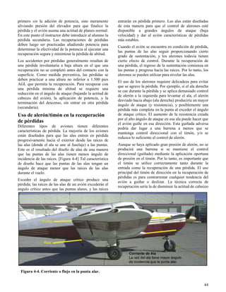 44
Figura 4-4. Corriente o flujo en la punta alar.
primero sin la adición de potencia, sino meramente
aliviando presión del elevador para que finalice la
pérdida y el avión asuma una actitud de planeo normal.
En este punto el instructor debe introducir al alumno la
pérdida secundaria. Las recuperaciones de pérdidas
deben luego ser practicadas añadiendo potencia para
determinar la efectividad de la potencia al ejecutar una
recuperación segura y minimizar la pérdida de altitud.
Los accidentes por pérdidas generalmente resultan de
una pérdida involuntaria a baja altura en el que una
recuperación no se completó antes del contacto con la
superficie. Como medida preventiva, las pérdidas se
deben practicar a una altura no inferior a 1.500 pies
AGL que permita la recuperación. Para recuperar con
una pérdida mínima de altitud se requiere una
reducción en el ángulo de ataque (bajando la actitud de
cabeceo del avión), la aplicación de potencia, y la
terminación del descenso, sin entrar en otra pérdida
(secundaria).
Uso de alerón/timón en la recuperación
de pérdidas
Diferentes tipos de aviones tienen diferentes
características de pérdida. La mayoría de los aviones
están diseñados para que las alas entren en pérdida
progresivamente hacia el exterior desde las raíces de
las alas (donde el ala se une al fuselaje) a las puntas.
Este es el resultado del diseño de alas de una manera
que las puntas de las alas tienen menos ángulo de
incidencia de las raíces. [Figura 4-4] Tal característica
de diseño hace que las puntas de las alas tengan un
ángulo de ataque menor que las raíces de las alas
durante el vuelo.
Exceder el ángulo de ataque crítico produce una
pérdida; las raíces de las alas de un avión excederán el
ángulo crítico antes que las puntas alares, y las raíces
entrarán en pérdida primero. Las alas están diseñadas
de esta manera para que el control de alerones esté
disponible a grandes ángulos de ataque (baja
velocidad) y dar al avión características de pérdidas
más estables.
Cuando el avión se encuentra en condición de pérdida,
las puntas de las alas seguir proporcionando cierto
grado de sustentación, y los alerones todavía tienen
cierto efecto de control. Durante la recuperación de
una pérdida, el regreso de la sustentación comienza en
las puntas y progresa hacia las raíces. Por lo tanto, los
alerones se pueden utilizar para nivelar las alas.
El uso de los alerones requiere delicadeza para evitar
que se agrave la pérdida. Por ejemplo, si el ala derecha
se cae durante la pérdida y se aplica demasiado control
de alerón a la izquierda para levantar el ala, el alerón
desviado hacia abajo (ala derecha) produciría un mayor
ángulo de ataque (y resistencia), y posiblemente una
pérdida más completa en la punta al exceder el ángulo
de ataque crítico. El aumento de la resistencia creada
por el alto ángulo de ataque en esa ala puede hacer que
el avión guiñe en esa dirección. Esta guiñada adversa
podría dar lugar a una barrena a menos que se
mantenga control direccional con el timón, y/o se
reduzca lo suficiente el control de alerón.
Aunque se haya aplicado gran presión de alerón, no se
producirá una barrena si se mantiene el control
direccional (guiñada) mediante la aplicación oportuna
de presión en el timón. Por lo tanto, es importante que
el timón se utilice correctamente tanto durante la
entrada como la recuperación de una pérdida. El uso
principal del timón de dirección en la recuperación de
pérdidas es para contrarrestar cualquier tendencia del
avión a guiñar o deslizar. La técnica correcta de
recuperación sería la de disminuir la actitud de cabeceo
 