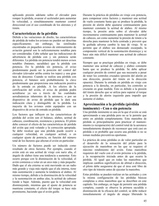 45
aplicando presión adelante sobre el elevador para
romper la pérdida, avanzar el acelerador para aumentar
la velocidad, y simultáneamente mantener control
direccional con el uso coordinado de los alerones y el
timón.
Características de la pérdida
Debido a las variaciones de diseño, las características
de pérdida de todos los aviones no pueden ser descritas
específicamente; sin embargo, las similitudes
encontradas en pequeños aviones de entrenamiento de
aviación general son lo suficientemente notables para
ser consideradas. Cabe señalar que las indicaciones de
advertencia de pérdida con y sin potencia serán
diferentes. La pérdida sin potencia tendrá menos avisos
notables (bataneo, sacudidas) que la pérdida con
potencia. En la pérdida sin potencia, el aviso
predominante puede ser la posición del control del
elevador (elevador arriba contra los topes) y una gran
tasa de descenso. Cuando se realiza una pérdida con
potencia, el bataneo será probablemente la clave
predominante que proporciona una indicación positiva
de la entrada en pérdida. A los efectos de la
certificación del avión, el aviso de pérdida podrá
acreditarse ya sea a través de las cualidades
aerodinámicas inherentes de la aeronave, o por un
dispositivo de aviso de pérdida que le dará una
indicación clara y distinguible de la pérdida. La
mayoría de los aviones están equipados con un
dispositivo de aviso de entrada en pérdida.
Los factores que influyen en las características de
pérdida del avión son el balance, alabeo, actitud de
cabeceo, coordinación, resistencia y potencia. El piloto
debe conocer el efecto de las características de pérdida
del avión que está volando y la corrección apropiada.
Se debe recalcar que una pérdida puede ocurrir a
cualquier velocidad, en cualquier actitud, o en
cualquier ajuste de potencia, en función del número
total de los factores que afectan el avión en particular.
Un número de factores puede ser inducido como
resultado de otros factores. Por ejemplo, cuando el
avión está en una actitud de viraje con nariz alta, el
ángulo de alabeo tiene una tendencia a aumentar. Esto
ocurre porque con la disminución de la velocidad, el
avión comienza a volar en un arco más y más pequeño.
Dado que el ala externa se está moviendo en un radio
más grande y viaja más rápido que el ala interna, tiene
más sustentación y aumenta la tendencia al alabeo. Al
mismo tiempo, debido a la disminución de la velocidad
y la sustentación en ambas alas, la actitud de cabeceo
tiende a bajar. Además, puesto que la velocidad está
disminuyendo, mientras que el ajuste de potencia se
mantiene constante, el efecto del torque se hace más
prominente, haciendo que el avión guiñe.
Durante la práctica de pérdidas en viraje con potencia,
para compensar estos factores y mantener una actitud
de vuelo constante hasta que se produce la pérdida, la
presión de alerón debe ajustarse continuamente para
mantener constante la actitud de alabeo. Al mismo
tiempo, la presión atrás sobre el elevador debe
incrementarse continuamente para mantener la actitud
de cabeceo, así como aumentar la presión de timón a la
derecha para mantener la bola centrada y prevenir que
la guiñada adversa cambie la tasa de viraje. Si se
permite que el alabeo sea demasiado escarpado, la
componente vertical de la sustentación disminuye y se
hace aún más difícil mantener una actitud de cabeceo
constante.
Siempre que se practique pérdidas en viraje, se debe
mantener una actitud de cabeceo y alabeo constante
hasta que se produce la pérdida. Se debe aplicar
cualquier presión de control que sea necesaria a pesar
de tener los controles cruzados (presión del alerón en
una dirección, presión del timón en la dirección
opuesta). Durante la entrada en pérdida en viraje con
potencia a la derecha, en particular, los controles se
cruzarán en gran medida. Esto es debido a la presión
del timón derecho que se utiliza para superar el torque
y la presión de alerón izquierdo para impedir que
aumente el alabeo.
Aproximación a la pérdida (pérdida
inminente) - Con o sin potencia
Una pérdida inminente es una en la que el avión se está
aproximando a una pérdida pero no se le permite que
entre en pérdida completamente. Esta maniobra de
pérdida es principalmente para practicar el manteni-
miento (o recuperación) del control total de la aeronave
inmediatamente después de reconocer que está casi en
pérdida o es probable que ocurra una pérdida si no se
toman medidas preventivas oportunas.
La práctica de estas pérdidas es de valor particular en
el desarrollo de la sensación del piloto para la
ejecución de maniobras en las que se requiere el
máximo rendimiento del avión. Estas maniobras
requieren del vuelo con el avión próximo a la pérdida,
y la recuperación iniciada antes de que ocurra la
pérdida. Al igual que en todas las maniobras que
implican cambios significativos de altitud o dirección,
el piloto debe asegurarse de que el área esté libre de
otro tipo de tránsito antes de ejecutar la maniobra.
Estas pérdidas se pueden realizar en las actitudes y con
la misma configuración de las pérdidas básicas
completas u otras maniobras que se describen en este
capítulo. Sin embargo, en lugar de permitir una pérdida
completa, cuando se observa la primera sacudida o
disminución de la eficacia del control, se debe reducir
inmediatamente el ángulo de ataque liberando la
 