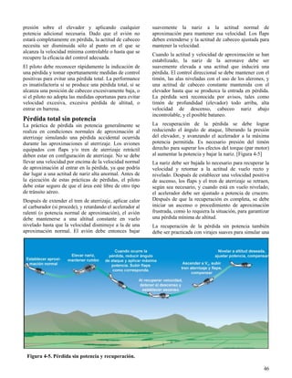 46
Figura 4-5. Pérdida sin potencia y recuperación.
presión sobre el elevador y aplicando cualquier
potencia adicional necesaria. Dado que el avión no
estará completamente en pérdida, la actitud de cabeceo
necesita ser disminuida sólo al punto en el que se
alcanza la velocidad mínima controlable o hasta que se
recupere la eficacia del control adecuada.
El piloto debe reconocer rápidamente la indicación de
una pérdida y tomar oportunamente medidas de control
positivas para evitar una pérdida total. La performance
es insatisfactoria si se produce una pérdida total, si se
alcanza una posición de cabeceo excesivamente baja, o
si el piloto no adopta las medidas oportunas para evitar
velocidad excesiva, excesiva pérdida de altitud, o
entrar en barrena.
Pérdida total sin potencia
La práctica de pérdida sin potencia generalmente se
realiza en condiciones normales de aproximación al
aterrizaje simulando una pérdida accidental ocurrida
durante las aproximaciones al aterrizaje. Los aviones
equipados con flaps y/o tren de aterrizaje retráctil
deben estar en configuración de aterrizaje. No se debe
llevar una velocidad por encima de la velocidad normal
de aproximación al entrar en la pérdida, ya que podría
dar lugar a una actitud de nariz alta anormal. Antes de
la ejecución de estas prácticas de pérdidas, el piloto
debe estar seguro de que el área esté libre de otro tipo
de tránsito aéreo.
Después de extender el tren de aterrizaje, aplicar calor
al carburador (si procede), y retardando el acelerador al
ralentí (o potencia normal de aproximación), el avión
debe mantenerse a una altitud constante en vuelo
nivelado hasta que la velocidad disminuye a la de una
aproximación normal. El avión debe entonces bajar
suavemente la nariz a la actitud normal de
aproximación para mantener esa velocidad. Los flaps
deben extenderse y la actitud de cabeceo ajustada para
mantener la velocidad.
Cuando la actitud y velocidad de aproximación se han
estabilizado, la nariz de la aeronave debe ser
suavemente elevada a una actitud que inducirá una
pérdida. El control direccional se debe mantener con el
timón, las alas niveladas con el uso de los alerones, y
una actitud de cabeceo constante mantenida con el
elevador hasta que se produzca la entrada en pérdida.
La pérdida será reconocida por avisos, tales como
timón de profundidad (elevador) todo arriba, alta
velocidad de descenso, cabeceo nariz abajo
incontrolable, y el posible bataneo.
La recuperación de la pérdida se debe lograr
reduciendo el ángulo de ataque, liberando la presión
del elevador, y avanzando el acelerador a la máxima
potencia permitida. Es necesario presión del timón
derecho para superar los efectos del torque (par motor)
al aumentar la potencia y bajar la nariz. [Figura 4-5]
La nariz debe ser bajada lo necesario para recuperar la
velocidad y retornar a la actitud de vuelo recto y
nivelado. Después de establecer una velocidad positiva
de ascenso, los flaps y el tren de aterrizaje se retraen,
según sea necesario, y cuando está en vuelo nivelado,
el acelerador debe ser ajustado a potencia de crucero.
Después de que la recuperación es completa, se debe
iniciar un ascenso o procedimiento de aproximación
frustrada, como lo requiera la situación, para garantizar
una pérdida mínima de altitud.
La recuperación de la pérdida sin potencia también
debe ser practicada con virajes suaves para simular una
Figura 4-5. Pérdida sin potencia y recuperación.
 