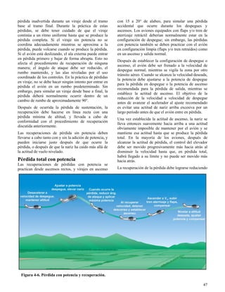 47
Figura 4-6. Pérdida con potencia y recuperación.
pérdida inadvertida durante un viraje desde el tramo
base al tramo final. Durante la práctica de estas
pérdidas, se debe tener cuidado de que el viraje
continúa a un ritmo uniforme hasta que se produce la
pérdida completa. Si el viraje sin potencia no se
coordina adecuadamente mientras se aproxima a la
pérdida, puede volcarse cuando se produce la pérdida.
Si el avión está deslizando, el ala externa puede entrar
en pérdida primero y bajar de forma abrupta. Esto no
afecta el procedimiento de recuperación de ninguna
manera; el ángulo de ataque debe ser reducido, el
rumbo mantenido, y las alas niveladas por el uso
coordinado de los controles. En la práctica de pérdidas
en viraje, no se debe hacer ningún intento por entrar en
pérdida el avión en un rumbo predeterminado. Sin
embargo, para simular un viraje desde base a final, la
pérdida deberá normalmente ocurrir dentro de un
cambio de rumbo de aproximadamente 90°.
Después de ocurrida la pérdida de sustentación, la
recuperación debe hacerse en línea recta con una
pérdida mínima de altitud, y llevada a cabo de
conformidad con el procedimiento de recuperación
discutida anteriormente.
Las recuperaciones de pérdida sin potencia deben
llevarse a cabo tanto con y sin la adición de potencia, y
pueden iniciarse justo después de que ocurre la
pérdida, o después de que la nariz ha caído más allá de
la actitud de vuelo nivelado.
Pérdida total con potencia
Las recuperaciones de pérdidas con potencia se
practican desde ascensos rectos, y virajes en ascenso
con 15 a 20° de alabeo, para simular una pérdida
accidental que ocurre durante los despegues y
ascensos. Los aviones equipados con flaps y/o tren de
aterrizaje retráctil deberían normalmente estar en la
configuración de despegue; sin embargo, las pérdidas
con potencia también se deben practicar con el avión
en configuración limpia (flaps y/o tren retraídos) como
en un ascenso y salida normal.
Después de establecer la configuración de despegue o
ascenso, el avión debe ser frenado a la velocidad de
despegue normal, mientras se vigila la zona por otro
tránsito aéreo. Cuando se alcanza la velocidad deseada,
la potencia debe ajustarse a la potencia de despegue
para la pérdida en despegue o la potencia de ascenso
recomendada para la pérdida de salida, mientras se
establece la actitud de ascenso. El objetivo de la
reducción de la velocidad a velocidad de despegue
antes de avanzar el acelerador al ajuste recomendado
es evitar una actitud de nariz arriba excesiva por un
largo período antes de que el avión entre en pérdida.
Una vez establecida la actitud de ascenso, la nariz se
lleva entonces suavemente hacia arriba a una actitud
obviamente imposible de mantener por el avión y se
mantiene esa actitud hasta que se produce la pérdida
total. En la mayoría de los aviones, después de
alcanzar la actitud de pérdida, el control del elevador
debe ser movido progresivamente más hacia atrás al
disminuir la velocidad hasta que, en pérdida total,
habrá llegado a su límite y no puede ser movido más
hacia atrás.
La recuperación de la pérdida debe lograrse reduciendo
 