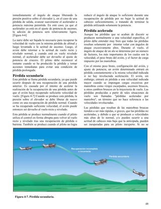 48
Figura 4-7. Pérdida secundaria.
inmediatamente el ángulo de ataque liberando la
presión positiva sobre el elevador y, en el caso de una
pérdida de salida, avanzar suavemente el acelerador a
potencia máxima permitida. En este caso, ya que el
acelerador ya está en el ajuste de potencia de ascenso,
la adición de potencia será relativamente ligera.
[Figura 4-6]
La nariz debe ser bajada lo necesario para recuperar la
velocidad de vuelo con la mínima pérdida de altitud y
luego levantada a la actitud de ascenso. Luego, el
avión debe retornar a la actitud de vuelo recto y
nivelado normal, y cuando está en vuelo nivelado
normal, el acelerador debe ser devuelto al ajuste de
potencia de crucero. El piloto debe reconocer al
instante cuando se ha producido la pérdida y tomar
acciones inmediatas para evitar una condición de
pérdida prolongada.
Pérdida secundaria
Esta pérdida se llama pérdida secundaria, ya que puede
ocurrir después de una recuperación de una pérdida
anterior. Es causada por el intento de acelerar la
realización de la recuperación de una pérdida antes de
que el avión haya recuperado suficiente velocidad de
vuelo. [Figura 4-7] Cuando se produce esta pérdida, la
presión sobre el elevador se debe liberar de nuevo
como en una recuperación de pérdida normal. Cuando
se ha recuperado suficiente velocidad, el avión puede
entonces ser devuelto al vuelo recto y nivelado.
Esta pérdida se produce normalmente cuando el piloto
utiliza el control en forma abrupta para volver al vuelo
recto y nivelado tras una recuperación de pérdida o
barrena. También se produce cuando el piloto no logra
reducir el ángulo de ataque lo suficiente durante una
recuperación de pérdida por no bajar la actitud de
cabeceo suficientemente, o tratando de terminar la
pérdida utilizando solamente la potencia.
Pérdida acelerada
Aunque las pérdidas que se acaban de discutir se
producen normalmente a una velocidad específica, el
piloto debe entender muy bien que todas las pérdidas
resultan solamente por intentar volar con ángulos de
ataque excesivamente altos. Durante el vuelo, el
ángulo de ataque de un ala se determina por un número
de factores, los más importantes de los cuales son la
velocidad, el peso bruto del avión, y el factor de carga
impuesto por las maniobras.
Con el mismo peso bruto, configuración del avión, y
ajuste de potencia, un avión determinado entrará en
pérdida constantemente a la misma velocidad indicada
si no hay involucrada aceleración. El avión, sin
embargo, entrará en pérdida a una velocidad indicada
mayor cuando se impongan cargas excesivas por
maniobras como virajes escarpados, ascensos bruscos,
u otros cambios bruscos en la trayectoria de vuelo. Las
pérdidas producidas a partir de tales situaciones de
vuelo son llamadas "pérdidas aceleradas por
maniobra", un término que no hace referencia a las
velocidades involucradas.
Las pérdidas que resultan de las maniobras bruscas
tienden a ser más rápidas, o graves, que las pérdidas no
aceleradas, y debido a que se producen a velocidades
más altas de lo normal, y/o pueden ocurrir a una
actitud de cabeceo más baja que la anticipada, pueden
ser inesperadas para un piloto inexperto. Si no se
 