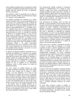 49
toman medidas inmediatas para la recuperación cuando
se produce una pérdida acelerada puede dar lugar a una
pérdida total del control del vuelo, en particular,
barrenas con potencia.
Esta pérdida no debe ser practicada con los flaps en
posición extendida, debido a las limitaciones de cargas
“G” menores en esa configuración.
Las pérdidas aceleradas por maniobra no se deben
realizar en ningún avión, lo cual está prohibido por sus
restricciones en la certificación de tipo o Manual de
Vuelo del Avión (AFM) y/o Manual de Operación del
Piloto (POH). Si se permiten, deben realizarse con un
alabeo de aproximadamente 45°, y en ningún caso a
una velocidad mayor que la velocidad recomendada
por el fabricante del avión o la velocidad de maniobra
especificada para el avión. La velocidad de maniobra
de diseño es la velocidad máxima a la que el avión
puede entrar en pérdida o la aplicación máxima de
control aerodinámico disponible no superará el factor
de carga límite del avión. En o por debajo de esta
velocidad, el avión entrará en pérdida antes de superar
el factor de carga límite. Estas velocidades no deben
sobrepasarse debido a las cargas estructurales
extremadamente altas que se imponen al avión, sobre
todo si hay turbulencias. En la mayoría de los casos,
estas pérdidas deben realizarse a no más de 1,2 veces
la velocidad normal de pérdida.
El objetivo de demostrar pérdidas aceleradas no es el
desarrollo de habilidad en la creación de la pérdida,
sino aprender cómo pueden ocurrir y desarrollar la
capacidad de reconocer estas pérdidas de inmediato, y
adoptar medidas de recuperación rápidas y efectivas.
Es importante que las recuperaciones se hagan a la
primera indicación de la pérdida, o inmediatamente
después de que la pérdida se ha desarrollado
totalmente; nunca se debe permitir un estado de
pérdida prolongado.
Un avión entrará en pérdida durante un viraje
escarpado coordinado exactamente como lo hace desde
un vuelo recto, excepto que el cabeceo y alabeo
tienden a ser más repentinos. Si el avión se está
deslizando hacia el interior del viraje en el momento
que se produce la pérdida, tiende a rolar rápidamente
hacia el exterior del viraje al bajar la nariz porque el
ala externa entra en pérdida antes que el ala interior. Si
el avión está derrapando hacia el exterior del viraje,
tenderá a rolar hacia el interior del viraje debido a que
el ala interior entra en pérdida primero. Si la
coordinación del viraje al momento de la pérdida es
precisa, la nariz del avión bajará del mismo modo que
lo hace en una pérdida de vuelo recto, ya que ambas
alas entran en pérdida simultáneamente.
Una demostración pérdida acelerada se demuestra
mediante el establecimiento de la actitud de vuelo
deseada, y luego, suave, firme, y progresivamente se
aumenta el ángulo de ataque hasta que se produce la
pérdida. Debido al rápido cambio de actitud de vuelo,
la entrada en pérdida repentina, y la posible pérdida de
altitud, es extremadamente importante que el área esté
libre de otras aeronaves y la altitud de inicio sea
adecuada para una recuperación segura.
Esta demostración de pérdida, como en todas las
pérdidas, se logra ejerciendo excesiva presión atrás de
elevador. Ocurrirá más frecuentemente durante la mala
ejecución de virajes escarpados, recuperaciones de
pérdidas y barrenas y recuperación de picados. Los
objetivos son determinar las características de pérdida
del avión y desarrollar la capacidad de recuperar
instintivamente en el inicio de una pérdida producida
por velocidad de pérdida o actitud de vuelo distinta a lo
normal. Una pérdida acelerada, aunque por lo general
se demuestra en virajes escarpados, en realidad puede
ser encontrada en cualquier momento que se aplique
excesiva presión atrás de elevador y/o el ángulo de
ataque se incremente demasiado rápido.
Desde vuelo recto y nivelado a velocidad de maniobra
o menor, el avión debe ser alabeado a un viraje
escarpado nivelado y aplicarse gradualmente presión
sobre el elevador. Una vez establecidos el viraje y
alabeo, la presión de elevador debe ser suave y
constantemente aumentada. La fuerza centrífuga
resultante aparente empujará al piloto sobre el asiento,
aumentará la carga alar, y disminuirá la velocidad.
Después que la velocidad alcance la velocidad de
maniobra o dentro de los 20 nudos por encima de la
velocidad de pérdida no acelerada, debe incrementarse
con firmeza la presión sobre el elevador hasta que se
produzca una pérdida definitiva. Deben respetarse las
restricciones de velocidad para evitar que se exceda el
límite de carga del avión.
Cuando el avión entra en pérdida, la recuperación debe
realizarse con prontitud, liberando suficiente presión
de elevador y aumentando la potencia para reducir el
ángulo de ataque. Si se hace un viraje no coordinado,
una de las alas puede tender a bajar repentinamente,
provocando que el avión role en esa dirección. Si esto
ocurre, se debe liberar el exceso de presión sobre el
elevador, agregar potencia, y retornar el avión al vuelo
recto y nivelado aplicando presiones de control
coordinado.
El piloto debe reconocer cuando la pérdida es
inminente y tomar medidas inmediatas para evitar una
condición de pérdida total. Es imperativo que se evite
una pérdida prolongada, velocidad excesiva, pérdida
excesiva de altitud, o barrena.
 