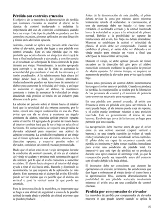 50
Pérdida con controles cruzados
El objetivo de la maniobra de demostración de pérdida
con controles cruzados es mostrar el efecto de la
técnica de control inadecuado y enfatizar la
importancia del uso de controles coordinados cuando
hace un viraje. Este tipo de pérdida se produce con los
controles cruzados, alerones aplicados en una dirección
y timón en la dirección opuesta.
Además, cuando se aplica una presión atrás excesiva
sobre el elevador, puede dar lugar a una pérdida con
control cruzado. Este es una pérdida que es más
probable que ocurra durante un viraje (en aterrizaje) de
base a final mal planeado y ejecutado, y con frecuencia
es el resultado de sobrepasar la línea central de la pista
durante ese viraje. Normalmente, la acción apropiada
para corregir si se pasa de la pista es aumentar la
velocidad del giro mediante el uso de los alerones y el
timón coordinados. A la relativamente baja altura del
viraje desde base a final, los pilotos entrenados
inadecuadamente pueden ser temerosos de aumentar el
alabeo para aumentar la velocidad del viraje, y en lugar
de aumentar el ángulo de alabeo, lo mantienen
constante y tratan de aumentar la velocidad de viraje
añadiendo más presión al timón en un esfuerzo para
alinease con la pista.
La adición de presión sobre el timón hacia el interior
hará que la velocidad del ala externa aumente, por lo
tanto, creará una mayor sustentación en esa ala. Para
evitar que esa ala se eleve y mantener un ángulo
constante de alabeo, necesita aplicar presión opuesta
sobre el alerón. El agregado de presión de timón hacia
el interior también hará que la nariz baje en relación al
horizonte. En consecuencia, se requiere una presión de
elevador adicional para mantener una actitud de
cabeceo constante. La condición resultante es un viraje
con el timón aplicado en una dirección, alerones en la
dirección opuesta, y excesiva presión sobre el
elevador, condición de control cruzado pronunciada.
Dado que el avión está en un viraje derrapado durante
la condición de control cruzado, el ala en el exterior
del viraje se acelera y produce más sustentación que el
ala interior, por lo que el avión comienza a aumentar
su alabeo. El alerón hacia abajo en el interior del viraje
ayuda a tirar el ala hacia atrás, frenarla y disminuir su
sustentación, lo que requiere de la aplicación de más
alerón. Esto aumenta más el alabeo del avión. El rolido
puede ser tan rápido que es posible que el alabeo sea
vertical o pase la vertical antes de que pueda ser
detenido.
Para la demostración de la maniobra, es importante que
se haga a una altitud de seguridad a causa de la posible
actitud de nariz abajo y pérdida de altitud extremas que
se pueden producir.
Antes de la demostración de esta pérdida, el piloto
deberá revisar la zona por tránsito aéreo mientras
lentamente retarda el acelerador. A continuación, el
tren de aterrizaje debe ser bajado (si tiene tren
retráctil), el acelerador cerrado y la altitud mantenida
hasta la velocidad se acerca a la velocidad de planeo
normal. Debido a la posibilidad de superar las
limitaciones del avión, los flaps no deben extenderse.
Mientras se establecen la actitud y velocidad de
planeo, el avión debe ser compensado. Cuando se
estabiliza el planeo, el avión debe ser alabeado a un
viraje medio para simular un viraje a final que
sobrepase la línea central de la pista.
Durante el viraje, se debe aplicar presión de timón
excesivo en la dirección del giro pero el alabeo
mantenido constante mediante la aplicación de presión
de alerón opuesto. Al mismo tiempo, se requiere un
aumento de presión de elevador para evitar que la nariz
baje.
Todas estas presiones de control deben incrementarse
hasta que el avión entra en pérdida. Cuando se produce
la pérdida, la recuperación se realiza por la liberación
de las presiones de control y el aumento de potencia
tanto como sea necesario para recuperarse.
En una pérdida con control cruzado, el avión con
frecuencia entra en pérdida con poca advertencia. La
nariz puede bajar, el ala interna puede caer de repente,
y el avión puede continuar rolando a una posición
invertida. Este es generalmente el inicio de una
barrena. Es obvio que cerca de la tierra no es lugar para
permitir que esto suceda.
La recuperación debe hacerse antes de que el avión
entre en una actitud anormal (espiral vertical o
barrena); es una simple cuestión de volver al vuelo
recto y nivelado por el uso coordinado de los controles.
El piloto debe ser capaz de reconocer cuando esta
pérdida es inminente y debe tomar medidas inmediatas
para evitar una condición de pérdida total. Es
imperativo que este tipo de pérdida no se produzca
durante una aproximación al aterrizaje real, ya que la
recuperación puede ser imposible antes del contacto
con el suelo debido a la baja altitud.
El instructor debe ser consciente que durante las
operaciones en circuito de tránsito, las condiciones que
dan lugar a sobrepasar el viraje desde el tramo base a
la aproximación final, aumenta dramáticamente la
posibilidad de una pérdida acelerada involuntaria
mientras el avión está en una condición de control
cruzado.
Pérdida por compensador de elevador
La maniobra de pérdida por compensador de elevador
muestra lo que puede ocurrir cuando se aplica la
 